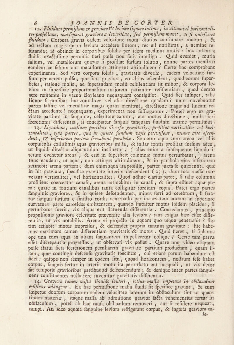 12. Fluidum permiftum ex graviore & leviore liquore intime , in altum vel horizontali■* ter proje&um, non feparat graviora a levioribus ^ fed permiftum manet, ac fi quiefceret fluidum. Corpora gravia eadem velocitate mota diutius continuare motum , & ad re&am magis quam leviora accedere lineam , res eft notiflfima , a nemine re¬ futanda; id obtinet in corporibus folidis per idem medium motis ; hoc autem a fluidis exa&iflime permiftis fieri poffe non fatis intelligo . Quid eveniet , muria falium, vel metallorum quasvis fi profiliat furfum folutio, nonne partes menftrui eandem ac falium aut metallorum attingent altitudinem ? Certe hoc comprobant experimenta. Sed vero corpora folida , gravitatis diverfae , eadem velocitate far- fum per aerem pulfa, quo funt graviora, eo altius afcendent , quod eorum fu per¬ ficies-, ratione molis, ad fuperandam medii refiftentiam fit minor, & corpora le¬ viora in fuperficie proportionaliter majorem patiantur refiftentiam ; quod demto aere refiftente in vacuo Boyleano nequaquam contigiflet. Quid fiet infuper, talis liquor fi profiliat horizontaliter vel alia dire&ione quadam ? num movebuntur partes falinas vel 'metallicae magis quam menftrui, direiHone magis ad lineam re- fiam accedente ? nequaquam, experimenta non fuffragantur . Poteft ergo ex gra¬ vitate partium in fanguine, celeritate earum , aut motus dire&ione , nulla fieri fecretionis differentia , fi concipiatur fanguis tanquam fiuidnm intime permiftum * 13. Liquidum, conflans partibus diverfae gravitatis, profiliat verticaliter vel hori¬ zontaliter , ejus partes, quae in quiete fundum vafis petivi jfent , minus ah e afcen¬ dent , & inferiorem partem fervabunt paraboles . Sumatur aqua cum arena vel aliis corpufculis exiliffimis aqua gravioribus mifta, & inftar fontis profiliat furfum adeo,, ut liquidi dirediio aliquantulum inclinetur , ( alias enim a fubfequente liquido i- terum evehetur arena , & erit in fuperficie columna? motus perturbatus , ) arena tunc eandem, ut aqua, non attinget altitudinem , & in parabola ejus inferiorem retinebit arena partem; dum enim aqua itaprofilit, partes juxta fe quiefeunt, qua? in his graviora, fpecifica gravitate interim defeendent (23), dum tota maffa mo¬ veatur verticaliter, vel horizontaliter» Quod adhuc clarius patet, fi talis columna profiliens coerceatur canali, arena retinebitur in canali, & fupra effluet aqua pu¬ ra : quare in fontium canalibus tanta colligitur fordium copia • Patet ergo partes fanguinis graviores, & in quiete defeendentes, minus ferri ad cerebrum , fi fera¬ tur fanguis furfum e finiftro cordis ventriculo per incurvatam aortam in fuperiore curvatura? parte carotides emittentem , quando ftatuitur motus ibidem placidus ; fi perturbatus fuerit, vix aliqua erit ftatuenda differentia . Concedamus , principio propulftonis graviora celeritate provenire alia leviora ; tam exigua ha?c effet diffe¬ rentia , ut vix notabilis» Arena vi proje&a in aquam quo ufque penetrabit ? fta- tim ceffabit motus impreffus, & defeendet propria tantum gravitate ; hic habe¬ mus maximam tamen differentiam gravitatis & motus . Quid fieret , fi fiphonis ope una cum aqua in aliam ftagnantem impelleretur oblique ? Certe tam parva effet diferepantia progreffus , ut obfervari vix poflet . Quare non video aliquam pofle flatui fieri fecretionern peculiarem gravitate partium produilam , quam il¬ lam , quse contingit defcenfu gravitatis fpecifica? , cui etiam parum habendum eft fidei; quippe non femper in eodem fitu, quoad horizontem , noftrum fefe habet corpus; fanguis fertur in arteriis motu ita perturbato aut inaequali , ut vix detur fat temporis gravioribus partibus ad defeendendum ; & denique inter partes fangui- nem conflitoentes nulla fere invenitur gravitatis differentia * 34. Graviora tamen mifta liquido leviori , totius maffa impetum in obflaculum teftflms adaugent . Ex hac permiftione maffa fluidi fit fpecifice gravior , & cum impetus duorum corporum eadem velocitate latorum in obflaculum flnt ut quan¬ titates materia? , itaque maffa ab admiflione gravior fa£ia vehementius fertur in obflaculum , poteft ab hac caufa obflaculum removeri , aut fi refiftere nequeat, inmpi* An ideo aquofa. fanguine leviora refrigerant corpus, ingefta graviora ca-