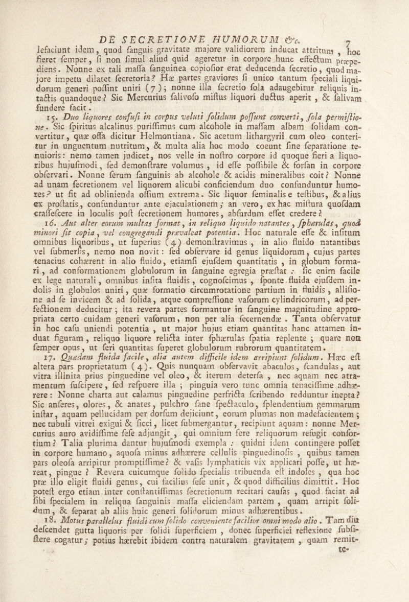 lefaciunt idem, quod fanguis pravitate majore validiorem inducat attritum ? f10C fieret femper, fi non fimul aliud quid ageretur in corpore hunc effe&um praepe¬ diens. Nonne ex tali mafla fanguinea copiofior erat deducenda fecretio, quod ma¬ jore impetu dilatet fecretoria? Hte partes graviores fi unico tantum fpeciali liqui¬ dorum generi pofiint uniri (7 ); nonne illa fecretio fola adaugebitur reliquis in- taftis quandoque ? Sic Mercurius falivofo miflus liquori du&us aperit , & falivarm fundere facit. 15. Duo liquores confufi in corpus veluti /olidum poffunt converti, fola permiflio« ne* Sic fpiritus alcalinus puriflimus cum alcohole in maflam albam folidam con¬ vertitur, quae offa dicitur Helmontiana. Sic acetum lithargyrii cum oleo conteri¬ tur in unguentum nutritum, & multa alia hoc modo coeunt fine feparatione te¬ nuioris: nemo tamen judicet, nos velle in noftro corpore id quoque fieri a liquo¬ ribus hujufmodi, fed demonflrare volumus , id efle poflibile & forfan in corpore obfervari. Nonne ferum fanguinis ab alcohole & acidis mineralibus coit ? Nonne ad unam fecretionem vel liquorem alicubi conficiendum duo confunduntur humo¬ res? ut fit ad oblinienda oflium extrema. Sic liquor feminalis e tefiibus, & alius ex profiatis, confunduntur ante ejaculationem; an vero, ex hac miftura quofdam crafTefcere in loculis pofi fecretionem humores, abfurdum eflet credere ?. 16» Aut alter eorum multas format, in reliquo liquido natantes , fphterulas, quod minori fit copia, vel congregandi prcevaleat potentia. Hoc naturale efle & infitum omnibus liquoribus, ut fuperius (4) demonftravimus , in alio fluido natantibus vel fubmerfis, nemo non novit: fed obfervare id genus liquidorum, cujus partes tenacius cohaerent in alio fluido, etiamfi ejufdem quantitatis , in globum forma¬ ri , ad conformationem globulorum in fanguine egregia proflat .* fic enim facile ex lege naturali, omnibus infita fluidis, cognofcimus , fponte .fluida ejufdem in¬ dolis in globulos uniri, quae formatio circumrotatione partium in fluidis, allifio- ne ad fe invicem & ad folida, atque compreflione vaforum cylindricorum, ad per¬ fectionem deducitur ; ita revera partes formantur in fanguine magnitudine appro- priata certo cuidam generi vaforum, non per alia fecernendae . Tanta obfervatur in hoc cafu uniendi potentia , ut major hujus etiam quantitas hanc attamen in¬ duat figuram, reliquo liquore reliCta inter fphaerulas fpatia replente ; quare noti femper opus, ut feri quantitas fuperet globulorum rubrorum quantitatem» 17, Quaedam fluida facile, alia autem difficile idem arripiunt folidum. Haec efi altera pars proprietatum (4). Quis nunquam obfervavit abaculos, fcandulas, aut vitra illinita prius pinguedine vel oleo, & iterum deterfa , nec aquam nec atra¬ mentum fufcipere, fed refpuere illa ; pinguia vero tunc omnia tenaciffime adhae¬ rere : Nonne charta aut calamus pinguedine perfriCfa fcribendo redduntur inepta? Sic anferes, olores, & anates, pulchro fime fpeCfaculo, fplendentium gemmarum inflar, aquam pellucidam per dorfum dejiciunt, eorum plumas non madefacientem ; nec tubuli vitrei exigui & ficci, licet fubmergantur, recipiunt aquam: nonne Mer¬ curius auro avidiflime fefe adjungit , qui omnium fere reliquorum refugit confor- tium ? Talia plurima dantur hujufmodi exempla .• quidni idem contingere poflet in corpore humano, aquofa minus adhaerere cellulis pinguedinofis , quibus tamen pars oleofa arripitur promptiflime ? & vafis lymphaticis vix applicari pofle, ut hae¬ reat, pingue ? Revera cuicumque foliio fpecialis tribuenda efi indoles , qua hoc prte illo eligit fluidi genus, cui facilius fefe unit, &quod difficilius dimittit. Hoc potefi ergo etiam inter conflantiflimas fecretionum recitari caufas , quod faciat ad fibi fpecialem in reliqua fanguinis mafla eliciendam partem , quam arripit foli¬ olum , & feparat ab aliis huic generi folidorum minus adhaerentibus. 18. Motus parallelus fluidi cum foli do conveniente facilior omni modo alio . Tamdiis defcendet gutta liquoris per folidi fuperficiem , donec fuperficiei reflexione fubfi- Sere cogatur; potius haerebit ibidem contra naturalem gravitatem , quam remit-