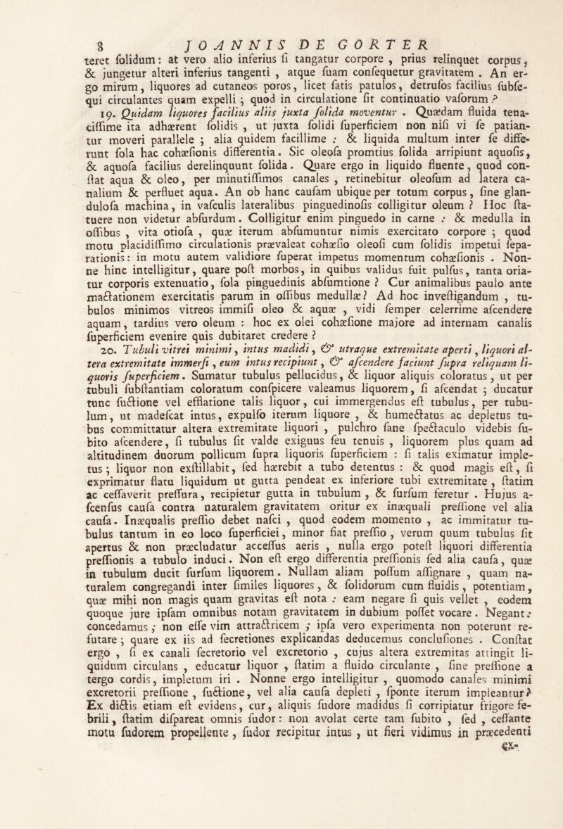 $ fOANNISDE CORTE R teret folidum: at vero alio inferius fi tangatur corpore , prius relinquet corpus f & jungetur alteri inferius tangenti , atque fuam confequetur gravitatem . An er¬ go mirum, liquores ad cutaneos poros, licet fatis patulos, detrufos facilius fubfe- qui circulantes quam expelli \ quod in circulatione fit continuatio vaforum ? 19. Quidam liquores facilius aliis juxta f olida moventur . Quaedam fluida tena» ciffime ita adhaerent folidis , ut juxta folidi fuperficiem non nifi vi fe patian¬ tur moveri parallele ; alia quidem facillime „• & liquida multum inter fe diffe¬ runt fola hac cohaefionis differentia. Sic oleofa promtius folida arripiunt aquofis, & aquofa facilius derelinquunt folida. Quare ergo in liquido fluente, quod con¬ flat aqua & oleo, per minutiffimos canales , retinebitur oleofum ad latera ca¬ nalium & perfluet aqua. An ob hanc caufam ubique per totum corpus, fine glan- dulofa machina, in vafculis lateralibus pinguedinofis colligitur oleum ? IIoc (la¬ tuere non videtur abfurdum. Colligitur enim pinguedo in came .• & medulla in offibus , vita otiofa , qua? iterum abfumuntur nimis exercitato corpore ; quod motu placidiffimo circulationis praevaleat cohaefio oleofi cum folidis impetui fepa- rationis: in motu autem validiore fuperat impetus momentum cohaefionis . Non¬ ne hinc intelligitur, quare pofl morbos, in quibus validus fuit pulfus, tanta oria¬ tur corporis extenuatio, fola pinguedinis abfumtione ? Cur animalibus paulo ante mactationem exercitatis parum in offibus medulla?? Ad hoc invefligandum , tu¬ bulos minimos vitreos immifi oleo & aqua? , vidi femper celerrime afcendere aquam, tardius vero oleum : hoc ex olei cohaefione majore ad internam canalis fuperficiem evenire quis dubitaret credere ? 20. Tubuli vitrei minimi, intus madidi, & utraque extremitate aperti, liquori al¬ tera extremitate immerfi , eum intus recipiunt, & afcendere faciunt fupra reliquam li¬ quoris fuperficiem. Sumatur tubulus pellucidus, & liquor aliquis coloratus, ut per tubuli fubflantiam coloratum confpicere valeamus liquorem, fi afcendat ; ducatur tunc fu&ione vel efflatione talis liquor, cui immergendus eft tubulus, per tubu¬ lum , ut madefcat intus, expulfo iterum liquore , & hume£fatus ac depletus tu¬ bus committatur altera extremitate liquori , pulchro fane fpe&aculo videbis fu- bito afcendere, fi tubulus fit valde exiguus feu tenuis , liquorem plus quam ad altitudinem duorum pollicum fupra liquoris fuperficiem : fi talis eximatur imple¬ tus ; liquor non exflillabit, fed haerebit a tubo detentus : & quod magis eft, fi exprimatur flatu liquidum ut gutta pendeat ex inferiore tubi extremitate , fiatim ac ceffaverit preffura, recipietur gutta in tubulum , & furfum feretur . Hujus a- fcenfus caufa contra naturalem gravitatem oritur ex inaequali preffione vel alia caufa. Inaequalis preffio debet nafei , quod eodem momento , ac immitatur tu¬ bulus tantum in eo loco fuperficiei, minor flat preffio , verum quum tubulus fit apertus & non praecludatur acceffus aeris , nulla ergo potefi liquori differentia preffionis a tubulo induci. Non eft ergo differentia preffionis fed alia caufa, quae in tubulum ducit furfum liquorem . Nullam aliam poftum aftignare , quam na¬ turalem congregandi inter fimiles liquores, & folidorum cum fluidis, potentiam, quae mihi non magis quam gravitas efl nota .* eam negare fi quis vellet , eodem quoque jure ipfam omnibus notam gravitatem indubium poffet vocare . Negant.» concedamus; non effe vim attra&ricem ; ipfa vero experimenta non poterunt re¬ futare ; quare ex iis ad fecretiones explicandas deducemus conclufiones . Conflat ergo , fi ex canali fecretorio vel excretorio , cujus altera extremitas attingit li¬ quidum circulans , educatur liquor , flat ini a fluido circulante , fine preffione a tergo cordis, impletum iri . Nonne ergo intelligitur , quomodo canales minimi excretorii preffione, fu&ione, vel alia caufa depleti , fponte iterum impleantur^ Ex di£tis etiam eft evidens, cur, aliquis fudore madidus fi corripiatur frigore fe¬ brili , ftatim difpareat omnis fudor: non avolat certe tam fubito , fed , ceflante motu fudorem propellente, fudor recipitur intus , ut fieri vidimus in praecedenti