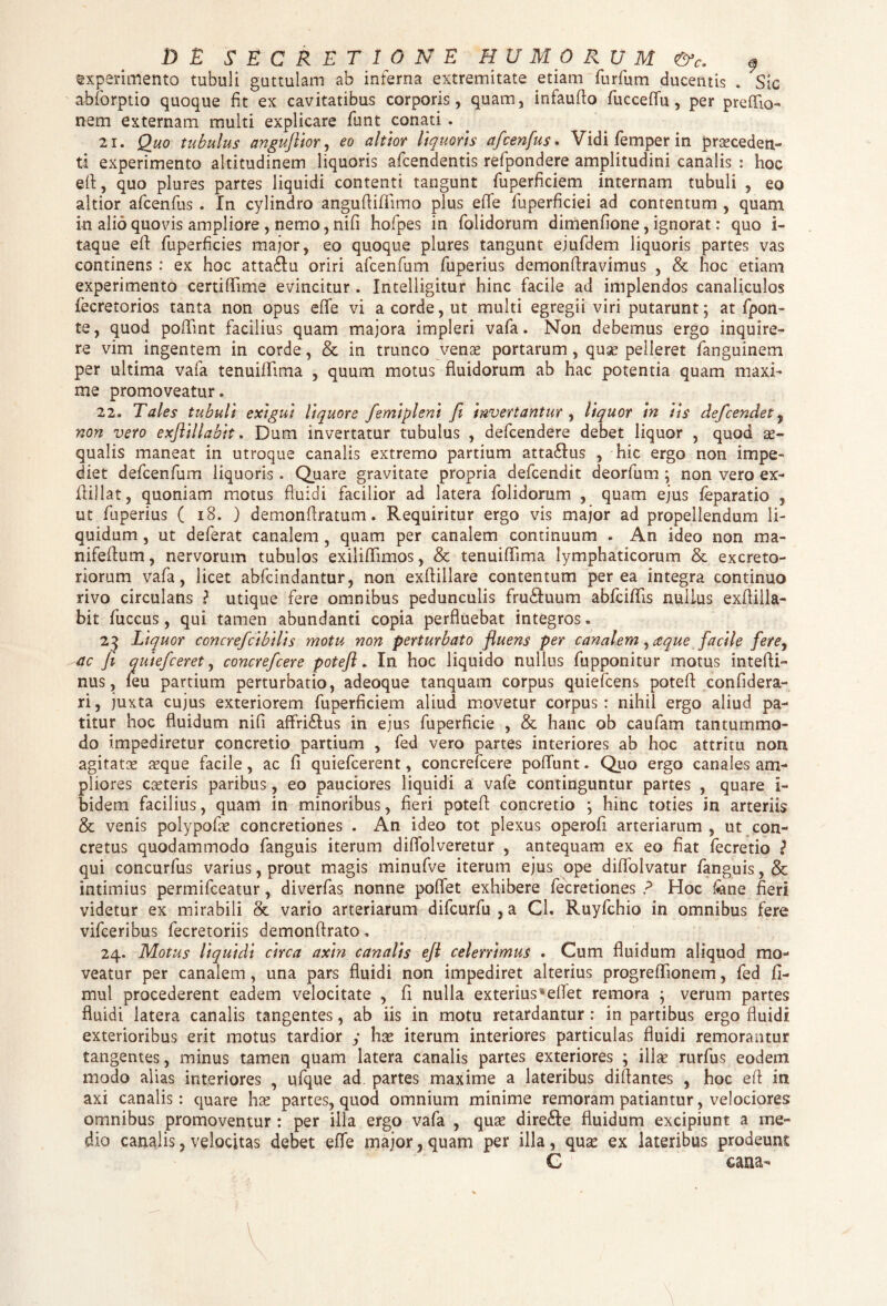 experimento tubuli guttulam ab inferna extremitate etiam furfum ducentis . Sic abforptio quoque fit ex cavitatibus corporis, quam, infaufio fu c ce flu, per prefflo- nem externam multi explicare fiunt conati. 21. Quo tubulus anguftior, eo altior liquoris afcenfus. Vidi femper in praeceden¬ ti experimento altitudinem liquoris afcendentis refipondere amplitudini canalis : hoc efl, quo plures partes liquidi contenti tangunt fiuperficiem internam tubuli , eo altior aficenfius . In cylindro angufiiflimo plus efie fuperficiei ad contentum , quam in alio quovis ampliore, nemo, nifi hofipes in fiolidorum dimenfione, ignorat: quo i- taque eft fiuperficies major, eo quoque plures tangunt ejufidem liquoris partes vas continens : ex hoc atta&u oriri aficenfium fiuperius demonflravimus , & hoc etiam experimento certiffime evincitur . Intelligitur hinc facile ad implendos canaliculos fiecretorios tanta non opus effe vi a corde, ut multi egregii viri putarunt; at fipon- te, quod pofiint facilius quam majora impleri vafia. Non debemus ergo inquire¬ re vim ingentem in corde, & in trunco venx portarum, quse pelleret fianguinem per ultima vafia tenuilHma , quum motus fluidorum ab hac potentia quam maxi¬ me promoveatur. 22. Tales tubuli exigui liquore femlpleni fi invertantur , liquor in iis defcendet, non vero exfiillabit. Dum invertatur tubulus , deficendere debet liquor , quod ae¬ qualis maneat in utroque canalis extremo partium atta£Ius , hic ergo non impe¬ diet deficenfium liquoris. Quare gravitate propria defcendit deorfium ; non vero ex¬ ili) lat , quoniam motus fluidi facilior ad latera fiolidorum , quam ejus feparatio , ut fiuperius ( 18. ) demonflratum. Requiritur ergo vis major ad propellendum li¬ quidum , ut deferat canalem, quam per canalem continuum . An ideo non ma- nifeflum, nervorum tubulos exiiiflimos, & tenuifiima lymphaticorum & excreto¬ riorum vafia, licet abficindantur, non exfiillare contentum per ea integra continuo rivo circulans ? utique fere omnibus pedunculis fru&uum abfciflis nullus exfiilla¬ bit fiuccus, qui tamen abundanti copia perfluebat integros. 23 Liquor concrefcibilis motu non perturbato fluens per canalem, aque facile fere, ac fi audefceret, concrefcere poteft. In hoc liquido nullus fiupponitur motus intefii- nus, fieu partium perturbatio, adeoque tanquam corpus quieficens potefi confidera- ri, juxta cujus exteriorem fiuperficiem aliud movetur corpus: nihil ergo aliud pa¬ titur hoc fluidum nifi affri&us in ejus fiuperficie , & hanc ob caufiam tantummo¬ do impediretur concretio partium , fied vero partes interiores ab hoc attritu non agitatis a?que facile, ac fi quieficerent, concrefcere pofiimt. Quo ergo canales am¬ pliores canteris paribus, eo pauciores liquidi a vafie continguntur partes , quare i- bidem facilius, quam in minoribus, fieri potefi concretio ; hinc toties in arteriis & venis polypofis concretiones . An ideo tot plexus operofi arteriarum , ut con¬ cretus quodammodo fianguis iterum diffolveretur , antequam ex eo fiat fiecretio ? qui concurfius varius, prout magis minufive iterum ejus ope diflolvatur fianguis, & intimius permificeatur, diverfias nonne pollet exhibere fiecretiones ? Hoc tene fieri videtur ex mirabili & vario arteriarum dificurfiu , a Cl. Ruyfichio in omnibus fere vificeribus fiecretoriis demonftrato. 24. Motus liquidi circa axin canalis efl celerrimus . Cum fluidum aliquod mo¬ veatur per canalem , una pars fluidi non impediret alterius progreflionem, fied fi- mul procederent eadem velocitate , fi nulla exterius*efiet remora ; verum partes fluidi latera canalis tangentes, ab iis in motu retardantur : in partibus ergo fluidi exterioribus erit motus tardior ,* hx iterum interiores particulas fluidi remorantur tangentes, minus tamen quam latera canalis partes exteriores ; illae rurfius eodem modo alias interiores , ufique ad partes maxime a lateribus diflantes , hoc efi in axi canalis: quare hx partes, quod omnium minime remoram patiantur, velociores omnibus promoventur : per illa ergo vafia , quae dire&e fluidum excipiunt a me¬ dio canalis, velocitas debet effe major, quam per illa, qnx ex lateribus prodeunt C casia-
