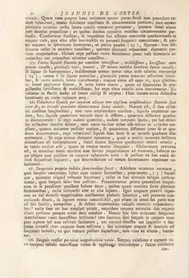 ro JO ANNIS DE GORTER canalis. Quum vero propter hanc rationem omnes partes fluidi non procedant ea¬ dem velocitate , motus fufcitatur inteftinus & circumrotatio partium; nam omnes particulae exterius verfus latera canalis remoram patiuntur , quarum fimul altera pars interius propellitur; ex quibus duobus oppofitis motibus circumrotantur par¬ ticulas . Confervatur fluiditas, & impeditur hac a&ione concretio quodammodo in magnis vafis,quse alias effet inevitabilis ex naturali fanguinis concretione; & par¬ tes majores in fphaericam formantur, ut poflea patebit ( 29 ) , figuram: ha?c dif¬ ferentia cellat in minimis canalibus , quorum diametri refpondent diametris par¬ tium magnitudine. Haberi ergo poliunt varice fecretiones prout vafa fecretoria ex majoribus aut minoribus oriantur canalibus. 25. Partes liquidi fluentis per canalem tenuijfima , mobilifflmje , lavijflmce axin petunt canalis, glutinofle vero, tenaces , & minus mobiles lambunt latera canalis • Si liquor fit homogeneus, indifferenter omnes partes circa axin celerius moventur ( 24 ) , verum fi fit liquor permiflus , glutinofas partes tenacius adhasrent lateri¬ bus, & juxta canalis latera movebuntur; majore enim eft opus vi, qua: glutino¬ fas femel applicatas feparat, & juxta latera movet , quam ad feparandas & pro¬ pellendas lasvifiimas & mobilififimas; has ergo circa canalis axin movebuntur. Sic vidimus in fluviis fordes ad latera colligi & cryptas. Hinc iterum nova diftin&io fecretionis ex vario vaforum ortu . 26. Velocitates liquidi per canalem ubique non ejufdem amplitudinis fluentis funt inter fe, ut inverfe quadrata diametrorum hujus canalis. Notum efl, fi duo cylin¬ dri ejufdem longitudinis , non vero amplitudinis ejufdem , liquido implentur eo¬ dem , h-sec liquida quantitate tantum inter fe differre , quantum differunt quadra¬ ta diametrorum : Si ergo eadem quantitas, eodem temporis fpatio, per hos diver- fos cylindros tranfire debeat, tunc tanto tardior debet elfe motus in cylindro am¬ pliore , quanto majorem poffidet copiam , & quantitates differunt inter fe ut qua¬ drata diametrorum, ergo velocitates liquidi funt inter fe ut inverfe quadrata dia¬ metrorum . Si ergo omnes diametri ramorum , quod a multis accurata inflituta dimenfione efl comprobatum , fimul fumtas fuperant quadratum trunci arteria: , in ramis tardior erit , quam in trunco motus fanguinis . Obfervatum prasterea efl, in omnibus ramis eandem non fervari proportionem ad truncum , habetur er¬ go ubique non ejufdem in corpore velocitatis ratio .• & poliunt ex hac caufa di- verfi fequeflrari liquores , qui determinatam ad eorum fecretionem requirunt ve¬ locitatem . 27. Sanguinis propria indoles fecretionibus favet . Abfoluto examine omnium , quas fanguis communes habet cum caeleris humoribus , proprietates , ( 3 ) hucuf* que , quatenus aliquid tribuant fecretioni , reflat in hoc articulo reliqua perfcru- temur, quas fanguis folus fere poffidet. Pronunciamus primo generaliter fangui- nem in fe peculiares quafdam habere dotes , quibus quam maxime favet plurimis fecretionibus , nulla imitandis arte ex alio liquore . Quis unquam paravit liquo¬ rem ex tot diverfis magnitudine conflantem globulis fphtericis , tali potentia con- crefcendi ditatis, in liquore minus concrefcibili, qui etiam in omni fua parte non efl fibi fimilis, natantibus , & debita magnitudine vafculis minimis refpondenti- bus ? nulla fane ars hoc aemulari potuit , nequidem corpora animalia luis organis illum perficere potuere omni dote eundem * Nonne hoc fatis evincunt fanguinis transfufiones vanis fucceflibus inflitutae? imo hominis fani fanguis in corpore rece¬ ptus a:groto ipfi non reftituit fanitatem , nec corpori fene&o aut languido a fan- guine juvenili vires unquam fuere reflitut^ ; fed unicuique propria & fpecialis efl fanguinis indoles, ex quo tantum poflunt fequeflrari, non vero ex alieno , humo¬ res. 28. Sanguis conflat partibus magnitudinis varice» Sanguis calefcens e corpore vi¬ vo receptus tubulo tenuiflimo vitreo & applicamus microfcopio , flatim exhibebit con-