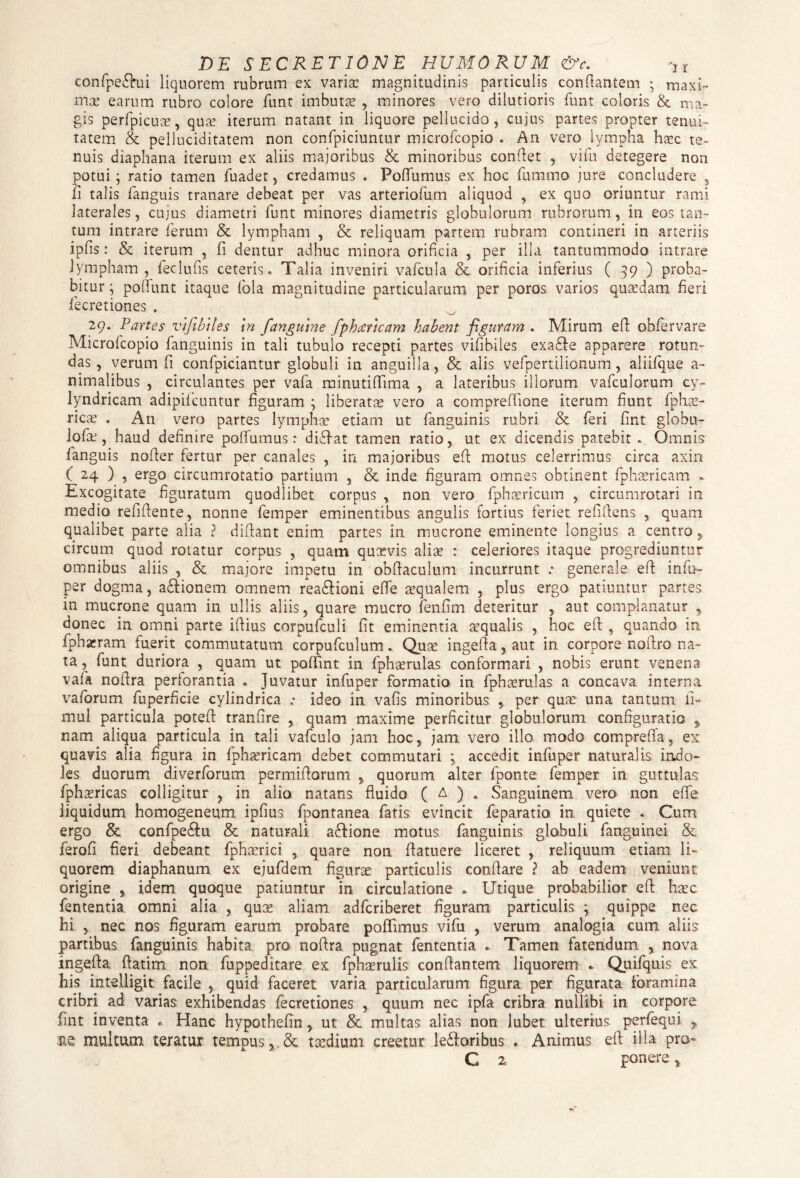 tonfpe&ui liquorem rubrum ex varia: magnitudinis particulis conflantem ; maxi¬ ma: earum rubro colore funt imbuta? , minores vero dilutioris funt coloris & ma¬ gis perfpicua:, qua: iterum natant in liquore pellucido, cujus partes propter tenui¬ tatem & pelluciditatem non confpiciuntur microfcopio . An vero lympha haec te¬ nuis diaphana iterum ex aliis majoribus & minoribus conflet , vifu detegere non potui; ratio tamen fuadet, credamus . Poflumus ex hoc fummo jure concludere 5 fi talis fanguis tranare debeat per vas arteriofum aliquod , ex quo oriuntur rami laterales, cujus diametri funt minores diametris globulorum rubrorum, in eos tan¬ tum intrare ferum & lympham , & reliquam partem rubram contineri in arteriis ipfis: & iterum , fi dentur adhuc minora orificia , per illa tantummodo intrare lympham, feclufis ceteris. Talia inveniri vafcula & orificia inferius ( 39 ) proba¬ bitur ; poliunt itaque fola magnitudine particularum per poros varios quasdam fieri fecretiones . 29. Partes vifibiles in fanguine fphartcam habent figuram . Mirum efl obfervare Microfcopio fanguinis in tali tubulo recepti partes vifibiles exaffe apparere rotun¬ das , verum fi confpiciantur globuli in anguilla, & alis vefpertilionum, aliifque a- nimalibus , circulantes per vafa minutiflima , a lateribus illorum vafculorum cy- lyndricam adipifcuntur figuram ; liberata? vero a compreflione iterum fiunt fphas- rica? . An vero partes lympha: etiam ut fanguinis rubri & feri fint globu- lofu, haud definire poflumus: diffat tamen ratio, ut ex dicendis patebit . Omnis fanguis nofler fertur per canales , in majoribus efl motus celerrimus circa axin ( 24 ) , ergo circumrotatio partium , & inde figuram omnes obtinent fphasricam . Excogitate figuratum quodlibet corpus , non vero fphasricum , circumrotari in medio refifiente, nonne femper eminentibus angulis fortius feriet refiflens , quam qualibet parte alia ? diftant enim partes in mucrone eminente longius a centro, circum quod rotatur corpus , quam qucevis aliae : celeriores itaque progrediuntur omnibus aliis , & majore impetu in obfiaculum incurrunt .* generale efl infu¬ per dogma, asionem omnem rea&ioni efle a?qualem , plus ergo patiuntur partes in mucrone quam in ullis aliis, quare mucro fenfim deteritur , aut complanatur , donec in omni parte iftius corpufculi fit eminentia requalis , hoc efl , quando in fphaeram fuerit commutatum corpufculum. Quse ingefla, aut in corpore noftro na¬ ta , funt duriora , quam ut poflint in fpha?rulas conformari , nobis erunt venena vafa noflra perforantia . Juvatur infuper formatio in fpha?rulas a concava interna vaforum fuperficie cylindrica ; ideo in vafis minoribus 9 per qua? una tantum fi- mul particula poteft tranfire , quam maxime perficitur globulorum configuratio nam aliqua particula in tali vafculo. jam hoc, jam vero illo modo compreffa, ex quavis alia figura in fpha?ricam debet commutari ; accedit infuper naturalis indo¬ les duorum diverforum permiflorum , quorum alter fponte femper in guttulas fphaericas colligitur , in alio natans fluido ( A ) . Sanguinem vero non efle liquidum homogeneum ipfius fpontanea fatis evincit feparatio in quiete . Cum ergo & confpe&u & naturali aftione motus fanguinis globuli fanguinei & ferofi fieri debeant fpha?rici , quare non flatuere liceret , reliquum etiam li¬ quorem diaphanum ex ejufdem figura? particulis conflare ? ab eadem veniunt origine , idem quoque patiuntur in circulatione . Utique probabilior efl ha?c fententia omni alia , qua? aliam adfcriberet figuram particulis ; quippe nec hi , nec nos figuram earum probare poflimus vifu , verum analogia cum aliis partibus fanguinis habita pro noflra pugnat fententia . Tamen fatendum y nova ingefla ftatim non fuppeditare ex fpha?rulis conflantem liquorem * Quifquis ex his intdligit facile , quid faceret varia particularum figura per figurata foramina cribri ad varias exhibendas fecretiones , quum nec ipfa cribra nullibi in corpore fint inventa • Hanc hypothefin, ut & multas alias non lubet ulterius perfequi y multum teratur tempus,,& taedium creetur lefforibus . Animus efl illa pro