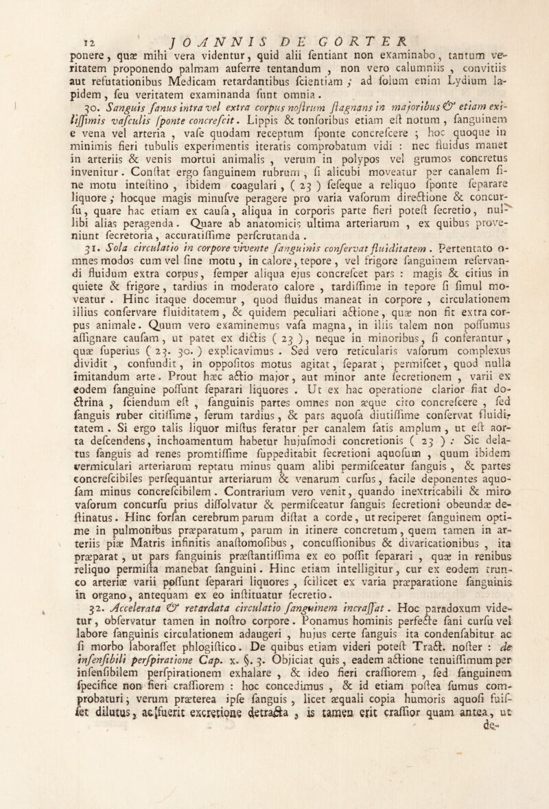 ponere, quas mihi vera videntur, quid alii fentiant non examinabo, tantum ve¬ ritatem proponendo palmam auferre tentandum , non vero calumniis , convitiis aut refutationibus Medicam retardantibus fcientiam / ad foium enim Lydium la¬ pidem , feu veritatem examinanda funt omnia. 30. Sanguis fanus intra vel extra corpus nofirum jlagnansin majoribus & etiam exi- lijjimis vafculis [ponte concrefcit. Lippis & tonforibus etiam efl: notum , fanguinem e vena vel arteria , vafe quodam receptum fponte concrefcere ; hoc quoque in minimis fieri tubulis experimentis iteratis comprobatum vidi : nec fluidus manet in arteriis & venis mortui animalis , verum in polypos vel grumos concretus invenitur. Conflat ergo fanguinem rubrum , fi alicubi moveatur per canalem fi¬ ne motu inteftino , ibidem coagulari , ( 23 ) fefeque a reliquo fponte feparare liquore ; hocque magis minufve peragere pro varia vaforum dire£Hone & concur- fu, quare hac etiam ex caufa, aliqua in corporis parte fieri potefl fecretio, nul¬ libi alias peragenda. Quare ab anatomicis ultima arteriarum , ex quibus prove¬ niunt fecretoria , accuratiflime perfcrutanda . 31. Sola circulatio in corpore vivente [anguinis confervat fluiditatem . Pertentato o- mnes modos cum vel fine motu, in calore, tepore , vel frigore fanguinem refervan- di fluidum extra corpus, femper aliqua ejus concrefcet pars : magis & citius in quiete & frigore , tardius in moderato calore , tardififime in tepore fi fimul mo¬ veatur . Hinc itaque docemur , quod fluidus maneat in corpore , circulationem illius confervare fluiditatem, & quidem peculiari a£fione, quas non fit extra cor¬ pus animale. Quum vero examinemus vafa magna, in iliis talem non po(fumus afifignare caufam , ut patet ex di&is ( 23 ), neque in minoribus, fi conferantur, quas fuperius ( 30. ) explicavimus . Sed vero reticularis vaforum complexus dividit , confundit, in oppofitos motus agitat, feparat , permifcet, quod nulla imitandum arte. Prout haec aftio major, aut minor ante fecretionem , varii ex eodem fanguine polfunt feparari liquores . Ut ex hac operatione clarior fiat do¬ ctrina , fciendum efl , fanguinis partes omnes non asque cito concrefcere , fed fanguis ruber citififime, ferum tardius , & pars aquofa diutiflime confervat fluidir tatem . Si ergo talis liquor miftus feratur per canalem fatis amplum , ut efl aor¬ ta defcendens, inchoamentum habetur hujufmodi concretionis ( 23 ) ; Sic dela¬ tus fanguis ad renes promtiflime fuppeditabit fecretioni aquofum , quum ibidem vermiculari arteriarum reptatu minus quam alibi permifceatur fanguis , & partes concrefcibiles perfequantur arteriarum & venarum curfus, facile deponentes aquo- fam minus concrefcibilem . Contrarium vero venit, quando inextricabili & miro vaforum concurfu prius dififolvatur & permifceatur fanguis fecretioni obeundas de- fiinatus. Hinc forfan cerebrum parum diflat a corde, ut reciperet fanguinem opti¬ me in pulmonibus praeparatum, parum in itinere concretum, quem tamen in ar¬ teriis pix Matris infinitis anaflomofibus, concufifionibus & divaricationibus , ita praeparat, ut pars fanguinis prasflantiflima ex eo poflit feparari , quae in renibus reliquo permifla manebat fanguini. Hinc etiam intelligitur, cur ex eodem trun¬ co arteriae varii potiunt feparari liquores , fcilicet ex varia praeparatione fanguinis in organo, antequam ex eo inftituatur fecretio . 32. Accelerata & retardata circulatio fanguinem incraffat * Hoc paradoxum vide¬ tur , obfervatur tamen in noftro corpore. Ponamus hominis perfedfe fani curfu vel labore fanguinis circulationem adaugeri , hujus certe fanguis ita condenfabitur ac fi morbo laboraffet phlogiflico. De quibus etiam videri potefl Tra£L nofler : de infenfibili perfpiratione Cap. x. §.3. Objiciat qurs, eadem a£Hone tenuififimum per infenfibilem perfpirationem exhalare , & ideo fieri crafifiorem , fed fanguinem fpecifice non fieri crafifiorem : hoc concedimus , ck id etiam poflea fumus com¬ probaturi ; verum praeterea ipfe fanguis , licet aequali copia humoris aquofi fuif- fet dilutus * ac.[fuerit excretioae 9 is tamen erit crafifior quam antea,, ut