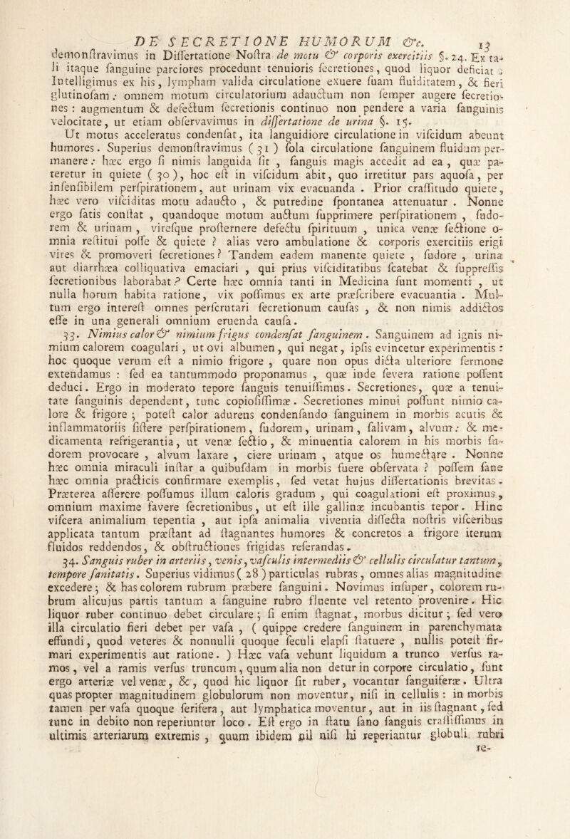 demonftravimus in Diftertatione Noflra de motu & corporis exercitiis §. 24. Exta* ii itaque fanguine parciores procedunt tenuioris fecretiones, quod liquor deficiat Intelligimus ex his, lympham valida circulatione exuere fuam fiuiditatem, & fieri glutinofam omnem motum circulatorium adauUum non femper augere fecretio¬ nes : augmentum & defe£tum fecretionis continuo non pendere a varia fanguinis velocitate, ut etiam obfervavimus in differtatione de urina §. 15. Ut motus acceleratus condenfat, ita languidiore circulatione in vifcidum abeunt humores. Superius demonftravimus (31) fola circulatione fanguinem fluidum per¬ manere .• hxc ergo fi nimis languida fit , fanguis magis accedit ad ea , qua: pa¬ teretur in quiete (30), hoc eft in vifcidum abit, quo irretitur pars aquofa , per infenfibilem perfpirationem, aut urinam vix evacuanda . Prior crafifitudo quiete,, hsec vero vifciditas motu adau£io , & putredine fpontanea attenuatur . Nonne ergo fatis confiat , quandoque motum au£lum fupprimere perfpirationem , fudo- rem & urinam , virefque profiernere defe&u fpirituum , unica vente fe£iione o- mnia refiitui polfe & quiete ? alias vero ambulatione & corporis exercitiis erigi vires & promoveri fecretiones? Tandem eadem manente quiete , fiudore , urina aut diarrhxa colliquativa emaciari , qui prius vifciditatibus fcatebat & fuppreffis fecretionibus laborabat? Certe hxc omnia tanti in Medicina funt momenti , ut nulla horum habita ratione, vix poflfimus ex arte prxfcribere evacuantia . Mul¬ tum ergo interefi omnes perfcrutari fecretionum caufas , & non nimis addiUos eflTe in una generali omnium eruenda caufa. 33. Nimius calor & nimium frigus condenfat fanguinem . Sanguinem ad ignis ni¬ mium calorem coagulari, ut ovi albumen, qui negat, ipfis evincetur experimentis: hoc quoque verum efi a nimio frigore , quare non opus didta ulteriore fermone extendamus : fed ea tantummodo proponamus , qua: inde fevera ratione pollent deduci. Ergo in moderato tepore fanguis tenuififimus. Secretiones, qux a tenui¬ tate fanguinis dependent, tunc copiofiffimx. Secretiones minui poflunt nimio ca¬ lore & frigore * poteft calor adurens condenfando fanguinem in morbis acutis & inflammatoriis fifiere perfpirationem, fudorem, urinam, falivam, alvum.- & me¬ dicamenta refrigerantia, ut vena: fe&io , & minuentia calorem in his morbis fu¬ dorem provocare , alvum laxare , ciere urinam , atque os hume&are . Nonne hxc omnia miraculi inftar a quibufdam in morbis fuere obfervata ? pofifem fane hxc omnia pradficis confirmare exemplis, fed vetat hujus diftertationis brevitas» Prxterea aflerere poffumus illum caloris gradum , qui coagulationi eft proximus , omnium maxime favere fecretionibus, ut efi ille gallinx incubantis tepor. Hinc vifcera animalium tepentia , aut ipfa animalia viventia dififedla nofiris vifceribus applicata tantum prxftant ad fiagnantes humores & concretos a frigore iterum fluidos reddendos, & obftru£tiones frigidas referandas* 34. Sanguis ruber in arteriis, venis, vafculis intermediis & cellulis circulatur tantum9 tempore fanitatis. Superius vidimus ( 28 ) particulas rubras, omnes alias magnitudine excedere ; & has colorem rubrum praebere fanguini. Novimus infuper, colorem ru¬ brum alicujus partis tantum a fanguine rubro fluente vel retento provenire* Hic liquor ruber continuo debet circulare; fi enim ftagnat, morbus dicitur; fed vero illa circulatio fieri debet per vafa , ( quippe credere fanguinem in parenchymata effundi, quod veteres & nonnulli quoque feculi elapfi ftatuere , nullis poteft fir¬ mari experimentis aut ratione. ) Hxc vafa vehunt liquidum a trunco verfus ra¬ mos, vel a ramis verfus truncum, quum alia non detur in corpore circulatio, fiant ergo arterix velvenx, & , quod hic liquor fit ruber, vocantur fanguiferx. Ultra quas propter magnitudinem globulorum non moventur, nifi in cellulis : in morbis tamen per vafa quoque ferifera , aut lymphatica moventur, aut in iis ftagnant, fed tunc in debito non reperiuntur loco * Efi ergo in ftatu fano fanguis craflifTimns in ultimis arteriarum extremis , q.uum ibidem &il nifi hi repedantur globuli rubri