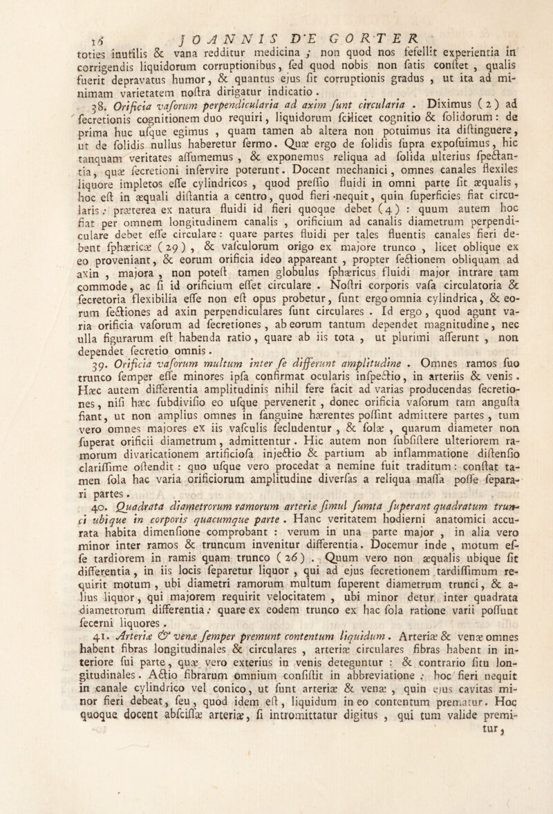 toties inutilis & vana redditur medicina y non quod nos fefellit experientia in corrigendis liquidorum corruptionibus, fed quod nobis non fatis conflet , qualis fuerit depravatus humor, & quantus ejus fit corruptionis gradus , ut ita ad mi¬ nimam varietatem noftra dirigatur indicatio . 38. Orificia vaforum perpendicularia ad axim funt circularia . Diximus ( 2 ) ad fecretionis cognitionem duo requiri, liquidorum fcilicet cognitio & folidorum: de prima huc ufque egimus , quam tamen ab altera non potuimus ita diftinguere, ut de folidis nullus haberetur fermo. Qua! ergo de folidis fupra expofuimus, hic tanquam veritates alfumemus , & exponemus reliqua ad folida ulterius fpedian- tia, qute fecretioni infervire poterunt. Docent mechanici, omnes canales flexiles liquore impletos effe cylindricos , quod prefflo fluidi in omni parte fit aequalis , hoc eft in aequali diftantia a centro, quod fleri-nequit, quin fuperficies fiat circu¬ laris; praeterea ex natura fluidi id fieri quoque debet (4) : quum autem hoc fiat per omnem longitudinem canalis , orificium ad canalis diametrum perpendi¬ culare debet efle circulare : quare partes fluidi per tales fluentis canales fieri de¬ bent fphsericae ( 29 ) , & vafculorum origo ex majore trunco , licet oblique ex eo proveniant, & eorum orificia ideo appareant , propter fe&ionem obliquam ad axin , majora , non poteft tamen globulus fphaericus fluidi major intrare tam commode, ac fi id orificium e flet circulare . Noftri corporis vafa circulatoria & fecretoria flexibilia efle non efl opus probetur, funt ergo omnia cylindrica, & eo¬ rum fe&iones ad axin perpendiculares funt circulares . Id ergo , quod agunt va¬ ria orificia vaforum ad fecretiones, ab eorum tantum dependet magnitudine, nec ulla figurarum efl: habenda ratio, quare ab iis tota , ut plurimi afferunt , non dependet fecretio omnis. 39. Orificia vaforum multum inter fe differunt amplitudine . Omnes ramos fuo trunco femper efle minores ipfa confirmat ocularis infpe£Ho, in arteriis &. venis. H^c autem differentia amplitudinis nihil fere facit ad varias producendas fecretio¬ nes , nifi haec fubdivifio eo ufque pervenerit , donec orificia vaforum tam angufia fiant, ut non amplius omnes in fanguine haerentes poffint admittere partes, tum vero omnes majores ex iis vafculis fecludentur , & folse , quarum diameter non fuperat orificii diametrum, admittentur . Hic autem non fubfiftere ulteriorem ra¬ morum divaricationem artificiofa inje£tio & partium ab inflammatione diflenfio clariflime oflendit : quo ufque vero procedat a nemine fuit traditum: conflat ta¬ men fola hac varia orificiorum amplitudine diverfas a reliqua maffa poffe fepara- ri partes. 40. Quadrata diametrorum ramorum arteria fimul fumta fuperant quadratum trun¬ ci ubique in corporis quacumque parte . Hanc veritatem hodierni anatomici accu¬ rata habita dimenfione comprobant : verum in una parte major , in alia vero minor inter ramos & truncum invenitur differentia. Docemur inde , motum e fi¬ le tardiorem in ramis quam trunco ( 26) . Quum vero non aequalis ubique fit differentia, in iis locis feparetur liquor , qui ad ejus fecretionem tardiffimum re¬ quirit motum , ubi diametri ramorum multum fuperent diametrum trunci, & a- Hus liquor, qui majorem requirit velocitatem , ubi minor detur inter quadrata diametrorum differentia: quare ex eodem trunco ex hac fola ratione varii poffunt fecerni iiquores . 41. Arteria & vena femper premunt contentum liquidum . Arteria? & venae omnes habent fibras longitudinales & circulares , arteriae circulares fibras habent in in¬ teriore fui parte, quae vero exterius in venis deteguntur : & contrario fitu lon¬ gitudinales . A£Iio fibrarum omnium confiflit in abbreviatione ; hoc fieri nequit in canale cylindrico vel conico, ut funt arteriae & venae , quin ejus cavitas mi¬ nor fieri debeat, feu, quod idem eft, liquidum ineo contentum prematur. Hoc quoque docent abfciflae arteria?, fi intromittatur digitus , qui tum valide premi¬ te* (