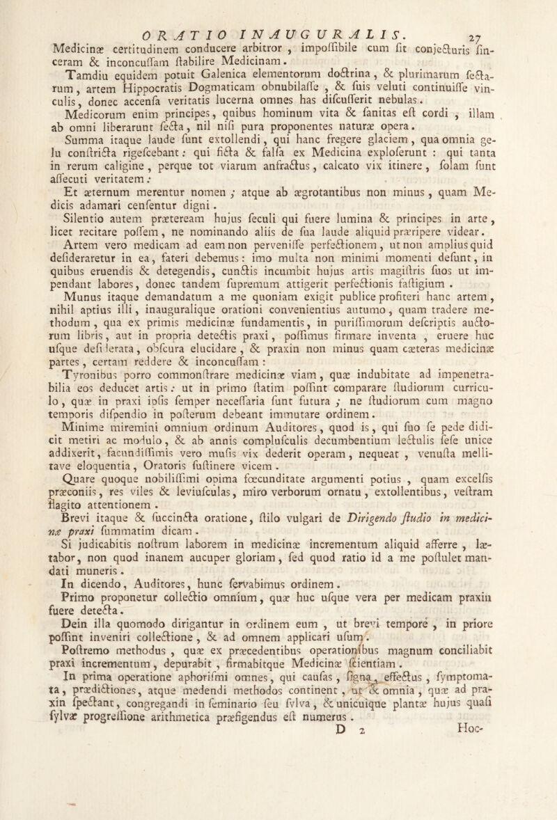 Medicinas certitudinem conducere arbitror , impofiibile cum fit conje&uris fin- ceram & inconcuflfam fiabilire Medicinam • Tamdiu equidem potuit Galenica elementorum doftrina , & plurimarum fera¬ rum , artem Hippocratis Dogmaticam obnubilafie , & fiuis veluti continuifle vin¬ culis, donec accenfa veritatis lucerna omnes has difcufiferit nebulas* Medicorum enim principes, quibus hominum vita & fanitas eft cordi , illam ab omni liberarunt fecfia, nil nifi pura proponentes naturas opera. Summa itaque laude fiunt extollendi, qui hanc fregere glaciem, qua omnia ge¬ lu confiridfa rigeficebant; qui fidfa & falfia ex Medicina explofierunt : qui tanta in rerum caligine , perque tot viarum anfra&us, calcato vix itinere , fiolam fiunt aOecuti veritatem .• Et sternum merentur nomen y atque ab aegrotantibus non minus, quam Me¬ dicis adamari cenfientur digni. Silentio autem praeteream hujus fieculi qui fuere lumina & principes in arte , licet recitare pofifem, ne nominando aliis de fiua laude aliquid praeripere videar. Artem vero medicam ad eam non pervenilfie perfe&ionem, ut non amplius quid defideraretur in ea, fateri debemus: imo multa non minimi momenti defiunt, in quibus eruendis & detegendis, cun£tis incumbit hujus artis magitlris fiuos ut im¬ pendant labores, donec tandem fupremum attigerit perfectionis fafiigium . Munus itaque demandatum a me quoniam exigit publice profiteri hanc artem , nihil aptius illi, inauguralique orationi convenientius autumo, quam tradere me¬ thodum , qua ex primis medicince fundamentis, in purifiimorum deficriptis auCto- rum libris, aut in propria deteCtis praxi, poffimus firmare inventa , eruere huc ufique defi lerata, obficura elucidare, & praxin non minus quam caeteras medicinas partes, certam reddere & inconcuiTam : Tyronibus porro commonfirare medicinas viam, quas indubitate ad impenetra¬ bilia eos deducet artis .• ut in primo fiatim pofifmt comparare fiudiorum curricu¬ lo , qua? in praxi iofis fiemper neceffiaria fiunt futura y ne fiudiorum cum magno temporis difipendio in pofierum debeant immutare ordinem. Minime miremini omnium ordinum Auditores, quod is, qui fiuo fie pede didi¬ cit metiri ac modulo, & ab annis compluficulis decumbentium lectulis fiefie unice addixerit, facundifiimis vero mufis vix dederit operam, nequeat , venufia melli- tave eloquentia, Oratoris fufiinere vicem . Quare quoque nobilifilmi opima foecunditate argumenti potius , quam excellis prasconiis, res viles & leviuficulas, miro verborum ornatu, extollentibus, vefiram flagito attentionem . Brevi itaque & fiuccinCfa oratione, fiilo vulgari de Dirigendo /ludio in medici- nce praxi fiummatim dicam . Si judicabitis noftrum laborem in medicinas incrementum aliquid afferre , 1 as¬ tabor, non quod inanem aucuper gloriam, fied quod ratio id a me pofiulet man¬ dati muneris. In dicendo, Auditores, hunc fierVabimus ordinem. Primo proponetur colle&io omnium, quas huc ufique vera per medicam praxin fuere detefta. Dein illa quomodo dirigantur in ordinem eum , ut brevi tempore , in priore pofifmt inveniri colle&ione , & ad omnem applicari ufium. Pofiremo methodus , quas ex procedentibus operationibus magnum conciliabit praxi incrementum, depurabit , firmabitque Medicinas \fcientiam . In prima operatione aphorifimi omnes, qui caufias, lignaeffeftus , fiymptoma- ta, prasdi&iones, atque medendi methodos continent, at Sc omnia , quas ad pra¬ xin fipecfant, congregandi in fieminario leu fivlva, & unicuique plantas hujus quali fylvae progrelfione arithmetica praefigendus efi numerus. D 2 Hoc-