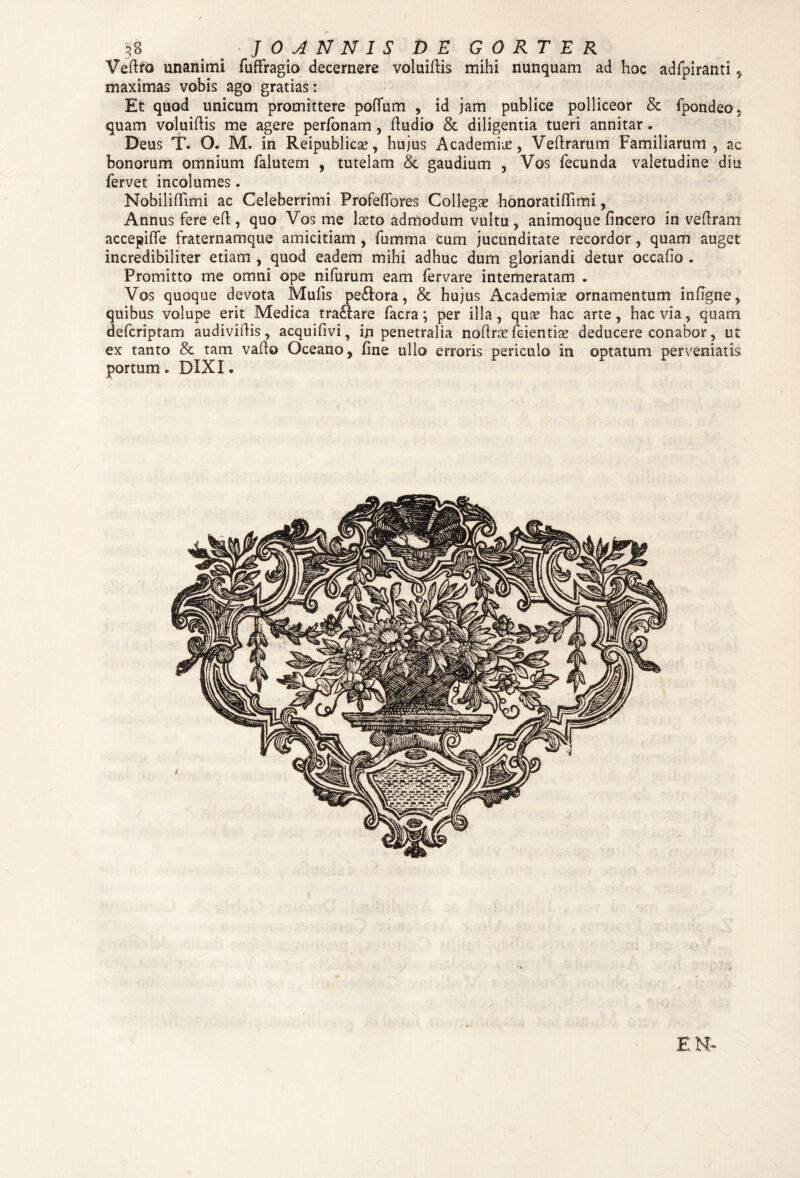 3 8 J 0 A N N I S DE GORTER Veftro unanimi fuffragio decernere voluiftis mihi nunquam ad hoc adfpiranti , maximas vobis ago gratias: Et quod unicum promittere poflum , id jam publice polliceor & fpondeo, quam voluiftis me agere perfonam, fludio & diligentia tueri annitar . Deus T. O. M. in Reipublicse, hujus Academia, Veftrarum Familiarum , ac bonorum omnium falutem , tutelam & gaudium , Vos fecunda valetudine diu fervet incolumes. Nobiliffimi ac Celeberrimi Profeflores Collegae honoratiffimi, Annus fere elf , quo Vos me laeto admodum vultu , animoque fincero in veftram accepiffe fraternamque amicitiam , fumma cum jucunditate recordor , quam auget incredibiliter etiam , quod eadem mihi adhuc dum gloriandi detur occafio . Promitto me omni ope nifurum eam fervare intemeratam . Vos quoque devota Mulis pe&ora, & hujus Academiae ornamentum infigne, quibus volupe erit Medica tra£Iare facra; per illa, quae hac arte, hac via, quam defcriptam audiviftis, acquifivi, in penetralia noftrae fcientiae deducere conabor, ut ex tanto & tam vado Oceano, fine ullo erroris periculo in optatum perveniatis portum. DIXI.