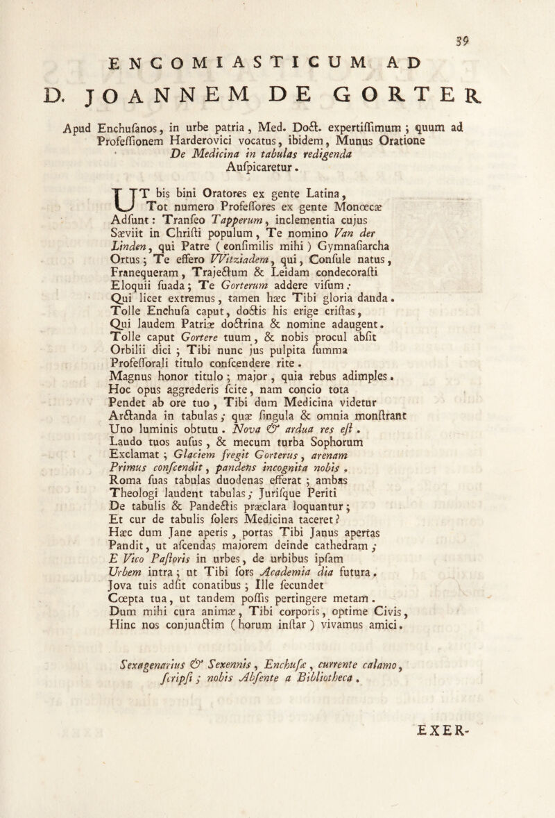 ENCOMIASTICUM AD D. JOANNEM D E G O R T E R Apud Enchufanos, in urbe patria , Med. Do£L expertiffimum ; quum ad Profeffionem Harderovici vocatus, ibidem, Munus Oratione * De Medicina In tabulas redigenda Aufpicaretur, UT bis bini Oratores ex gente Latina, Tot numero Profeffores ex gente Monoecae Adfunt: Tranfeo Tapperum, inclementia cujus Saeviit in Chrifti populum, Te nomino Van der Linden, qui Patre ( eonfimilis mihi) Gymnafiarcha Ortus; Te effero Witziadem, qui, Confule natus, Franequeram, Traje&um & Leidam condecorafU Eloquii fuada; Te Gorterum addere vifum .• Qui licet extremus, tamen haec Tibi gloria danda. Tolle Enchufa caput, do6fis his erige criftas, Qui laudem Patriae do&rina & nomine adaugent. Tolle caput Gortere tuum , & nobis procul abfit Orbilii dici ; Tibi nunc jus pulpita fumma Profefforali titulo confcendere rite . Magnus honor titulo ; maior , quia rebus adimples. Hoc opus aggrederis fcite, nam concio tota Pendet ab ore tuo , Tibi dum Medicina videtur Ar&anda in tabulas; quee fingula & omnia monftrant Uno luminis obtutu . Nova & ardua res ejl. Laudo tuos aufus, & mecum turba Sophorum Exclamat ; Glaciem fregit Gorterus, arenam Primus confcendit, pandens incognita nobis . Roma fuas tabulas duodenas efferat ; ambas Theologi laudent tabulas; Jurifque Periti De tabulis & Pande£Hs praeclara loquantur; Et cur de tabulis folers Medicina taceret? Haec dum Jane aperis , portas Tibi Janus apertas Pandit, ut afcendas majorem deinde cathedram ; E Vico Paflorls in urbes, de urbibus ipfam Urbem intra ; ut Tibi fors Academia dia futura. Jova tuis ad fit conatibus ; Ille fecundet Coepta tua, ut tandem poffis pertingere metam . Dum mihi cura animae, Tibi corporis, optime Civis, Hinc nos conjun6Km (horum inftar ) vivamus amici. Sexagenarius & Sexennis , Enchufa , currente calamo, fcripfi j nobis Abfente a Bibliotheca , EXER-