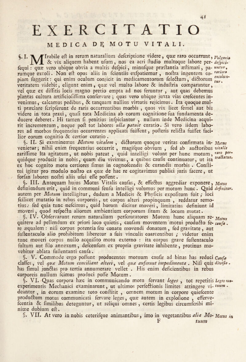 4* EXERCITATIO MEDICA D 5 MOTU VITALI. §. I. Ti yTlrabile ed in rerum naturalium defcriptione videre, quas raro occurrunt, vuigarj& IVI & vix aliquem habent ufum, nos ea acri dudio multoque labore per- defpici- fequi : quas vero ubique obvia a multis defpici, minufque praedantia aedimari, pa- untur9 rumque excoli. Non ed opus aliis in fcientiis exfpatiemur , nodra ingentem co- piam fuggerit: qui enim oculum conjicit in medicamentorum fele£tum, di<dorum veritatem videbit, eligunt enim, quas vel multo labore & indudria comparantur, vel quas ex diditis locis magno pretio empta ad nos feruntur , aut quas debemus plantas cultura artificioddima confervare ; quas vero ubique juxta vias crefcentes in¬ venimus, calcamus pedibus, & tanquam nullius virtutis rejicimus. Ita quoque mul¬ ti praeclare fcripferunt de raris occurrentibus morbis , quos vix licet femel aut bis videre in tota praxi, quad tota Medicina ab eorum cognitione fua fundamenta de¬ ducere deberet. Hi tamen fi penitius infpiciantur , nullum inde Medicina acqui¬ rit incrementum, neque pod tot labores ulla patuit curatio. Si vero iidem labo¬ res ad morbos frequentius occurrentes applicati fuident, poderis reli£la fuidet faci¬ lior eorum cognitio & certior curatio. §. II. Si examinemus Motum vitalem , dirorum quoque veritas confirmata in- Motus venietur; nihil enim frequentius occurrit , magifque obvium , fed ab au£toribus vitalis raridime ita agitatum, ut nobis pateat , quid intelligi volunt per hunc motum, raro per- quidque producit in nobis, quam diu vivimus, a quibus caufis continuatur, ut ita tra atus* ex hoc cognito motu certiores fimus in cognofcendis & curandis morbis . Condi¬ tui igitur pro modulo nodro ea qua? de hac re cogitavimus publici juris facere, ut / forfan labores nodri aliis ufui ede podent. §. III. Antequam hujus Motus Vitalis caufas, & effe&us aggrediar exponere, Motus definiendum erit, quid incommuni fenfu intelligi volumus permotum hunc. Quid definitur. autem per Motum intelligitur, dudum a Medicis & Phyficis expofitum fuit / loci fcilicet mutatio in rebus corporeis, ut corpus alteri propinquum , reddatur remo¬ tius.- fed quia tunc nefcimus, quid horum dicitur moveri, limitatius definiunt id moveri, quod refpe&u aliorum ambientium corporum fitum & locum mutat. §. IV. Obfervarunt rerum naturalium perfcmtatores Motum hunc aliquam re- Motus quirere ad pellendum ex priori loco quietis, caufam moventem motui produ£to fe- caufa. re aequalem : nifi corpus potentia feu conatu movendi donatum , fed gravitate, aut fudentaculo alio prohibitum liberetur a fuis vinculis coarcentibus ; videtur enim tunc moveri corpus nullo acquifito motu externo : ita corpus grave fudentaculo fultum aut filo annexum, defcenfum ex propria gravitate inhibente, protinus mo¬ vebitur ablata fudentanti caufa. §. V. Commode ergo pofiunt producentes motuum caufse ad binas has reduci Caufa clalfes, vel quae Motum conciliant alteri, vel qua auferunt impedimenta . Nifi quis divifio. has fimul junftas pro tertia annumerare vellet . His enim deficientibus in rebus corporeis nullum fcimus produci pode Motum . §. VI. Quas corpora ha?c in communicando motu fervant leges , tot repetitis Leges mt- experimentis Mechanici examinarunt, ut ultimos perfeftionis limites attingere vi-tuum • deantur 5 in eorum examine toto conditit , omnem motum in corpore quiefcente produ&um motus communicati fervare leges, qua? autem in explofione , efferve- fcentia & fimilibus deteguntur, ut reliqui omnes, certis legibus circumfcribi mi¬ nime dubium ed. §. VII. At vero in nobis ceterifque animantibus, imo in vegetantibus alia Mo- Motus m F tuum