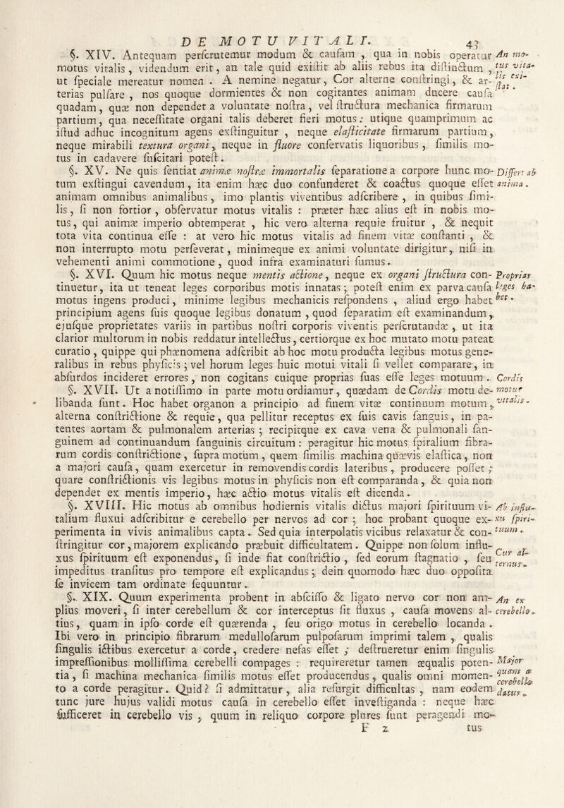 D E MOTU VITALI. 4? motus vitalis, videndum erit, an tale quid exifiit ab aliis rebus ita diflin&um , tuJ vUa~ ut fpeciale mereatur nomen . A nemine negatur, Cor alterne conflringi, & ar-y tex*~ terias pulfare , nos quoque dormientes & non cogitantes animam ducere caufa* quadam, quae non dependet a voluntate noflra, vel ftru&ura mechanica firmarum partium, qua neceflitate organi talis deberet heri motus; utique quamprimum ac iftud adhuc incognitum agens exflinguitur , neque elafticitate firmaram partium, neque mirabili textura organineque in fluore confervatis liquoribus, fimilis mo¬ tus in cadavere fufcitari pote!!. §. XV. Ne quis jfentiat anima noflra immortalis feparatione a corpore hunc mo- Differt ab tum exflingui cavendum, ita enim haec duo confunderet & coaftus quoque effet anima. animam omnibus animalibus, imo plantis viventibus adfcribere , in quibus fimi¬ lis , fi non fortior , obfervatur motus vitalis : praeter haec alius efl: in nobis mo¬ tus, qui animae imperio obtemperat , hic vero alterna requie fruitur , & nequit tota vita continua e fle : at vero hic motus vitalis ad finem vitee conflanti , & non interrupto motu perleverat, minimeque ex animi voluntate dirigitur , nifi in vehementi animi commotione, quod infra examinaturi fumus. §. XVI. Quum hic motus neque mentis aSlione, neque ex organi flruBura con- Proprias tinuetur, ita ut teneat leges corporibus motis innatas; potefl enim ex parva caufa ha* motus ingens produci, minime legibus mechanicis refpondens , aliud ergo habet ^st * principium agens fuis quoque legibus donatum , quod feparatim efl examinandum, ejufque proprietates variis in partibus noflri corporis viventis perfcrutandae , ut ita clarior multorum in nobis reddatur intelleftus, certiorque ex hoc mutato motu pateat curatio , quippe qui phaenomena adfcribit ab hoc motu produffa legibus motus gene¬ ralibus in rebus phyficis; vel horum leges huic motui vitali fi vellet comparare, in. abfurdos incideret errores, non cogitans cuique proprias fuas e fle leges motuum. Cordis §. XVII. Ut a notiflimo in parte motu ordiamur, quaedam dQ Cordis motnde- motur libanda funt. Hoc habet organon a principio ad finem vitae continuum motum-*vna!is' - alterna conftriffione & requie, qua pellitur receptus ex fuis cavis fanguis, in pa¬ tentes aortam & pulmonalem arterias ; recipitque ex cava vena & pulmonali fan- guinem ad continuandum fanguinis circuitum : peragitur hic motus, fpiralium fibra¬ rum cordis conflrifhone, fupra motum , quem fimilis machina quaevis elafiica, non a majori caufa, quam exercetur in removendis cordis lateribus, producere pollet ; quare conflrhAionis vis legibus motus in phyficis non eII comparanda, & quia non dependet ex mentis imperio, haec affio motus vitalis eff dicenda. §. XVIII. Hic motus ab omnibus hodiernis vitalis diflus majori fpirituum:.vf* Abdnflu- talium fluxui adfcribitur e cerebello per nervos ad cor ; hoc probant quoque ex- [piri- perimenta in vivis animalibus capta . Sed quia interpolatis vicibus relaxatur & con-tuum • firingitur cor,majorem explicando praebuit, difficultatem. Quippe nonfolum influ¬ xus. fpirituum efi exponendus, fi inde flat conftriffio , fed eorum ffagnatio , feu ~ impeditus tranfitus pro tempore efl: explicandus; dein quomodo haec duo oppofita; fe invicem tam ordinate fequuntur., §. XIX. Quum experimenta probent in abfciflb & ligato nervo cor non am- An ex piius moveri , fi inter cerebellum & cor interceptus fit fluxus , caufa movens al- cwbdh» tius, quam in ipfo corde efl quaerenda , feu origo motus in cerebello locanda . Ibi vero in principio fibrarum medullofaram pulpofarum imprimi talem , qualis fingulis iftibus exercetur a corde, credere nefas effet ; deffmeretur enim Angulis impreflionibus molliflima cerebelli compages : requireretur tamen aequalis poten- citior tia, fi machina mechanica fimilis motus effet producendus,, qualis omni momen- to a corde peragitur. Quid? fi admittatur, alia refurgit difficultas , nam eodem ' tunc jure hujus validi motus caufa in cerebello effet inveftiganda : neque haec fufficeret in cerebello vis , quum in reliquo corpore plores funt peragendi; mo- F z tus-