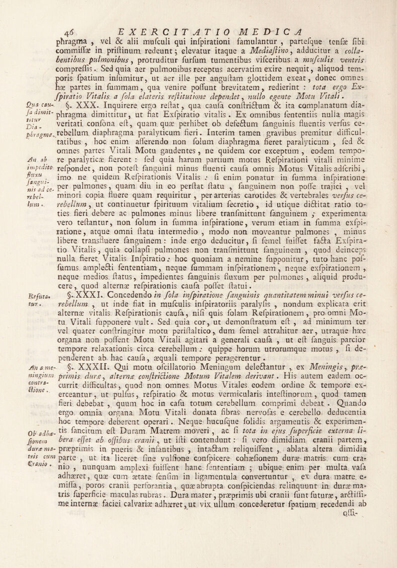 ws rc bel¬ lum 46 EXERCITATIO MEDICA phragma , vel & alii mufculi qui infpirationi famulantur , partefque tenfae commiflae in priflinum redeunt; elevatur itaque a Medlafllno, adducitur a colla- bentlbus pulmonibus, protruditur furfum tumentibus vifceribus a mufculis ventris compreflis. Sed quia aer pulmonibus receptus acervatim exire nequit, aliquod tem¬ poris fpatium infumitur, ut aer ille per anguflam glottidem exeat, donec omnes hae partes in fummam, qua venire poflunt brevitatem, redierint : tota ergo Ex- fplratlo Vitalis a fola elateris rejlltutlone dependet, nullo egente Motu Vitali. Qga cau-, §. XXX* Inquirere ergo reflat, qua caufa conftri&um & ita complanatum dia- jadinm- pliragrna dimittitur, ut fiat Exfpiratio vitalis. Ex omnibus fententiis nulia magis veritati confona efl, quam quas perhibet ob defeftum fanguinis fluentis verfus ce- piT^W/.orebellum diaphragma paralyticum fieri. Interim tamen gravibus premitur difficul¬ tatibus , hoc enim afferendo non folum diaphragma fieret paralyticum , fed & omnes partes Vitali Motu gaudentes, ne quidem cor exceptum, eodem tempo- An ab re paralytica; fierent : fed quia harum partium motus Refpirationi vitali minime impedito refpondet, non poteft fanguini minus fluenti caufa omnis Motus Vitalis adfcribi, fluxu ^ jmo ne quidem Refpirationis Vitalis .• fi enim ponatur in fumma infpiratione a ‘V,icc. Per pulmones, quam diu in eo perflat flatu , fanguinem non poffe trajici , vel minori copia fluere quam requiritur , per arterias carotides & vertebrales verfus ce¬ rebellum , ut continuetur fpirituum vitalium fecretio , id utique di£Iitat ratio to¬ ties fieri debere ac pulmones minus libere tranfmittunt fanguinem ; experimenta vero teflantur, non folum in fumma infpiratione, verum etiam in fumma exfpi- ratione, atque omni flatu intermedio , modo non moveantur pulmones , minus libere transfluere fanguinem r inde ergo deducitur, fi femel fu i flet fa£Ia Exfpira¬ tio Vitalis, quia collapfi pulmones non tranfmittunt fanguinem , quod deinceps nulla fieret Vitalis Infpiratio .• hoc quoniam a nemine fupponitur, tuto hanc pof- fumus amplefti fententiam, neque fummam infpirationem , neque exfpirationem , neque medios flatus, impedientes fanguinis fluxum per pulmones, aliquid produ¬ cere, quod alternae refpirationis caufa poffet flatui. §. XXXL Concedendo/Vz fola Infpiratione fanguinis quantitatem minui verfus ce¬ rebellum , ut inde fiat in mufculis infpiratoriis paralyfis , nondum explicata erit alternae vitalis Refpirationis caufa, nifl quis folam Refpirationem, pro omni Mo¬ tu Vitali fupponere vult. Sed quia cor, ut demonftratum eft , ad minimum ter vel quater conflringitur motu periflaltico, dum femel attrahitur aer, utraque haec organa non poflent Motu Vitali agitari a generali caufa , ut eft fanguis parcior tempore relaxationis circa cerebellum ; quippe horum utrorumque motus , fi de¬ penderent ab hac caufa, aequali tempore peragerentur. An a me- §. XXXIL Qui motu ofcillatorio Meningum dele&antur , ex Meningis, pra- ningium primis dura, alterna conftrlcllone Motum Vitalem derivant. Elis autem eadem oc- ftfone' currlt difficultas, quod non omnes Motus Vitales eodem ordine & tempore ex¬ erceantur, ut pulfus, refpiratio & motus vermicularis mteftinorum, , quod tamen fieri debebat , quum hoc in cafu totum cerebellum comprimi debeat. . Quando ergo omnia organa Motu Vitali donata fibra^ nervofas e cerebello deducentia hoc tempore deberent operari. Neque hucufque folidis argumentis & experimen- Obadka-tls fancftum eft Duram Matrem moveri, ac fi tota In ejus fuperficle externa 11- fipnetn ^era efjet ab ojfibus cranii, ut ifti contendunt: fi vero dimidiam cranii partem, dug£ ma- prasprimis in pueris & infantibus , intaftam reliquiffent , ablata altera dimidia rw cum parte , ut ita liceret fine vulfione confpicere cohaefionem duras matris cum cra- ^ltam0 0 nio , nunquam amplexi fuiffent hanc fententiam ; ubique; enim per multa, vafa adhasret, quas cum astate fenfim in ligamentula convertuntur , ex dura matre, e- miffa, poros cranii perforantia, quas abrupta confpiciendas relinquunt in dur^ ma¬ tris fuperficie maculas rubras. Dura mater, prasprimis ubi cranii funt faturas, arftifli- meinternas faciei calvarias adh^ret,ut vix ullum concederetur fpatium recedendi ab ofll- Refuta• tur 0.