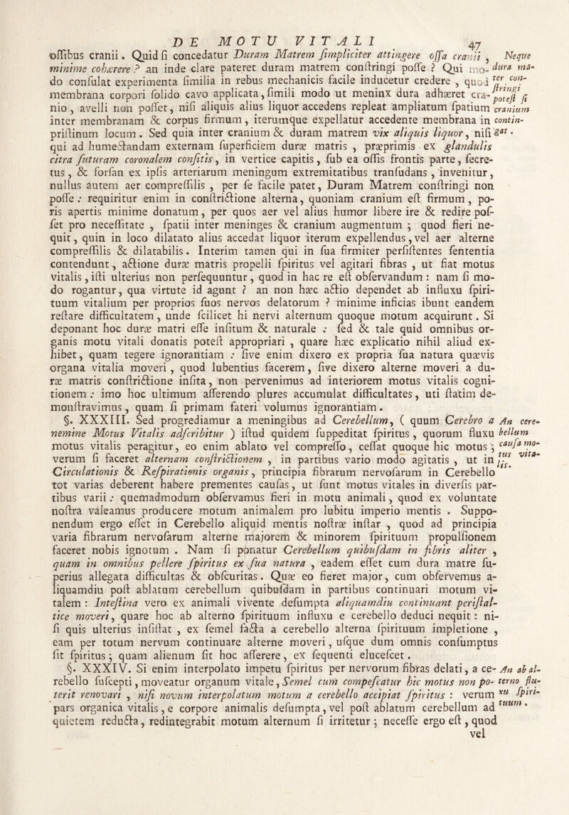 oflibus cranii . Quid fi concedatur Duram Matrem J\impliciter attingere ojfa cranii , Neque minime cohxrere ? an inde clare pateret duram matrem conftringi poffe ? Qui tno- dura do confulat experimenta fimilia in rebus mechanicis facile inducetur credere , quod teJ. Con~ membrana corpori folido cavo applicata, fimili modo ut meninx dura adhaeret cra-pllefi fi nio, avelli non poifet, nifi aliquis alius liquor accedens repleat ampliatum fpatium cranium inter membranam & corpus firmum , iterumque expellatur accedente membrana in contfa- priflinum locum. Sed quia inter cranium & duram matrem vix aliquis liquor, nifi£*f* qui ad hume&andam externam fuperficiem duras matris , prasprimis ex glandulis citra futuram coronalem confitls, in vertice capitis, fub ea offis frontis parte, fecre- tus, & forfan ex ipfis arteriarum meningum extremitatibus tranfudans, invenitur, nullus autem aer compreffilis , per fe facile patet, Duram Matrem conflringi non poffe .• requiritur enim in conflri&ione alterna, quoniam cranium eft firmum, pa¬ ris apertis minime donatum, per quos aer vel alius humor libere ire & redire pof- fiet pro neceffitate , fpatii inter meninges & cranium augmentum ; quod fieri ne¬ quit, quin in loco dilatato alius accedat liquor iterum expellendus, vel aer alterne compreffilis & dilatabilis. Interim tamen qui in fua firmiter perfidentes fententia contendunt, a&ione duras matris propelli fpiritus vel agitari fibras , ut fiat motus vitalis, ifti ulterius non perfequuntur, quod in hac re efi obfervandum : nam fi mo¬ do rogantur, qua virtute id agunt ? an non hasc a£lio dependet ab influxu {piri- tuum vitalium per proprios fuos nervos delatorum ? minime inficias ibunt eandem reflare difficultatem , unde fcilicet hi nervi alternum quoque motum acquirunt. Si deponant hoc duras matri effe infitum & naturale fed & tale quid omnibus or¬ ganis motu vitali donatis potefl appropriari , quare haec explicatio nihil aliud ex¬ hibet, quam tegere ignorantiam five enim dixero ex propria fua natura quaevis organa vitalia moveri, quod lubentius facerem, five dixero alterne moveri a du¬ rae matris conflriffione infita, non pervenimus ad interiorem motus vitalis cogni¬ tionem ; imo hoc ultimum afferendo plures accumulat difficultates, uti flatim de- monflravimus, quam fi primam fateri volumus ignorantiam. §. XXXIIL Sed progrediamur a meningibus ad Cerebellum, ( quum Cerebro a An cere« nemine Motus Vitalis adfcrlbltur ) iflud quidem fuppeditat fpiritus , quorum fluxu bellum motus vitalis peragitur, eo enim ablato vel compreffo, ceffat quoque hic motus ; caujamo^ verum fi faceret alternam conJiriSlioriem , in partibus vario modo agitatis , ut in vtra“ Circulationis & Refplrattenls organis, principia fibrarum nervofarum in Cerebello tot varias deberent habere prementes caufas, ut funt motus vitales in diverfis par¬ tibus varii.- quemadmodum obfervamus fieri in motu animali, quod ex voluntate noflra valeamus producere motum animalem pro lubitu imperio mentis . Suppo¬ nendum ergo effet in Cerebello aliquid mentis noflrae infiar , quod ad principia varia fibrarum nervofarum alterne majorem & minorem fpirituum propulfionem faceret nobis ignotum . Nam fi pbnatur Cerebellum qulbufdam in fibris aliter , quam in omnibus pellere fpiritus ex fua natura , eadem effet cum dura matre fu- perius allegata difficultas & obfcuritas. Quas eo fieret major, cum obfervemus a- liquamdiu poft ablatum cerebellum quibufdam in partibus continuari motum vi¬ talem : Intejlina vero ex animali vivente defumpta aliquamdiu continuant perijlal- tlce moveri, quare hoc ab alterno fpirituum influxu e cerebello deduci nequit: ni¬ fi quis ulterius infiffat , ex femel faffa a cerebello alterna fpirituum impletione , eam per totum nervum continuare alterne moveri, ufque dum omnis confumptus fit fpiritus; quam alienum fit hoc aflerere, ex fequenti elucefcet. §. XXXIV. Si enim interpolato impetu fpiritus per nervorum fibras delati, a ce- An abaU rebello fufcepti, moveatur organum vitale, Semel cum compefcatur hic motus non po- terno flu- terit renovari , nifi novum Interpolatum motum a cerebello accipiat fpiritus : verum xu fpirt~ pars organica vitalis, e corpore animalis defumpta, vel pofi ablatum cerebellum ad tuum * quietem redu£la, redintegrabit motum alternum fi irritetur; necefle ergo efi , quod vel