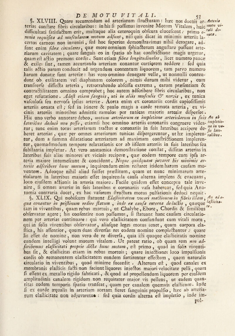 5 3 §. XLVIII. Quare recurrendum ad arteriarum firu&uram: haec nos dochit ar¬ terias conflare fibris circularibus: in his fi poffimus invenire Motum Vitalem, huic difficultati fatisfa&um erit, multaque alia ceteroquin obfcura elucefcent; primo o- mnia requifita ad mufcularem motum adfunt, nifi quis dicat in minimis arteriis la¬ certos carneos non inveniri, fed hoc fuperius demonfiravimus nihil derogare, ad¬ funt enim fibra circulares, quae more omnium fphin&erum anguftare potfunt arte¬ riarum cavitatem ; quare fanguis eo in fpatio ab hac conftri&ione magis urgetur, quam efl a£lio premens cordis. Sunt etiam fibra longitudinales, licet numero paucae & exiles fint, tamen accurtando arteriam conantur curtiQrem reddere : fed quia talis a£lio parum conducit ad urgendum contentum liquorem, tam parvo numero harum donatae funt arterias: has vero omnino denegare velle, ut nonnulli conten¬ dunt ob exilitatem vel diaphanum colorem , nimis durum mihi videtur , cum tranfverfe difie£ta arteria , retrotrahendo abfcilfa extrema , earum prasfentiam & contra£lilitatem omnino comprobet; hoc autem adfcribere fibris circularibus, non eget refutatione . Adeft etiam fanguis, uti in aliis mufculis & nervis , ex tunica vafculofa feu nervofa ipfius arteris . Aorta enim ex coronariis cordis copiofiffimis arteriis ornata efl; fed in itinere & paulo magis a corde remota arteria, ex vi¬ cinis arteriis minoribus admittit ramulos per tunicas majoris arteris difperfos. Hic uno verbo annotare debeo, motum arteriarum ex impletione arteriolarum in fuis lateribus deduci non pojfe, etiam fi hoc omnino arteriis coronariis congruere videa¬ tur; tunc enim totus arteriarum tra£fus e coronariis in fuis lateribus accipere de¬ beret arterias, quas per omnes arteriarum tunicas difpergerentur, ut hs impleren¬ tur, dum a fumma dilatatione arteriarum ad maximam confiri£fionem impleren¬ tur , quemadmodum tempore relaxationis cor ab iifdem arteriis in fuis lateribus feu fubfiantia impletur. At vero anatomica demonfiratione confiat, diffitas arterias in lateribus fuis alias minores ex vicinis recipere , quas eodem tempore cum ipfa ar¬ teria majore intumefcunt & concidunt, TSleque quidquam juvaret his minimas ar¬ teriis adfcribere hunc motum, inquirendum enim refiaret itidem harum caufam mo¬ ventem. Adeoque nihil aliud fuiffet prsefiitum, quam ut nunc minimarum arte¬ riolarum in lateribus majoris effet inquirenda caufa alterna implens & evacuans, loco ejufdem afiionis in arteria majore. Facile quidem effet conceptu tale inve¬ nire, fi omnes arteriae in fuis lateribus e coronariis vafa haberent, fed quia Ana- tomia contraria docet, ex hac vaforum firatfiura motus pulfationis deduci nequit. §. XLIX. Qui nobifeum fiatuunt Elafticitatem vocari reablionem in fibris illam, qua conantur in priflinum redire flatum , inde ex caufa externa dedutlis , quaeque tam in viventibus, quam rebus mortuis, ut Chalybe, Ebore, Chordis & fimilibus obfervatur agere; his confentire non pofiumus, fi fiatuant hanc caufam circulatio¬ nem per arterias continuare : qui vero elafiicitatem confundunt cum vitali motu , qui in folis viventibus obfervatur, aliafque leges motus tenet, quam corpora ela- fiica, his affentior, quum duas diverfas res eodem nomine compleffuntur .* quare lis effet de nomine , non vero de re diverfa, quia ifti quoque elafiicitatis nomine eundem intelligi volunt motum vitalem. Ut pateat ratio, ob quam rem non ad- feribemus elaflicitati proprie diSla hunc motum, efi primo , quod in folis viventi¬ bus fit, & elafiicitas etiam in rebus mortuis; quare inje&iones loco impulfionis cordis ob remanentem elafiicitatem eundem fortirentur effieclum , quem naturalis circulatio in viventibus , quod minime fuccedit . Alterum efi , quod canales ex membranis elafiicis fa<fii non faciunt liquores injeffos majori velocitate pelli, quam fi effentex metallo rigido fabricati, & quod ad propellendum liquorem per ejufdem amplitudinis canalem rigidum non requiratur major vis pellens, ut eadem quan¬ titas eodem temporis fpatio tranfeat, quam per canalem quemvis elafiicum. inde fi ex corde squalis in arteriam aortam fieret fanguinis propulfio, hsc ab arteria- ium elafiicitate non adjuvaretur : fed quia cordis alterna efi impletio , inde ifcn- pifi- Arteria motu vi‘ tali do¬ nata <, An ab impletio¬ ne in va* ps late¬ ralibus » An ad e- lajiicita- te.