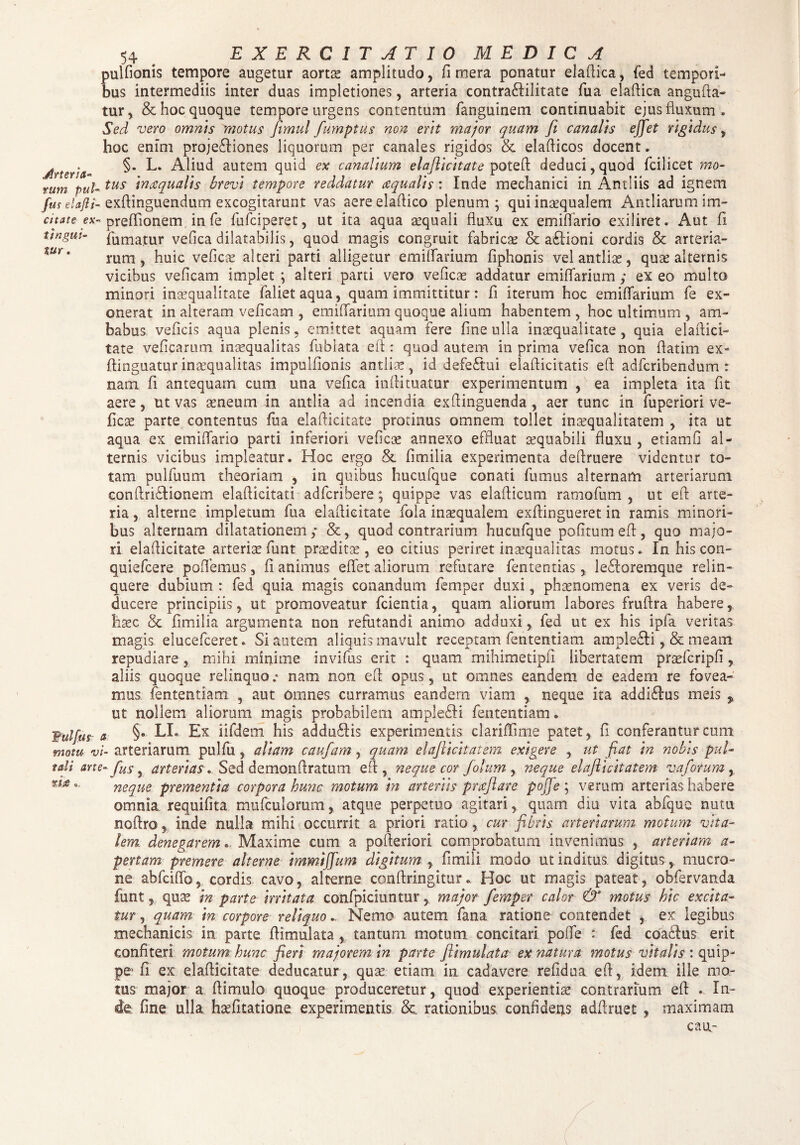 tur pulfionis tempore augetur aortae amplitudo, fi mera ponatur elafiica, fed tempori¬ bus intermediis inter duas impletiones, arteria contra£Iilitate fua elafiica angufta- tur, & hoc quoque tempore urgens contentum fanguinem continuabit ejus fluxum. Sed vero omnis motus fimul fumptus non erit major quam ji canalis effet rigidus, hoc enim proje£liones liquorum per canales rigidos & elafiicos docent. Arteria- §* Aliud autem quid ex canalium elaflicitate potefi deduci,quod fcilicet mo¬ rum pul-tus m&qualis brevi tempore reddatur aequalis : Inde mechanici in Antliis ad ignem fm elafti- exftinguendum excogitarunt vas aereelafiico plenum; qui inaequalem Antliarum im- citate ex- preffionem infe fufciperet, ut ita aqua aequali fluxu ex emiflario exiliret. Aut fi ungui- fumatur vefica dilatabilis, quod magis congruit fabricae & a£iioni cordis & arteria¬ rum, huic vefica; alteri parti alligetur emifiarium fiphonis vel antliae, quae alternis vicibus veficam implet ; alteri parti vero veficae addatur emifiarium ; ex eo multo minori inaequalitate falietaqua, quam immittitur: fi iterum hoc emifiarium fe ex¬ onerat in alteram veficam , emifiarium quoque alium habentem , hoc ultimum , am¬ babus, veficis aqua plenis, emittet aquam fere fine ulla inaequalitate, quia elafiici- tate veficanun inaequalitas fublata efi : quod autem in prima vefica non fiatim ex- fiinguaturinaequalitas impulfionis antliae, id defe£tui elafticitatis efi adfcribendum : nam fi antequam cum una vefica infiituatur experimentum , ea impleta ita fit aere, ut vas aeneum in antlia ad incendia exfiinguenda , aer tunc in fuperiori ve¬ ficae parte contentus fua elaflicitate protinus omnem tollet inaequalitatem , jta ut aqua ex emifiario parti inferiori veficae annexo effluat aequabili fluxu , etiamfi al¬ ternis vicibus impleatur. Hoc ergo & fimilia experimenta defiruere videntur to¬ tam pulfuum theoriam , in quibus hucufque conati fumus alternam arteriarum eonftri&ionem elafiicitati adfcribere; quippe vas elafticum rarnofum , ut efi: arte¬ ria , alterne impletum fua elaflicitate fola inaequalem exftingueret in ramis minori¬ bus alternam dilatationem; &, quod contrarium hucufque pofitumefi, quo majo¬ ri elaflicitate arteriae funt praeditae, eo citius periret inaequalitas motus. In his con- quiefcere poflemus, fi animus effet aliorum refutare fententias, le£Ioremque relin¬ quere dubium : fed quia magis conandum femper duxi, phaenomena ex veris de¬ ducere principiis, ut promoveatur fcientia, quam aliorum labores fruflra habere, haec. & fimilia argumenta non refutandi animo adduxi, fed ut ex his ipfa veritas magis elucefceret. Si autem aliquis mavult receptam fententiam ample&i, & meam repudiare, mihi minime invifus erit : quam mihimetipfi libertatem praffcripfi, aliis quoque relinquo .• nam non efi opus, ut omnes eandem de eadem re fovea¬ mus fententiam , aut omnes curramus eandem viam , neque ita addiftus meis , ut nollem aliorum magis probabilem ampleSli fententiam. Wulfus a §•■ LL Ex iifdem his addu61is experimentis clariffime patet, fi conferantur cum motu vi- arteriarum pulfu, aliam caufam, quam elajlickatem exigere , ut fiat in nobis pul- tali arte-fius ^ arterias. Sed demonflratum efi, neque cor Jolum , neque elafiicitatem vaforum , *■** • neque prementia corpora hunc motum in arteriis praefare pojje ; verum arterias habere omnia requifita mufculorum, atque perpetuo agitari, quam diu vita abfquc nutn noflro, inde nulla mihi occurrit a priori ratio, cur fibris arteriarum motum vita¬ lem denegarem.. Maxime cum a pofieriori comprobatum invenimus , arteriam a- pertam premere alterne immiffum digitum , fimili modo ut inditus, digitus , mucro¬ ne abfciffo, cordis cavo, alterne conflringitur. Hoc ut magis pateat, obfervanda funt, quae in parte irritata confpiciunturmajor femper calor & motus hic excita¬ tur ■, quam in corpore reliquoNemo autem fana ratione contendet , ex legibus mechanicis in parte ffimulata , tantum motum concitari pofie : fed coaffius erit confiteri motum hunc fieri majorem in parte flimulata ex natura motus vitalis : quip¬ pe’ fi ex elaflicitate deducatur, quae etiam in cadavere refidua efi, idem ille mo¬ tus major a (limulo quoque produceretur, quod experientiae contrarium efi . In¬ de fine ulla haefitatione experimentis &. rationibus confidens adfiruet , maximam cau-