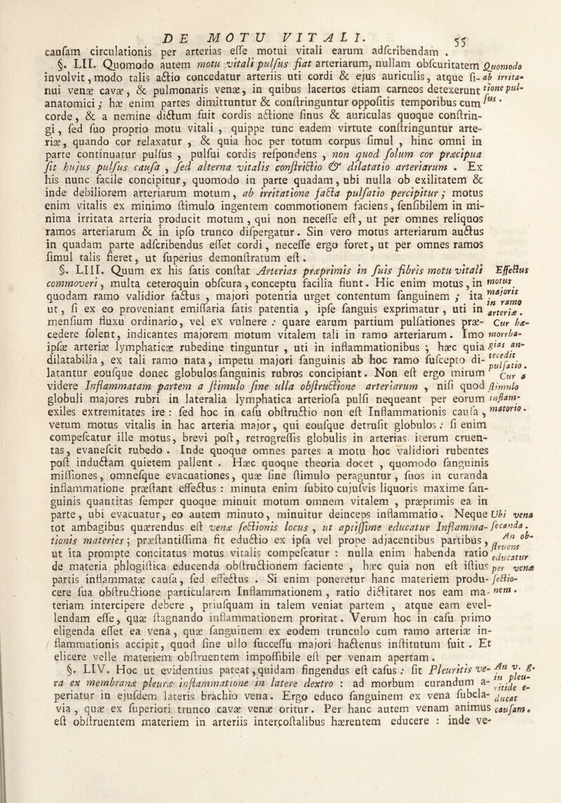 caufam circulationis per arterias effe motui vitali earum adfcribendam . §. LII. Quomodo autem motu vitali pulfus fiat arteriarum, nullam obfcuritatem Quomodo involvit, modo talis a£tio concedatur arteriis uti cordi & ejus auriculis, atque fi-06 irrita» nui venae cavae, & pulmonaris vena?, in quibus lacertos etiam carneos detexerunt **oMpul- anatomici; hae enim partes dimittuntur & confringuntur oppofitis temporibus cum ' corde, & a nemine di£lum fuit cordis aflione finus & auriculas quoque confrin¬ gi , fed fuo proprio motu vitali , quippe tunc eadem virtute confringuntur arte¬ ria, quando cor relaxatur , & quia hoc per totum corpus fimul , hinc omni in parte continuatur pullus , pulfui cordis refpondens , non quod folum cor praecipua fit hujus pulfus caufa , fed alterna vitalis confiriclio & dilatatio arteriarum • Ex his nunc facile concipitur, quomodo in parte quadam, ubi nulla ob exilitatem & inde debiliorem arteriarum motum, ab irritatione fafta pulfatio percipitur; motus enim vitalis ex minimo f imulo ingentem commotionem faciens, fenlibilem in mi¬ nima irritata arteria producit motum , qui non necelfe ef, ut per omnes reliquos ramos arteriarum & in ipfb trunco difpergatur. Sin vero motus arteriarum au&us in quadam parte adferibendus eflet cordi , necelfe ergo foret, ut per omnes ramos fimul talis fieret, ut fuperius demonf ratum ef * §. LIII. Quum ex his fatis confat Arterias praprimis in fuis fibris motu vitali Effetius commoveri, multa ceteroquin obfcura , conceptu facilia fiunt. Hic enim motus, in motus quodam ramo validior faflus , majori potentia urget contentum fanguinem ,* ita ex eo proveniant emiliaria fatis patentia , iple ianguis exprimatur , uti m aneY\£. menfium fluxu ordinario, vel ex vulnere ; quare earum partium pulfationes prae- Cur h<e- cedere folent, indicantes majorem motum vitalem tali in ramo arteriarum. Imo mwrha- ipfae arteria lymphaticae rubedine tinguntur , uti in inflammationibus ; haec quia itas an~ dilatabilia, ex tali ramo nata, impetu majori fanguinis ab hoc ramo fufeepto di “pulfatio, latantur eoufque donec globulos fanguinis rubros concipiant. Non ef ergo mirum' Cur # videre Inflammatam pariem a flimulo fime ulla obfirufflione arteriarum , nili quod (limulo globuli majores rubri in lateralia lymphatica arteriofa pulfi nequeant per eorum inflam- exiles extremitates ire: fed hoc in cafu obfruflio non ef Inflammationis caufa , matorto. verum motus vitalis in hac arteria major, qui eoufque detrufit globulos .* fi enim compefcatur ille motus, brevi pof, retrogreffis globulis in arterias iterum cruen¬ tas, evanefeit rubedo. Inde quoque omnes partes a motu hoc validiori rubentes pof induflam quietem pallent . Haec quoque theoria docet , quomodo fanguinis mifliones, omnefque evacuationes, quae fne f imulo peraguntur, fuos m curanda inflammatione prseflant effeflus : minuta enim fubito cujufvis liquoris maxime fan¬ guinis quantitas fernper quoque minuit motum omnem vitalem , praeprimis ea in parte, ubi evacuatur, eo autem minuto, minuitur deinceps inflammatio. Neque Ubi vena tot ambagibus quaerendus ef venae feli ion is locus , ut aptijfime educatur Inflamma- fecanda. tionis materies; praefantiffima fit edinfio ex ipfa vel prope adjacentibus partibus, , ut ita prompte concitatus motus vitalis compefcatur : nulla enim habenda ratio ej^ur de materia phlogiflica educenda obfru&ionem faciente , haec quia non ef if ius per ven® partis inflammatae caufa, fed efie&us . Si enim poneretur hanc materiem produ- fetlio- cere fua obftruffione particularem Inflammationem, ratio divitaret nos eam ma- mm • teriam intercipere debere , priufquam in talem veniat partem , atque eam evel¬ lendam effe, quae fagnando inflammationem proritat. Verum hoc in cafu primo eligenda eflet ea vena, quas fanguinem ex eodem trunculo cum ramo arteriae in- / flammationis accipit, quod fine ullo fucceflu majori ha&enus inflitutum fuit. Et elicere velle materiem obfruentem impoflibile efi per venam apertam. §. LIV. Hoc ut evidentius pateat,quidam fingendus efl cafus : fit Pleuritis ve- 8° ra ex membranae pleurx inflammatione in latere dextro : ad morbum curandum a- m-t^e periatur in ejufdem lateris brachio vena. Ergo educo fanguinem ex vena fubcla- ucat via, quae ex fuperiori trunco cavae venae oritur. Per hanc autem venam animus caufam* efl obflruentem materiem in arteriis intercofalibus haerentem educere : inde ve-