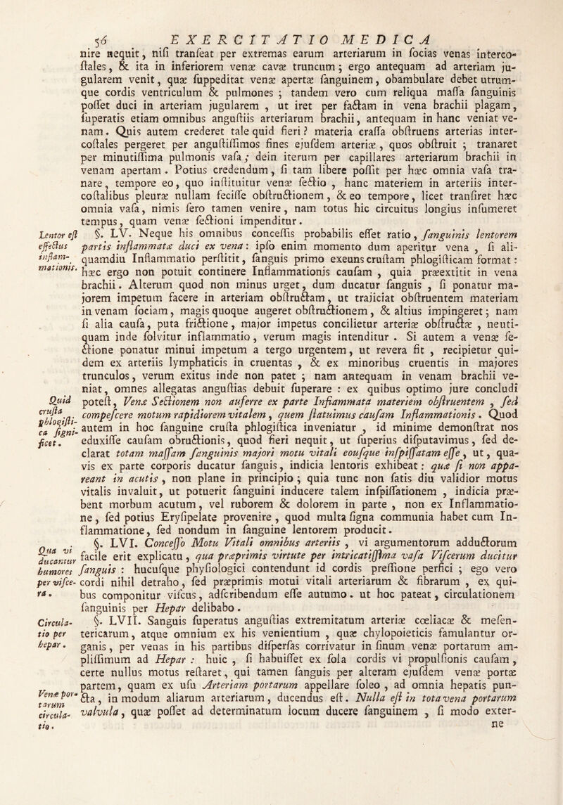 Lentor ejl effetius inflam¬ mationis. Quid crufla phloqiflt- c& flgni- flcet. Qjta vi ducantur humores per vi [ce¬ ra . Circula¬ tio per hepar. Verne por¬ tarum circula- tio. ^6 . 'EXERCITATIO MEDICA nire nequit, nifi tranfeat per extremas earum arteriarum in forias venas interco* flales, & ita in inferiorem vena? cava? truncum; ergo antequam ad arteriam ju¬ gularem venit, qua? fuppeditat vena? aperta? fanguinem, obambulare debet utrum¬ que cordis ventriculum & pulmones ; tandem vero cum reliqua maffa fanguinis poffet duci in arteriam jugularem , ut iret per fariam in vena brachii plagam, fuperatis etiam omnibus angudiis arteriarum brachii, antequam in hanc veniat ve¬ nam . Quis autem crederet tale quid fieri ? materia eraffa obdruens arterias inter- codales pergeret per angudidimos fines ejufdem arteria? , quos obdruit ; tranaret per minutiffima pulmonis vafa; dein iterum per capillares arteriarum brachii in venam apertam. Potius credendum, fi tam libere poffit per ha?c omnia vafa tra¬ nare, tempore eo, quo inflituitur vena? feriio , hanc materiem in arteriis inter- codalibus pleura? nullam feciffe obdruriionem, & eo tempore, licet tranfiret ha?c omnia vafa, nimis fero tamen venire, nam totus hic circuitus longius infumeret tempus, quam venae feriioni impenditur. §. LV. Neque his omnibus concedis probabilis edet ratio, fanguinis lentorem partis inflammatae duci ex vena: ipfo enim momento dum aperitur vena , fi ali¬ quamdiu Inflammatio perflitit, fanguis primo exeuns crudam phlogidicam format: ha?c ergo non potuit continere Inflammationis caufam , quia pra?extitit in vena brachii. Alterum quod non minus urget, dum ducatur fanguis , fi ponatur ma¬ jorem impetum facere in arteriam obdruriam, ut trajiciat obdruentem materiam in venam foriam, magis quoque augeret obdruriionem, & altius impingeret; nam fi alia caufa, puta fririione, major impetus concilietur arteria? obdruria? , neuti- quam inde folvitur inflammatio, verum magis intenditur . Si autem a vena? fe¬ ri io ne ponatur minui impetum a tergo urgentem, ut revera fit , recipietur qui¬ dem ex arteriis lymphaticis in cruentas , & ex minoribus cruentis in majores trunculos, verum exitus inde non patet ; nam antequam in venam brachii ve¬ niat, omnes allegatas anguftias debuit fuperare : ex quibus optimo jure concludi poted, Venae Sefdionem non auferre ex parte Inflammata materiem obftruentem , fed compefcere motum rapidiorem vitalem, quem [latuimus caufam Inflammationis . Quod autem in hoc fanguine cruda ph logi dica inveniatur , id minime demondrat nos eduxide caufam ohruriionis, quod fieri nequit, ut fuperius difputavimus, fed de¬ clarat totam maffam fanguinis majori motu vitali eoufque infpiffatam ejfe , ut, qua¬ vis ex parte corporis ducatur fanguis, indicia lentoris exhibeat; quae fi non appa¬ reant in acutis , non plane in principio ; quia tunc non fatis diu validior motus vitalis invaluit, ut potuerit fanguini inducere talem infpidationem , indicia pro¬ bent morbum acutum, vel ruborem & dolorem in parte , non ex Inflammatio¬ ne , fed potius Eryfipelate provenire , quod multa figna communia habet cum In¬ flammatione, fed nondum in fanguine lentorem producit. §. LVI. Concejfo Motu Vitali omnibus arteriis , vi argumentorum adduriorum facile erit explicatu , qua praeprimis virtute per intricati (flma vafa Vifcerum ducitur fanguis : hucufque phyfiologici contendunt id cordis preflione perfici ; ego vero cordi nihil detraho, fed pra?primis motui vitali arteriarum & fibrarum , ex qui¬ bus componitur vifcus, adfcribendum ede autumo. ut hoc pateat, circulationem fanguinis per Hepar delibabo. §. LVII. Sanguis fuperatus angudias extremitatum arteria? coeliaca? & mefen- tericarum, atque omnium ex his venientium , qua? chylopoieticis famulantur or¬ ganis , per venas in his partibus difperfas corrivatur in finum vena? portarum am- plidimum ad Hepar : huic , fi habuiffet ex fola cordis vi propulfionis caufam , certe nullus motus reflaret, qui tamen fanguis per alteram ejufdem vena? porta? partem, quam ex ufu Arteriam portarum appellare foleo , ad omnia hepatis pun- ria, in modum aliarum arteriarum, ducendus ed. Nulla ejl tn tota vena portarum valvula, qua? poffet ad determinatum locum ducere fanguinem , fi modo exter¬ ne