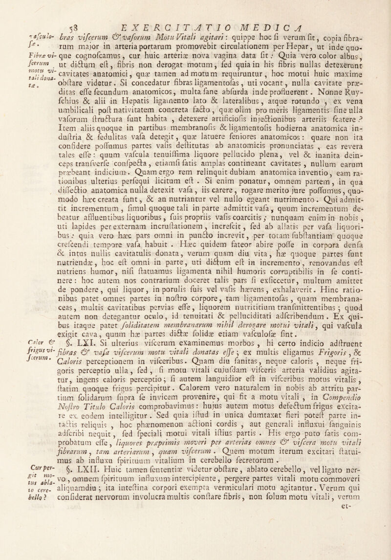 rafculo- fe. Fibra; vi¬ fcerum motu vi¬ tali dona¬ ta: . 58 EXERCITATIO MEDICA bras vifcerum & vaforum Motu Vitali agitari: quippe hoc fi verum fit, copia fibra¬ rum major in arteria portarum promovebit circulationem per Hepar, ut inde quo¬ que cognofcamus, cur huic arteria nova vagina data fit .* Quia vero color albus, ut diflum eft, fibris non derogat motum, fed quia in his fibris nullas detexerunt cavitates anatomici, qua? tamen admotum requiruntur, hoc motui huic maxime obftare videtur. Si concedatur fibras ligamentofas, uti vocant, nulla cavitate prae¬ ditas effe fecundum anatomicos, multa fane abfurda inde profluerent. Nonne Ruy- fchius & alii in Hepatis ligamento lato & lateralibus, atque rotundo , ex vena umbilicali poft nativitatem concreta facfto, quae olim promeris ligamentis fine ulla vaforum ftruflura funt habita , detexere artificiofis injedftionibus arteriis fcatere ? Item aliis quoque in partibus membranofis & ligamentofis hodierna anatomica in- dufiria & fedulitas vafa detegit, qux latuere feniores anatomicos: quare non ita confidere poffumus partes vafis deftitutas ab anatomicis pronunciatas , eas revera tales efie: quum vafcula tenuififima liquore pellucido plena, vel & inanita dein¬ ceps tranfverfe confpe&a, etiamfi fatis amplas contineant cavitates, nullum earum praebeant indicium . Quam ergo rem relinquit dubiam anatomica inventio, eam ra¬ tionibus ulterius perfequi licitum eft . Si enim ponatur, omnem partem, in qua difteclio anatomica nulla detexit vafa, iis carere, rogare merito jure poffumus, quo¬ modo haec creata funt, & an nutriantur vel nullo egeant nutrimento. Qui admit¬ tit incrementum, fimul quoque tali in parte admittit vafa, quum incrementum de¬ beatur affluentibus liquoribus, fuis propriis vafis coarcitis y nunquam enim in nobis, uti lapides per externam incruftationem, increfcit, fed ab allatis per vafa liquori¬ bus ; quia vero hxo pars omni in punffo increvit, per totam fubftantiam quoque crefcendi tempore vafa habuit . Haec quidem fateor abire poffe in corpora denfa oc intus nullis cavitatulis donata, verum quam diu vita, has quoque partes funt nutriendae, hoc eft omni in parte, uti diftum eft in incremento, renovandus eft nutriens humor, nift ftatuamus ligamenta nihil humoris corruptibilis in fe conti- hoc autem nos contrarium doceret talis pars fi exficcetur, multum amittet nere Calor & frigus vi¬ fcerum . Cur per¬ git mo¬ tus abla¬ to cere¬ bello ? de pondere, qui liquor, in porulis fuis vel vafis haerens, exhalaverit. Hinc ratio¬ nibus patet omnes partes in noftro corpore, tam ligamentofas, quam membrana¬ ceas, multis cavitatibus pervias effe, liquorem nutrititium tranfmittentibus ; quod autem non detegantur oculo, id tenuitati & pelluciditati adfcribendum . Ex qui¬ bus itaque patet foliditatem membranarum nihil derogare motui vitali, qui vafcula exigit cava, quum hx partes diSbae folidas etiam vafculofe fint. §. LXI. Si ulterius vifcerum examinemus morbos , hi certo indicio adftruent fibras & vafa vifcerum motu vitali donatas efie ; ex multis eligamus Frigoris , & Caloris perceptionem in vifceribus. Quam diu fanitas, neque caloris , neque fri¬ goris perceptio ulla, fed, fi motu vitali cujufdam vifceris arteria validius agita¬ tur, ingens caloris perceptio; fi autem languidior eft: in vifceribus motus vitalis, ftatim quoque frigus percipitur. Calorem vero naturalem in nobis ab attritu par¬ tium folidarum fupra fe invicem provenire, qui fit a motu vitali , in Compendio Nojiro Titulo Caloris comprobavimus: hujus autem motus defe&umfrigus excita¬ re ex, eodem intelligitur . Sed quia iftud in unica dumtaxat fieri poteft parte in- taflis reliquis , hoc phaenomenon aclioni cordis , aut generali influxui fanguinis adfcribi nequit, fed fpeciali motui vitali iftius partis . His ergo puto fatis com¬ probatum effe, liquores prgprlmls moveri per arterias omnes & vlfcera motu vitali fibrarum, tam arteriarum , quam vifcerum . Quem motum iterum excitari ftatui- mus ab influxu fpirituum vitalium in cerebello fecretorum . §. LXII. Huic tamen fententiae videtur obftare , ablato cerebello, vel ligato ner¬ vo , omnem fpirituum influxum intercipiente , pergere partes vitali motu commoveri aliquamdiu; ita inteftina corpori exempta vermiculari motu agitantur. Verum qui confiderat nervorum involucra multis conflare fibris, non folum motu vitali, verum et-