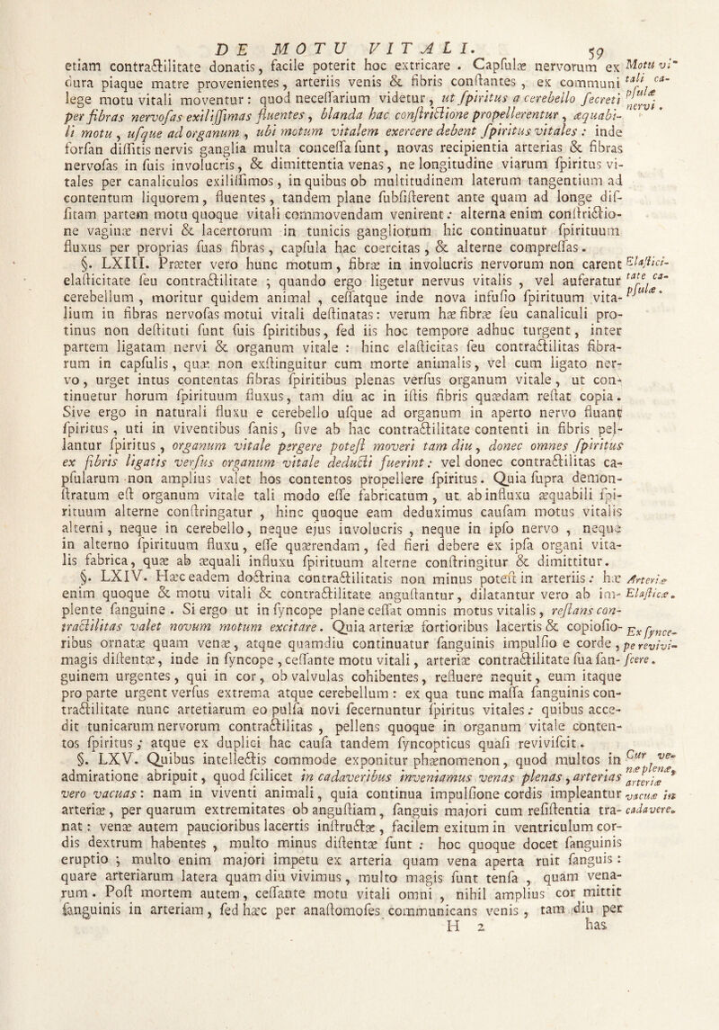 etiam contra&ilitate donatis, facile poterit hoc extricare . Capfulae nervorum ex M°tu vr dura piaque matre provenientes, arteriis venis & fibris conflantes , ex communi tal* ca~ lege motu vitali moventur: quod neceflarium videtur, ut fpiritus a cerebello fe creti per fibras nervofas exilijfimas fluentes, blanda hac conjlriftione propellerentur , aequabi¬ li motu , ufque ad organum , ubi motum vitalem exercere debent fptritus vitales : inde forfan diflitis nervis ganglia multa concefla funt, novas recipientia arterias & fibras nervofas in fuis involucris, & dimittentia venas, ne longitudine viarum fpiritus vi¬ tales per canaliculos exiliffimos, in quibus ob multitudinem laterum tangentium ad contentum liquorem, fluentes, tandem plane fubflfterent ante quam ad longe dif- fitam partem motu quoque vitali commovendam venirent: alterna enim conflrifrio- ne vagime nervi & lacertorum in tunicis gangliorum hic continuatur fpirituum fluxus per proprias fuas fibras, capfula hac coercitas , & alterne compreffas. §. LXIIL Praeter vero hunc motum, fibrae in involucris nervorum non carent elaflicitate feu contradlilitate ; quando ergo ligetur nervus vitalis , vel auferatur tal~e, ca~ cerebellum, moritur quidem animal , ceffatque inde nova infufio fpirituum vita- lium in fibras nervofas motui vitali defiinatas: verum has fibrae feu canaliculi pro¬ tinus non deftituti funt fuis fpiritibus, fed iis hoc tempore adhuc turgent, inter partem ligatam nervi & organum vitale : hinc elafiicitas feu contraifilitas fibra¬ rum in capfulis, quas non exfiinguitur cum morte animalis, vel cum ligato ner¬ vo , urget intus contentas fibras fpiritibus plenas verfius organum vitale, ut com tinuetur horum fpirituum fluxus, tam diu ac in ifiis fibris quasdam reflat copia. Sive ergo in naturali fluxu e cerebello ufque ad organum in aperto nervo fluan^ fpiritus , uti in viventibus fanis, five ab hac contraflilitate contenti in fibris pel¬ lantur fpiritus, organum vitale pergere potejl moveri tam diu, donec omnes fpiritus ex fibris ligatis verfus organum vitale deducli fuerint: vel donec contraflilitas ca- pfularum non amplius valet hos contentos propellere fpiritus. Quia fupra demon- firatum efl organum vitale tali modo efie fabricatum, ut ab influxu aequabili fpi¬ rituum alterne conftringatur , hinc quoque eam deduximus caufam motus vitalis alterni, neque in cerebello, neque ejus involucris , neque in ipfo nervo , nequi in alterno fpirituum fluxu, efie quaerendam, fed fieri debere ex ipfa organi vita¬ lis fabrica, quae ab aequali influxu fpirituum alterne conftringitur & dimittitur. §. LXIV. Haec eadem do&rina contraftilitatis non minus potefl in arteriis: hx Arter** enim quoque & motu vitali & contraShlitate anguftantur, dilatantur vero ab im- Efoftiae. plente fanguine . Si ergo ut in fyncope plane ceffat omnis motus vitalis, reflans con- traclilitas valet novum motum excitare. Quia arteriae fortioribus lacertis & copiofio- Exfynce^ ribus ornatas quam venae, atque quamdiu continuatur fanguinis impulfio e corde, pe revivi- magis diflentae, inde in fyncope , cefiante motu vitali, arteriae contrafflilitate fua fan- fcere. guinem urgentes, qui in cor, ob valvulas cohibentes, refluere nequit, eum itaque pro parte urgent verfus extrema atque cerebellum : ex qua tunc maiTa fanguinis con- traSlilitate nunc artetiarum eo pulfa novi fecernuntur fpiritus vitales: quibus acce¬ dit tunicarum nervorum contra&ilitas , pellens quoque in organum vitale conten¬ tos fpiritus; atque ex duplici hac caufa tandem fyncopticus quafi revivifcit. §. LXV. Quibus intellegis commode exponitur phaenomenon, quod multos in Cur,v^ admiratione abripuit, quod fcilicet in cadaveribus inveniamus venas plenas ^arterias^^™* vero vacuas: nam in viventi animali, quia continua impulflone cordis impleantur v/tCu* m arteriae, per quarum extremitates obangufiiam, fanguis majori cum refiftentia tra-cadavere. nat: venae autem paucioribus lacertis infiru&se , facilem exitum in ventriculum cor¬ dis dextrum habentes , multo minus diflentae funt ; hoc quoque docet fanguinis eruptio \ multo enim majori impetu ex arteria quam vena aperta ruit fanguis : quare arteriarum latera quam diu vivimus, multo magis funt tenfa , quam vena¬ rum . Pofl mortem autem, ceflante motu vitali omni , nihil amplius cor mittit fanguinis in arteriam, fed hac c per anaflomofes communicans venis, tam diu per H 2. has,