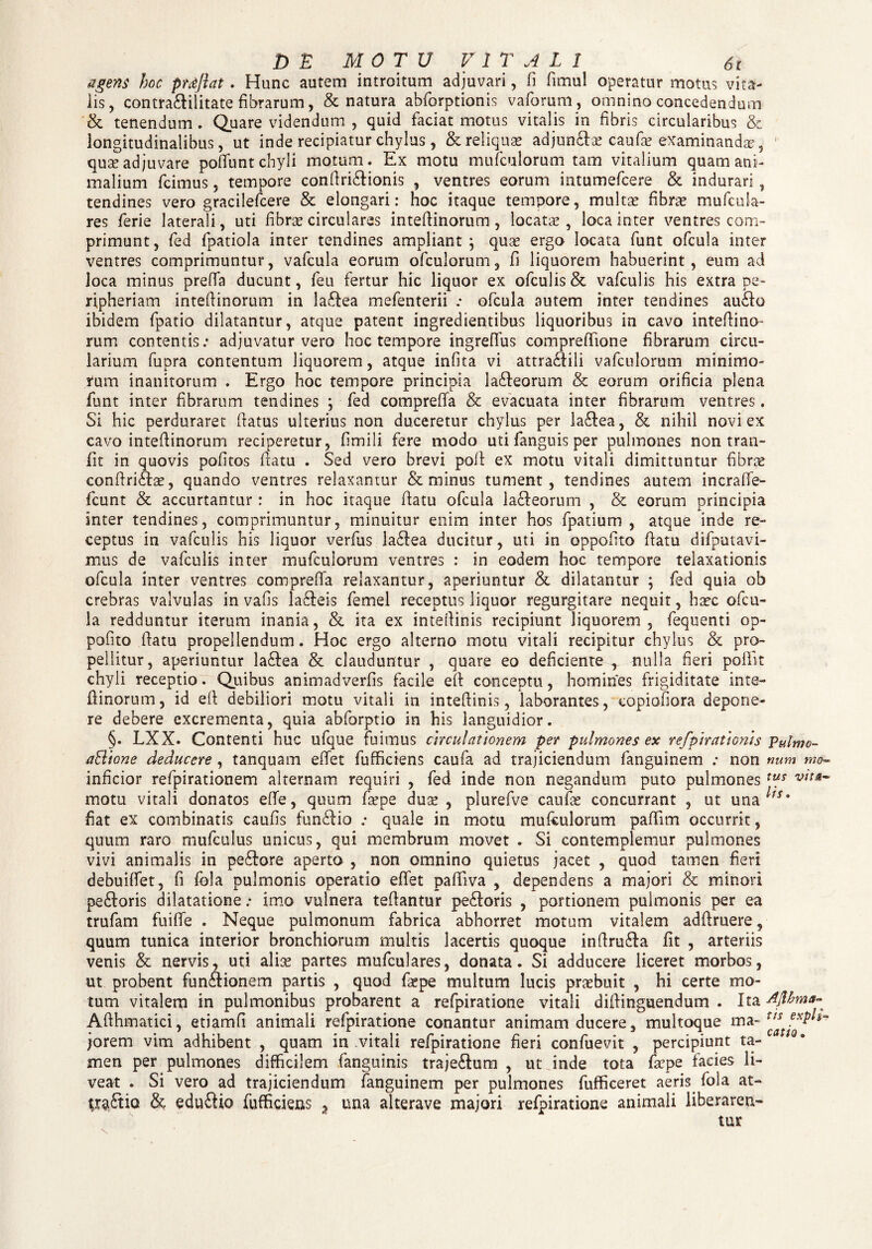 agens hoc proflat. Hunc autem introitum adjuvari, fi fimul operatur motus vita¬ lis , contra&ilitate fibrarum, & natura abforptionis vaforum, omnino concedendum & tenendum. Quare videndum , quid faciat motus vitalis in fibris circularibus & longitudinalibus, ut inde recipiatur chylus, & reliquae adjun&ae caufae examinandae, quae adjuvare pofiunt chyli motum. Ex motu mufculorum tam vitalium quam ani¬ malium fcimus, tempore confiri&ionis , ventres eorum intumefcere & indurari , tendines vero gracilefcere & elongari: hoc itaque tempore, multae fibrae mufcula¬ res ferie laterali, uti fibrae circulares intefiinorum , locatae, loca inter ventres com¬ primunt, fed fpatiola inter tendines ampliant; quae ergo locata funt ofcula inter ventres comprimuntur, vafcula eorum ofculorum, fi liquorem habuerint, eum ad loca minus prefia ducunt, feu fertur hic liquor ex ofculis & vafculis his extra pe- ripheriam intefiinorum in la&ea mefenterii .• ofcula autem inter tendines au£fo ibidem fpatio dilatantur, atque patent ingredientibus liquoribus in cavo intefiino¬ rum contentis: adjuvatur vero hoc tempore ingreffus comprefiione fibrarum circu¬ larium fupra contentum liquorem, atque infita vi attra&ili vafculorum minimo¬ rum inanitorum . Ergo hoc tempore principia la&eorum & eorum orificia plena funt inter fibrarum tendines ; fed comprefia & evacuata inter fibrarum ventres. Si hic perduraret fiatus ulterius non duceretur chylus per la£tea, & nihil novi ex cavo intefiinorum reciperetur, fimili fere modo uti fanguis per pulmones non tran- fit in quovis pofitos fiatu . Sed vero brevi pofi ex motu vitali dimittuntur fibras confiriftae, quando ventres relaxantur & minus tument, tendines autem incraffe- fcunt & accurtantur : in hoc itaque fiatu ofcula la&eorum , & eorum principia inter tendines, comprimuntur, minuitur enim inter hos fpatium , atque inde re¬ ceptus in vafculis his liquor verfus la£lea ducitur, uti in oppofito fiatu difputavi- mus de vafculis inter mufculorum ventres : in eodem hoc tempore telaxationis ofcula inter ventres comprefia relaxantur, aperiuntur & dilatantur ; fed quia ob crebras valvulas in vafis la&eis femel receptus liquor regurgitare nequit, haec ofcu¬ la redduntur iterum inania, & ita ex interlinis recipiunt liquorem, fequenti op¬ pofito fiatu propellendum. Hoc ergo alterno motu vitali recipitur chylus & pro¬ pellitur, aperiuntur Iaftea & clauduntur , quare eo deficiente r nulla fieri poliit chyli receptio. Quibus animadverfis facile efi conceptu, homines frigiditate inte¬ fiinorum, id efi debiliori motu vitali in inteftinis, laborantes, copiofiora depone¬ re debere excrementa, quia abforptio in his languidior. §. LXX. Contenti huc ufque fuimus circulationem per pulmones ex refpiratiGnh Pulmc- aBtone deducere, tanquam efiet fufficiens caufa ad trajiciendum fanguinem ; non mim mo- inficior refpirationem alternam requiri , fed inde non negandum puto pulmones xus motu vitali donatos efie, quum fa?pe duse , plurefve caufas concurrant , ut una ^Sm fiat ex combinatis caufis fun£tio : quale in motu mufculorum pafiim occurrit, quum raro mufculus unicus, qui membrum movet . Si contemplemur pulmones vivi animalis in pe£lore aperto , non omnino quietus jacet , quod tamen fieri debuifiet, fi fbla pulmonis operatio efiet pafiiva , dependens a majori & minori pe&oris dilatatione: imo vulnera tefiantur pe£loris , portionem pulmonis per ea trufam fuifie . Neque pulmonum fabrica abhorret motum vitalem adfiruere, quum tunica interior bronchiorum multis lacertis quoque inffru&a fit , arteriis venis & nervis, uti alise partes mufculares, donata. Si adducere liceret morbos, ut probent fun&ionem partis , quod fiepe multum lucis praebuit , hi certe mo¬ tum vitalem in pulmonibus probarent a refpiratione vitali diftinguendum . Ita Aflhma- Afthmatici, etiamfi animali refpiratione conantur animam ducere, multoque ma~ jorem vim adhibent , quam in vitali refpiratione fieri confuevit , percipiunt ta¬ men per pulmones difficilem fanguinis traje&um , ut inde tota faepe facies li¬ veat . Si vero ad trajiciendum fanguinem per pulmones fufficeret aeris fola at¬ tractio & eduftio fufficiens 2 una alterave majori refpiratione animali liberarer*-