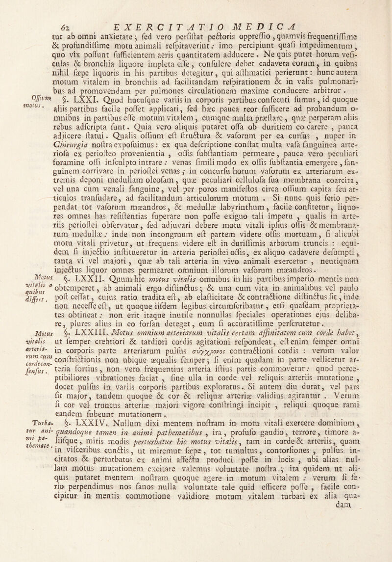 tur ab omni anxietate; feci vero perfidat pe£loris oppreffio , quamvis frequentiffime & profundiffime motu animali refpiraverint .* imo percipiunt quafi impedimentum, quo vix podlint fufficientetn aeris quantitatem adducere . Ne quis putet horum vefi- culas & bronchia liquore impleta ede, confidere debet cadavera eorum, in quibus nihil faepe liquoris in his partibus detegitur, qui afihmatici perierunt: hunc autem motum vitalem in bronchiis ad facilitandam refpirationem & in vafis pulmonari¬ bus ad promovendam per pulmones circulationem maxime conducere arbitror . OJfwm §. LXXI. Quod hucufque variis in corporis partibus confecuti fumus, id quoque aliis partibus facile poflet applicari, fed hxc pauca reor fufficere ad probandum o- mnibus in partibus elfe motum vitalem , eumqne multa praedare , quas perperam aliis rebus adfcripta funt. Quia vero aliquis putaret offa ob duritiem eo carere , pauca adjicere ffatui» Qualis odium eff dru£tura & vaforum per ea curfus , nuper in Chirurgia nodra expofuimus: ex qua defcriptione condat multa vafa fanguinea arte¬ riola ex periodeo provenientia , offis fubffantiam permeare, pauca vero peculiari foramine offi infculpto intrare .* venas fimili modo ex offis fubffantia emergere , fan- guinem corrivare in periodei venas,* in concurfu horum vaforum ex arteriarum ex¬ tremis deponi medullam oleofam, quas peculiari cellulofa fua membrana coarcita, vel una cum venali fanguine, vel per poros manifedos circa offium capita feu ar¬ ticulos tranfudare, ad facilitandum articulorum motum . Si nunc quis ferio per¬ pendat tot vaforum maeandros, & medullae labyrinthum, facile confitetur, liquo¬ res omnes has reddendas fuperare non poffe exiguo tali impetu , qualis in arte¬ riis periodei obfervatur, fed adjuvari debere motu vitali ipfius olfis & membrana¬ rum medullaeinde non incongruum ed partem videre offis mortuam, fi alicubi; motu vitali privetur, ut frequens videre ed in duriffimis arborum truncis : equi¬ dem fi inje£do inditueretur in arteria periodei offis, ex aliquo cadavere defumpti, tanta vi vel majori, quae ab tali arteria in vivo animaii exercetur , neutiquam injedtus liquor omnes permearet omnium illorum vaforum maeandros. Mot-us §. LXXII. Quum hic motus vitalis omnibus in his partibus imperio mentis non V“H*4S ^obtemperet, ab animali ergo didin&us; & una cum vita in animalibus vel paulo differt, podceffat, cujus ratio tradita ed, ab eladicitate & contra&ione didin£lus fit, inde non neceffeed, ut quoque iifdem legibus circumfcribatur , etfi quafdam proprieta¬ tes obtineat „• non erit itaque inutile nonnullas fpeciales operationes ejus deliba¬ re, plures alius in eo forfan deteget, eum fi accuratiffme perfcrutetur. Motus §• LXXIII. Motus omnium arteriarum vitalis certam affinitatem cum corde habet, vitalis ut femper crebriori & tardiori cordis agitationi refpondeat, edenim femper omni mena- COrporis parte arteriarum pulfus <rvy%povos contra£Iioni cordis : verum valor *cordecon conilrfoHonis non ubique asqualis femper; fi enim quadam in parte vellicetur ar- fenfus. ter*a fortius, non vero frequentius arteria idius partis commovetur.* quod perce¬ ptibiliores vibrationes faciat , fine ulla in corde vel reliquis arteriis mutatione , docet pulfus in variis corporis partibus exploratus.. Si autem diu durat, vel pars fit major, tandem quoque & cor & reliquas arterias validius agitantur . Verum fi cor vel truncus arteriae majori vigore condringi incipit , reliqui quoque rami eandem fubeunt mutationem Turba<. §. LXXIV. Nullum dixi mentem nodram in motu vitali exercere dominium , tur am-quandoque tamen in animi pathem.atibus , ira, profufo gaudio, terrore, timore a- Tbcmate » tniris modis perturbatur hic motus vitalis, tam in corde & arteriis , quam ’in vifceribus cun£Hs, ut miremur faspe , tot tumultus, contorfiones , pullus, in¬ citatos & perturbatos ex animi affeftu produci poffe in locis , ubi alias nul¬ lam motus mutationem excitare valemus voluntate nodra ; ita quidem ut ali¬ quis putaret mentem nodram quoque agere in motum vitalem .* verum fi fe¬ rio perpendimus nos fanos nulla voluntate tale quid efficere poffe , facile con¬ cipitur in mentis commotione validiore motum vitalem turbari ex alia qua¬ dam