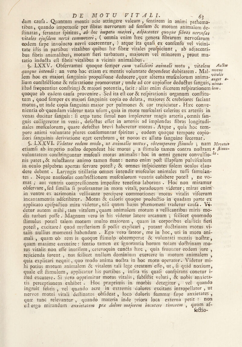 dam caufa. Quantam mentis acie attingere valeam , fentirem in animi pathema- tibus, quando impetuofe per fibras nervorum ad fenfum & motum animalem de- fiinatas, ferantur fpiritus, ab hoc Impetu majori, adjacentes quoque fibras nervofas vitales ejufdem nervi commoveri, ( omnia enim hasc genera fibrarum nervofarum eodem fsepe involucro nervi coercentur, ) atque ita quafi ex confenfu vel vicini¬ tate ifiis in partibus vitalibus quibus hx fibrae vitales profpiciunt , ab adjacenti¬ bus fibris animalibus * motum fieri turbatum, maiorem vel minorem , prout mu¬ tatio indu£ta eft fibris'vitalibus a vicinis animalibus . §. LXXV. Obfervamus quoque femper cum validiori animali motu , vitalem Auttot quoque intendi: an vero hoc etiam ex mentis voluntate dependeat dubitarem . Mai- motu* lem hoc ex majori fanguinis propulfione deducere, quae alterna mufculorum anima- Jium conftrfcfione & relaxatione promovetur; unde ad cor copiofior dedu&us fanguis, nima- ifiud frequentius confiringi & majori potentia, facit: alias enim dicerem refpirationem lem. quoque ab eadem caufa provenire , Sed ita efi cor & refpirationis organum confiitu- tum , quod femper ex majori fanguinis copia eo delata, majores & crebriores faciant motus, ut inde copia fanguinis major per pulmones & cor trajiciatur. Haec conve¬ nientia ob ruendam videtur nata ufum ,quia in motu mufculari celerius ex arteriis in venas ducitur fanguis: fi ergo tunc fimul non impleretur magis arteria, omnis fan¬ guis colligeretur in venis, defe&us effet in arteriis ad implendas fibras longitudi¬ nales mufculorum, quare defeSlus brevi haberetur motus. Atque , quia hoc tem¬ pore animi voluntate plures confumuntur fpiritus , eodem quoque tempore copio- iiori fanguinis derivatione eget cerebrum , ut novos ex allato fanguine fecernat. §. LXXVI. Videtur eodem modo , ut- animalis motus, obtemperare Jlimulo ; nam Movettfr etiamfi ab imperio nofiro dependeat hic motus , a fiimulo tamen contra noflram a fiimu- voluntatem confiringuntur mufculi motus animalis: hoc in omni genere convulfio-^* nis patet, & reludfante animo tamen fiunt: nemo enim poft illapfum pulvifculum in oculo palpebras apertas fervare potefi y & omnes infpicientes folem oculos clau¬ dere debent . Laryngis titillatio omnes intendit mufculos animales tufii famulan¬ tes . Neque naufeofus confiriSHonem mufculorum ventris cohibere potefi: , ne vo¬ mat y aut ventris compreffionem impedire tenefmo laborans . Hoc non miramur obfervare, fed fimi! ia fi proferantur in motu vitali, paradoxum videtur; miras enim in ventre ex acrimonia vellicante percipere commotiones motUb vitalis vifcerum incantamentis adfcribitur . Motus & caloris quoque produftio in quadam parte ex applicato epifpafiico mira videtur, nifi quum hujus phaenomeni tradetur caufa. Vi¬ detur autem mihi, tam vitalem, quam animalem motum a vellicantibus miris mo¬ dis turbari pofife . Magnum vero in his videtur latere arcanum ; fcilicet quomodo flimulus potefi: taiem motum multo majorem , quam in corporibus elafiicis fieri potefi, excitare? quod myfterium fi poflk explicari , putant do&rinam motus vi¬ talis nullius momenti habendam . Ego vero fateor, me in hoc, uti in motu ani¬ mali , quam ob rem is quoque fiimulo obtemperat & voluntati mentis nofirae, quam maxime coecutire : fentio tamen ex ignorantia horum totam do8rmam mo¬ tus vitalis non efie inutilem, ceteroquin cundta haec , quia fruuntur eodem jure , rejicienda forent , nos fcilicet nullum dominium exercere in motum animalem , quia explicari nequit, quo modo anima nofira in hoc motu operatur. Videtur mi¬ hi potius motum animalem & vitalem tali lege creatum efie, ut, fi quid noxium, quale efi fiimulum, applicatur his partibus , infita vis quafi confpirans conetur i- itud excutere. Si vero opprimitur motus vitalis, fubfifiit veluti, & nobis anxieta¬ tis perceptionem exhibet . Hoc prarprimis in morbis detegitur , vel quando ingruit febris , vel quando acre in extremis aolores excitans intropellatur , ut nervos motui vitali defiinatos obfideat , loco doloris fummas faepe anxietates , quae tunc relevantur , quando materia inde priora loca externa petit : non efi ergo mirandum anxietatem prdolore majorem incutere timorem , quum af-