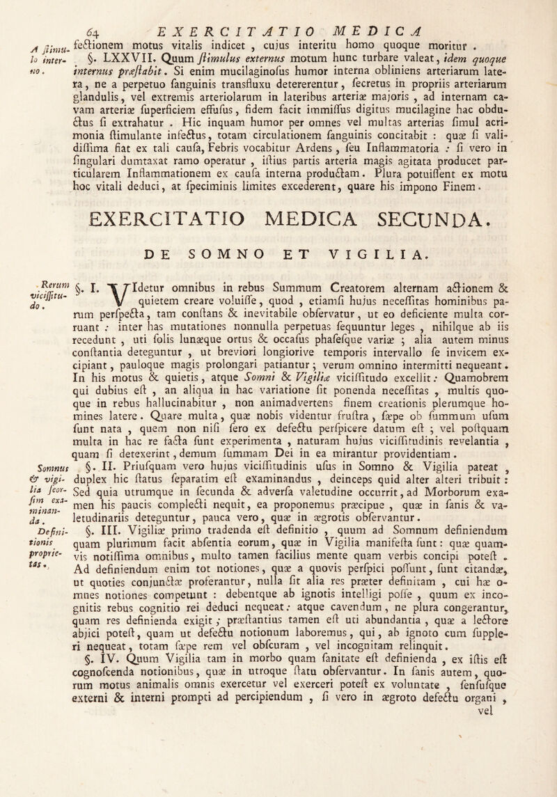 yf Jiimtl- lo inter¬ no . »Rerum viciflitu- do. Somnus & vigi¬ lia feor- fim exa¬ minan¬ da . Defini¬ tionis proprie¬ tas., 64 EXERCITATIO MEDICA fe£Honem motus vitalis indicet , cujus interitu homo quoque moritur . §. LXXVIL Quum ftimulus externus motum hunc turbare valeat, idem quoque internus preejiabit. Si enim mucilaginofus humor interna obliniens arteriarum late¬ ra, ne a perpetuo fanguinis transfluxu detererentur, fecretus in propriis arteriarum glandulis , vel extremis arteriolarum in lateribus arteriae majoris , ad internam ca¬ vam arteriae fuperficiem effufus, fidem facit immififus digitus mucilagine hac obdu- clus fi extrahatur . Hic inquam humor per omnes vel multas arterias fimul acri¬ monia fiimulante infe&us, totam circulationem fanguinis concitabit : quae fi vali- difiima fiat ex tali caufa, Febris vocabitur Ardens, feu Inflammatoria : fi vero in fingulari dumtaxat ramo operatur , illius partis arteria magis agitata producet par¬ ticularem Inflammationem ex caufa interna produ£Iam. Plura potuiffent ex motu hoc vitali deduci, at fpeciminis limites excederent, quare his impono Finem. EXERCITATIO MEDICA SECUNDA. DE SOMNO ET VIGILIA. §, I. ¥ ridetur omnibus in rebus Summum Creatorem alternam asionem & V quietem creare voluifle, quod , etiamfi hujus necefiitas hominibus pa¬ rum perfpe£Ia, tam conflans & inevitabile obfervatur, ut eo deficiente multa cor¬ ruant .• inter has mutationes nonnulla perpetuas fequuntur leges , nihilque ab iis recedunt , uti lolis lunseque ortus & occafus phafefque variae ; alia autem minus conflantia deteguntur , ut breviori longiorive temporis intervallo fe invicem ex¬ cipiant , pauloque magis prolongari patiantur; verum omnino intermitti nequeant. In his motus & quietis, atque Somni & Vigiliae viciflitudo excellit .* Quamobrem qui dubius eft , an aliqua in hac variatione fit ponenda necefiitas , multis quo¬ que in rebus hallucinabitur , non animadvertens finem creationis plerumque ho¬ mines latere. Quare multa, quas nobis videntur fruflra , fiepe ob fummum ufum funt nata , quem non ni fi fero ex defeftu perfpicere datum efl ; vel poflquam multa in hac re fa£Ia funt experimenta , naturam hujus vicifiitudinis revelantia , quam fi detexerint, demum fummam Dei in ea mirantur providentiam. §. II. Friufquam vero hujus vicifiitudinis ufus in Somno & Vigilia pateat 5 duplex hic flatus feparatim eft examinandus , deinceps quid alter alteri tribuit: Sed quia utrumque in fecunda & adverfa valetudine occurrit, ad Morborum exa¬ men his paucis comple£ti nequit, ea proponemus prascipue , qux in fanis & va¬ letudinariis deteguntur, pauca vero, quse in aegrotis obfervantur. §. III. Vigiliae primo tradenda eft definitio , quum ad Somnum definiendum quam plurimum facit abfentia eorum, quae in Vigilia manifefta funt: quse quam¬ vis notiflima omnibus, multo tamen facilius mente quam verbis concipi poteft Ad definiendum enim tot notiones, quae a quovis perfpici poffunt, funt citandae, ut quoties conjun£lae proferantur, nulla fit alia res praeter definitam , cui hae o- mnes notiones competunt : debentque ab ignotis intelligi poffe , quum ex inco¬ gnitis rebus cognitio rei deduci nequeat: atque cavendum, ne plura congerantur, quam res definienda exigit ; praeftantius tamen efl uti abundantia , quae a le<ftore abjici poteft, quam ut defe£tu notionum laboremus, qui, ab ignoto cum fupple- ri nequeat, totam faepe rem vel obfcuram , vel incognitam relinquit. §. IV. Quum Vigilia tam in morbo quam fanitate eft definienda , ex iftis eft cognofcenda notionibus, quae in utroque flatu obfervantur. In fanis autem, quo¬ rum motus animalis omnis exercetur vel exerceri poteft ex voluntate , fenfufque externi & interni prompti ad percipiendum , fi vero in aegroto defe&u organi , vel