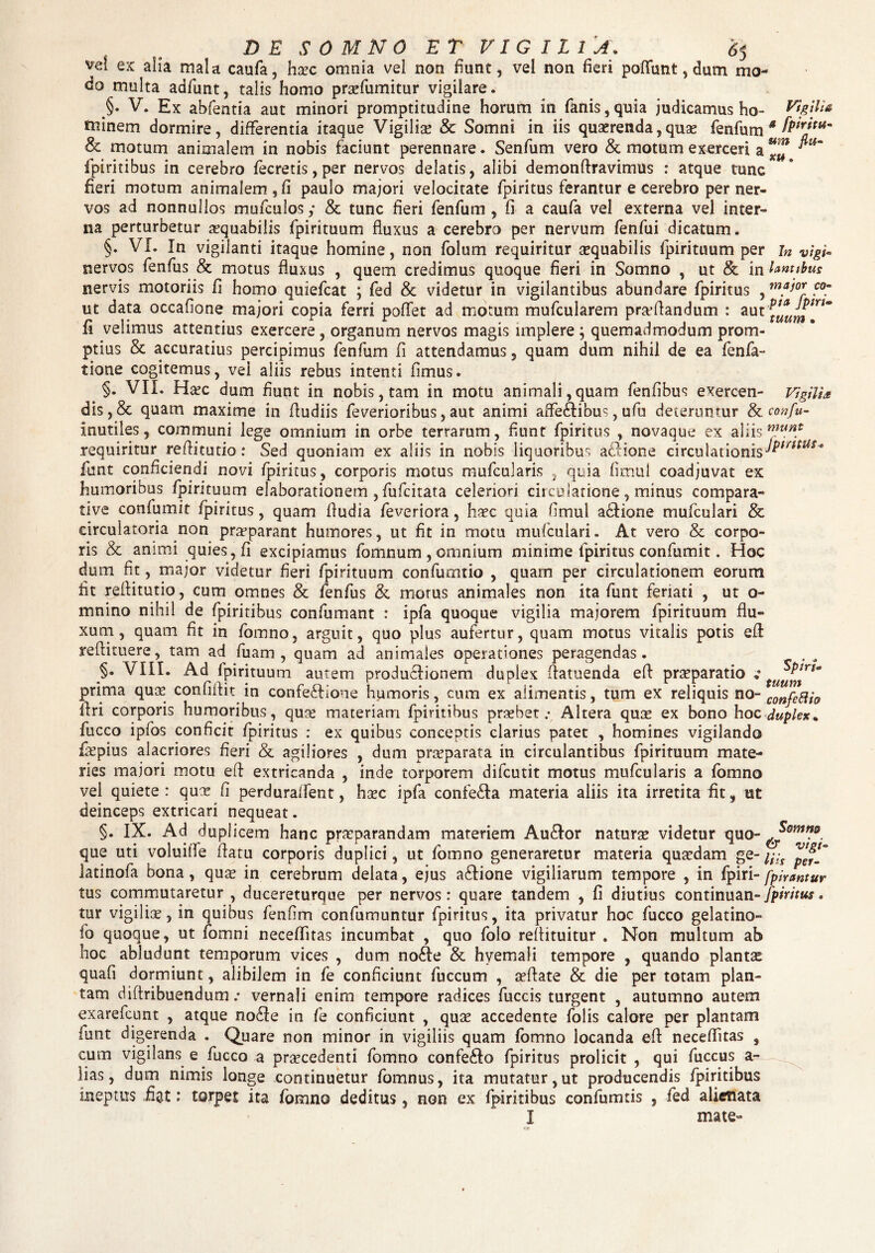 DE SOMNO ET VIGILIA, 6$ ve! ex alia mala caufa, hxc omnia vel non fiunt, vel non fieri poliunt, dum mo¬ do multa adfunt, talis homo praefumitur vigilare. V. Ex abfentia aut minori promptitudine horum in fanis,quia judicamus ho- Vigilis niinem dormire, differentia itaque Vigilise & Somni in iis quaerenda,quas fenfum * fP'rJtu~ & moturn animalem in nobis faciunt perennare. Senfum vero & motum exerceri a fpiritibus in cerebro fecretis, per nervos delatis, alibi demonftravimus : atque tunc fieri motum animalem, fi paulo majori velocitate fpiritus ferantur e cerebro per ner¬ vos ad nonnullos mufculos,* & tunc fieri fenfum , fi a caufa vel externa vel inter¬ na perturbetur aequabilis fpirituum fluxus a cerebro per nervum fenfui dicatum. §. VI. In vigilanti itaque homine, non folum requiritur aequabilis fpirituum per in vigi- nervos fenfus & motus fluxus , quem credimus quoque fieri in Somno , ut & in ianttbus nervis motoriis fi homo quiefcat ; fed & videtur in vigilantibus abundare fpiritus , m?i°r ut data occafione majori copia ferri poffet ad motum mufcularem pra?flandum : aut ^^rl fi velimus attentius exercere , organum nervos magis implere ; quemadmodum prom¬ ptius & accuratius percipimus fenfum fi attendamus, quam dum nihil de ea fenfa- tione cogitemus, vel aliis rebus intenti fimus. §. VII. Haec dum fiunt in nobis, tam in motu animali,quam fenfibus exercen- Vigilia dis, & quam maxime in fiudiis feverioribus, aut animi affectibus, ufu deteruntur & confu- inutiles, communi lege omnium in orbe terrarum, fiunt fpiritus , novaque ex aliis mun.1 requiritur reftitutio: Sed quoniam ex aliis in nobis liquoribus a£lione circulationis funt conficiendi novi fpiritus, corporis motus mufcularis , quia fimul coadjuvat ex humoribus fpirituum elaborationem , fufcitata celeriori circulatione, minus compara¬ tive confumit fpiritus, quam fiudia feveriora, haec quia fimul actione mufculari & circulatoria non praeparant humores, ut fit in motu mufculari. At vero & corpo¬ ris & animi quies, fi excipiamus fomnum , omnium minime fpiritus confumit. Hoc dum fit, major videtur fieri fpirituum confumtio , quam per circulationem eorum fit reftitutio, cum omnes & fenfus & morus animales non ita funt feriati , ut o- mnino nihil de fpiritibus confumant : ipfa quoque vigilia majorem fpirituum flu¬ xum, quam fit in fomno, arguit, quo plus aufertur, quam motus vitalis potis efl reflituere, tam ad fuam , quam ad animales operationes peragendas. . ^ §. VIII. Ad fpirituum autem productionem duplex ftatuenda eft praeparatio v tuuf^rt' prima quae confiltit in confeCtione humoris, cum ex alimentis, tum ex reliquis no- C0nfefti0 ftri corporis humoribus, quae materiam fpiritibus praebet.* Altera quae ex bono hoc duplex* fucco ipfos conficit fpiritus : ex quibus conceptis clarius patet , homines vigilando fiepius alacriores fieri & agiliores , dum praeparata in circulantibus fpirituum mate¬ ries majori motu eft extricanda , inde torporem difcutit motus mufcularis a fomno vel quiete : quae fi perduraffent, haec ipfa confecta materia aliis ita irretita fit, ut deinceps extricari nequeat. §. IX. Ad duplicem hanc praeparandam materiem Au£tor naturae videtur quo- que uti voluitTe flatu corporis duplici, ut fomno generaretur materia quaedam ge-/^ latinofa bona, quae in cerebrum delata, ejus a£tione vigiliarum tempore , in fpiri- fpirantur tus commutaretur , ducereturque per nervos: quare tandem , fi diutius continuan- fpiritus, tur vigiliae, in quibus fenfim confumuntur fpiritus, ita privatur hoc fucco gelatino- fo quoque, ut fomni neceflitas incumbat , quo folo reflituitur . Non multum ab hoc abludunt temporum vices , dum nofte & hyemali tempore , quando plantae quafi dormiunt, alibilem in fe conficiunt fuccum , aeftate & die per totam plan¬ tam diftribuendum .* vernali enim tempore radices fuccis turgent , autumno autem exarefcunt , atque no£Ie in fe conficiunt , quae accedente folis calore per plantam funt digerenda . Quare non minor in vigiliis quam fomno locanda efl neceflitas , cum vigilans e fucco a praecedenti fomno confe£to fpiritus prolicit , qui fuccus a- lias, dum nimis longe continuetur fomnus, ita mutatur, ut producendis fpiritibus ineptus fiat: torpet ita fomno deditus, non ex fpiritibus confumtis , fed alienata