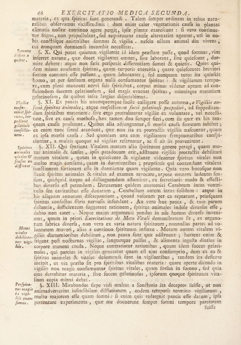 tfd EXERCITATIO MEDICA SECUNDA, materia, ex qua fpiritus funt generandi . Talem femper ordinem in rebus natu¬ ralibus obfervamus viciffitudinis : dum enim calor vegetationis caufa in plantas climatis noffras continuo agere pergit, ipfas plantae exarefcunt : fi vero continue¬ tur frigus, non propullulant, fed requiruntur caufas alternarim agentes, uti in no¬ bis cunbEfque animalibus fomnus & vigilia . nefcio ullum animal diu vivens , cui nunquam dormiendi incumbit neceffitas. / K]}^nUS §* X. Qui putat quietem vigilantis id idem proeftare pofTe, quod fomnus, vim quille* itiferret naturae, quas docet vigilantes omnes, five laborant, five quiefcunt , dor¬ mire debere: atque non fatis perfpexit differentiam fomni & quietis. Quies qui¬ dem minus confumit fpiritus, quam corporis exercitia ; quare quiefcentes breviori fomno contenti effe poffunt , quam laborantes ; fed nunquam totus ita quiefcit homo, ut per fenfuum organa nulli confumantur fpiritus : & vigiliarum tempo¬ re, cum pleni maneant nervi fuis fpiritibus , corpus minus videtur aptum ad con¬ ficiendum fuccum gelatinofum , fed magis evacuat fpiritus , minuitque materiam gelatinofam, de quibus infra largius difputabimus. Vio ili £ §• XI. Ex paucis his unumquemque facile colligere poffe autumo, a Vigiliis au- conftt- _ feni fpiritus animales; atque confeR tonem fucci gelatinoft praepediri, ad fuppeditan- muntfpi- dam fpiritibus materiem; five ergo protrahantur vigiliae ex voluntate , vel neceffi- tate, five ex caufa morbofa, ha>c tamen duo femper fieri, cum iis quae ex his tan- g eia tinis quam caufis profluunt. Quibus alia adjunguntur, fi morbi caufa fomnum inhibet; confettio- ea enim tunc fimul accedunt, quae non ita ex protrabhis vigiliis nafcuntur, quam nem. ex ipfa morbi caufa : Sed quoniam una cum vigiliarum fymptomatibus confpi- ciuntur, a multis quoque ad vigilias referuntur, ac fi ab iis provenirent. Spiritus §. XU. Qui fentiunt Vitalem motum alio fpirituum genere peragi , quam mo- anlmales tus animalis & fenfus , ipfis patadoxum erit, adffruere vigiliis protrabfis debilitari vitales & motum vitalem , quum in quiefcente & vigilante videantur fpiritus vitales non fnDs an multo magis confumi , quam in dormientibus ; prasprimis qui contendunt vitalem rj7 'funbdionem fortiorem effe in dormiente quam vigilante. Quia vero hucufque non licuit fpiritus animales & vitales ad examen revocare, utpote omnem ludentes fen- fum, quidquid itaque ad difiinguendum affumitur , ex fecretionis modo & effebfi- bus diverfis efi: petendum . Detexerunt quidem anatomici Cerebrum intus ventri¬ culis fieu cavitatibus effe donatum , Cerebellum autem intus flolidum : atque in his aliquam annotant difcrepantiam , quoad vaforum per ea reptatum , priufquam fpiritus confebios fibris nervofis infundant . An vero hasc pauca , & tam parum diffantia, fufficientem fuggerant rationem, fpiritus animales indole diverfos effe , dubio non caret . Neque majus argumenti pondus in ufu horum diverfo inveni¬ mus, quum in priori Exercitatione de Motu Vitali demonftratum fit , ex organo¬ rum fabrica diverfa , non vero ex varia natura fpirituum , nonnullas partes ad vo- Motus [untatem moveri, alias a continuo fpirituum influxu . Motum autem vitalem vi- ‘debilitan diuturnioribus debilitari , non pauca funt quas adflruunt ; horrent enim & tur vigi' frigent poft nobfurnas vigilias, ianguetque pulfus , & alimenta ingefia diutius in his. ° corpore manent cruda. Neque contrariatur rationibus , .quum idem fuccus gelati- nofus, qui parcius in vigiliis generatur quam efi: ejus confumptio, dum ex eo & fpiritus animales & vitales defungendi funt in vigilantibus , tandem ita deficere incipit, ut vix praefto fit pro fpiritibus vitalibus materia: quare aperte dicendo in vigiliis non magis confumuntur fpiritus vitales, quam forfan in fomno , fed quia ejus detrahitur materia , five fuccus gelatinofus , ipforum quoque fpirituum vita» lium copia minui debet. Perfpira- XIII. Mirabundus faepe vidi multos a Sanbforio ita deceptos fuiffe, ut non tur magis animadverterint infenfibilem difflationem , eodem temporis termino vigiliarum , lU^quam na u Ito majorem effe quam fomni: fi enim quis redarguit paucis effe datum, ipfa fomno. pertentare experimenta , quas me docuerunt femper fomni tempore parciorem fuiffe