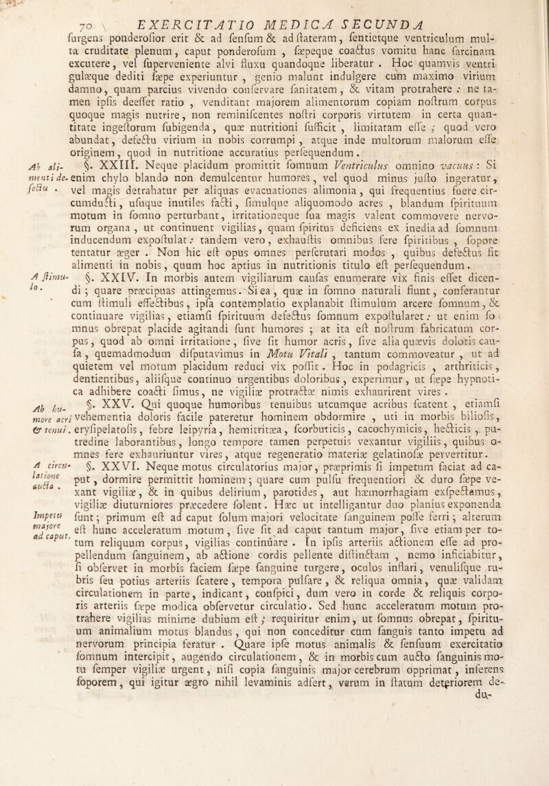 A Jiimu¬ lo . 70 Y ^EXERCITATIO MEDICA SECUNDA furgens ponderofior erit & ad fenfum & ad ftateram, fentietque ventriculum mul¬ ta cruditate plenum, caput ponderofum , faepeque coa&us vomitu hanc farci nam excutere, vel fuperveniente alvi fluxu quandoque liberatur . Hoc quamvis ventri gulaeque dediti faepe experiuntur , genio malunt indulgere cum maximo virium damno, quam parcius vivendo confervare fanitatem, & vitam protrahere: ne ta¬ men ipfis deeflet ratio , venditant majorem alimentorum copiam noflmtn corpus quoque magis nutrire, non reminifcentes noftri corporis virtutem in certa quan¬ titate ingeftorum fubigenda, quae nutritioni fufficit , limitatam efle ; quod vero abundat, defedtu virium in nobis corrumpi, atque inde multorum malorum efle originem, quod in nutritione accuratius perfequendum„ Ab ali- §• III. Neque placidum promittit lomnum ^VsYitTtculus omnino uactius • Si menti de. e. nim chylo blando non demulcentur humores, vel quod minus jufto ingeratur, fcftu . vel magis detrahatur per aliquas evacuationes alimonia , qui frequentius fuere cir¬ cumduci, ufuque inutiles facfti, fimulque aliquomodo acres , blandum fpirituum motum in fomno perturbant, irritationeque fua magis valent commovere nervo¬ rum organa , ut continuent vigilias, quam fpiritus deficiens ex inedia ad fomnum inducendum expoflulat: tandem vero, exhauftis omnibus fere fpiritibus , ibpore tentatur aeger . Non hic efi opus omnes perfcrutari modos , quibus defeStus fit alimenti in nobis, quum hoc aptius in nutritionis titulo efi perfequendum. §. XXIV. In morbis autem vigiliarum caufas enumerare vix finis e flet dicen¬ di ; quare praecipuas attingemus .'Si ea, quae in fomno naturali fiunt, conferantur cum flimuli effe&ibus, ipfa contemplatio explanabit flimulum arcere fomnum, & continuare vigilias, etiamfi fpirituum defecftus fomnum expoflularet: ut enim fo mnus obrepat placide agitandi funt humores ; at ita efi noftrum fabricatum cor¬ pus , quod ab omni irritatione, five fit humor acris, five alia quavis doloris cau- fa , quemadmodum difputavimus in Motu Vitali , tantum commoveatur , ut ad quietem vel motum placidum reduci vix poflit. Hoc in podagricis , arthriticis, dentientibus, aliifque continuo urgentibus doloribus, experimur, ut faepe hypnoti¬ ca adhibere coadli fimus, ne vigiliae protraflae nimis exhaurirent vires. §• XXV. Qui quoque humoribus tenuibus utcumque acribus fcatent , etiamfi ; vehementia doloris facile pateretur hominem obdormire , uti in morbis biliohs, & tenui, eryfipelatofis, febre leipyria, hemitritaea, fcorbirticis, cacochymicis, he&icis r pu¬ tredine laborantibus, longo tempore tamen perpetuis vexantur vigiliis, quibus o- mnes fere exhauriuntur vires, atque regeneratio materiae gelatinofae pervertitur. §. XXVI. Neque motus circulatorius major, praeprimis fi impetum faciat ad ca¬ put , dormire permittit hominem ; quare cum pulfu frequentiori & duro faepe ve¬ xant vigiliae, & in quibus delirium, parotides, aut haemorrhagiam exfpe&amus, vigiliae diuturniores praecedere folent. Haec ut intelligantur duo planius exponenda funt; primum eft ad caput folum majori velocitate fanguinem pofie ferri; alterum efi: hunc acceleratum motum, five fit ad caput tantum major, five etiam per to¬ tum reliquum corpus, vigilias continuare . In ipfis arteriis a&ionem efle ad pro¬ pellendum fanguinem, ab a£Iione cordis pellente diftinftam , nemo inficiabitur, fi obfervet in morbis faciem faepe fanguine turgere, oculos inflari, venulifque ru¬ bris feu potius arteriis fcatere , tempora pulfare , & reliqua omnia, quae validam circulationem in parte, indicant, confpici, dum vero in corde & reliquis corpo¬ ris arteriis faepe modica obfervetur circulatio. Sed hunc acceleratum motum pro¬ trahere vigilias minime dubium eft; requiritur enim, ut fomnus obrepat, fpiritu¬ um animalium motus blandus, qui non conceditur cum fanguis tanto impetu ad nervorum principia feratur . Quare ipfe motus animalis & fenfuum exercitatio fomnum intercipit, augendo circulationem , & in morbis cum aufto fanguinis mo¬ tu femper vigiliae urgent, nifi copia fanguinis major cerebrum opprimat, inferens foporem, qui igitur aegro nihil levaminis adfert, verum in ftatutn deteriorem de- du,- Ab hu¬ more acri A circu¬ latione au a ., Impetu majore ad caput.