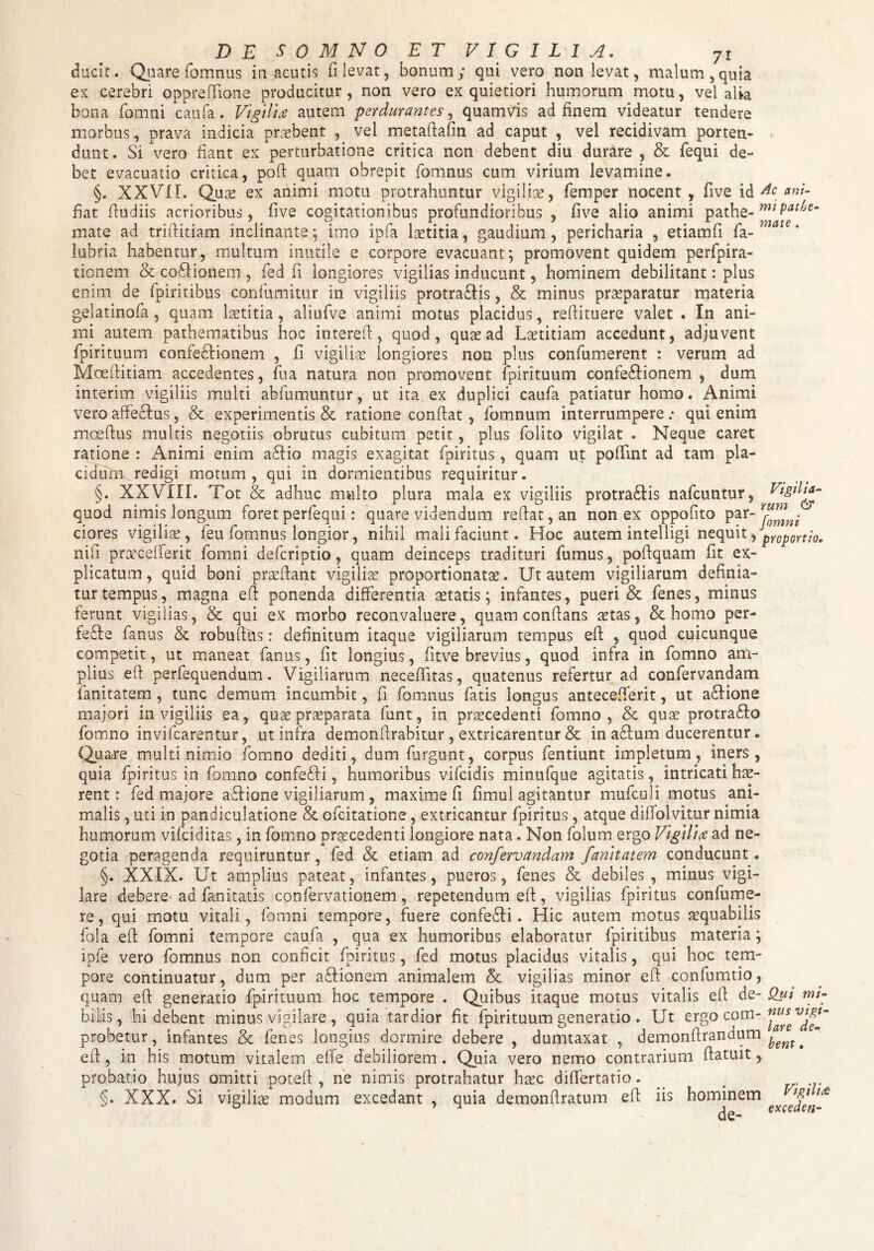 ducit. Quare fomnus iu acutis fi levat, bonum; qui vero non levat, malum, quia ex cerebri oppreflione producitur, non vero ex quietiori humorum motu, vel alia bona fomni caufa. Vigili* autem perdurantes, quamvis ad finem videatur tendere morbus, prava indicia praebent , vel metaftafin ad caput , vel recidivam porten- . dunt. Si vero fiant ex perturbatione critica non debent diu durare , & fequi de¬ bet evacuatio critica, poft quam obrepit fomnus cum virium levamine. §. XXVII. Qua? ex animi motu protrahuntur vigilia?, femper nocent, five id Ac ani- fiat fiudiis acrioribus, five cogitationibus profundioribus , five alio animi pathe- mt Pat^s- mate ad triftitiam inclinante ; imo ipfa laetitia, gaudium , pericharia , etiamfi fa- mat€ * lubria habentur, multum inutile e corpore evacuant; promovent quidem perfpira- tionem & coSHonem , fed fi longiores vigilias inducunt, hominem debilitant: plus enim de fpiritibus confumitur in vigiliis protraftis, & minus praeparatur materia gelatinofa, quam laetitia, aliufve animi motus placidus, reftituere valet • In ani¬ mi autem pathematibus hoc interefi, quod, quae ad Laetitiam accedunt, adjuvent fpirituum confe&ionem , fi vigiliae longiores non plus confumerent : verum ad Moefiitiam accedentes, fu a natura non promovent fpirituum confedlionem , dum interim vigiliis multi abfumuntur, ut ita ex duplici caufa patiatur homo. Animi vero affe&us, & experimentis & ratione confiat, fomnum interrumpere: qui enim moeftus multis negotiis obrutus cubitum petit, plus folito vigilat . Neque caret ratione : Animi enim afflo magis exagitat fpiritus , quarn ut poffint ad tam pla¬ cidum redigi motum, qui in dormientibus requiritur. §. XXVIII. Tot & adhuc multo plura mala ex vigiliis protraffis nafcuntur, quod nimis longum foretperfequi: quare videndum refiat,an non ex oppofito par' Tomni' ciores vigilia, feu fomnus longior, nihil mali faciunt. Hoc autem intelligi nequit, proportio. nifi praecedent fomni defcriptio, quam deinceps tradituri fumus, poftquam fit ex¬ plicatum, quid boni pra?fiant vigiliae proportionata?. Ut autem vigiliarum definia¬ tur tempus, magna efi ponenda differentia setatis; infantes, pueri & fenes, minus ferunt vigilias, & qui ex morbo reconvaluere, quam conflans aetas, & homo per- feffe fanus & robufihs: definitum itaque vigiliarum tempus efi , quod cuicunque competit, ut maneat fanus, fit longius, fitve brevius, quod infra in fomno am¬ plius efi perfequendum. Vigiliarum necefiitas, quatenus refertur ad confervandam fanitatem, tunc demum incumbit, fi fomnus fatis longus antecefierit, ut affione majori in vigiliis ea, qux praeparata funt, in praecedenti fomno, & quae protraffo fomno invifcarentur, ut infra demonftrabitur , extricarentur & in affum ducerentur. Quare multi nimio fomno dediti, dum furgunt, corpus fentiunt impletum, iners, quia fpiritus in fomno confeffi, humoribus vifcidis minufque agitatis, intricati hae¬ rent: fed majore acfione vigiliarum , maxime fi fimul agitantur mufculi motus ani¬ malis , uti in pandiculatione & ofcitatione, extricantur fpiritus, atque diffolvitur nimia humorum vifciditas, in fomno praecedenti longiore nata. Non folum ergo Vigilia ad ne¬ gotia peragenda requiruntur, fed & etiam ad confervandam fanitatem conducunt. §. XXIX. Ut amplius pateat, infantes, pueros, fenes & debiles, minus vigi¬ lare debere ad fan itatis confervationem, repetendum efi, vigilias fpiritus con fu me¬ re , qui motu vitali, fomni tempore, fuere confedfi. Hic autem motus aequabilis fola efi fomni tempore caufa , qua ex humoribus elaboratur fpiritibus materia; ipfe vero fomnus non conficit fpiritus, fed motus placidus vitalis, qui hoc tem¬ pore continuatur, dum per affionem animalem & vigilias minor efi confumtio, quam efi generatio fpirituum hoc tempore . Quibus itaque motus vitalis efi de- Qui mt- bilis, hi debent minus vigilare , quia tardior fit fpirituum generatio . Ut ergo com- probetur, infantes & fenes longius dormire debere , dumtaxat , demonfirandum . efi, in his motum vitalem e fle debiliorem. Quia vero nemo contrarium fiatiut, probatio hujus omitti poteft , ne nimis protrahatur htec diflertatio. ^ # §. XXX. Si vigilia? modum excedant , quia demonfiratuni efi iis hominem