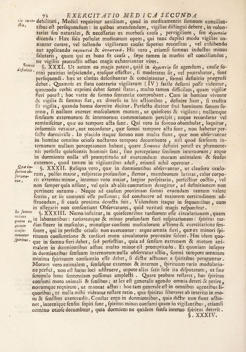 tis mtz* dio „ Somnt definitio , 72 ^ EXERCITATIO MED 1CA SECUNDA debilitari, Medici requiritur auxilium, quod in medicamentis fomnum concilian¬ tibus efl perfequendum: in quibus attendendum, vigilias dillingui debere , in volun¬ tarias feu naturales, & neceffarias ex morbofa caufa , pervigilium , feu uypvitviec dicenda: Haec fola poflulat medicorum opem, qui tunc duplici modo vigilias co¬ nantur curare, vel tollendo vigiliarum caufas fuperius recenfitas , vel exhibendo aut applicando votpxa>nd & vnrvarmi. His vero , etiamfi fomnus indu&us minus falutaris, quam qui ex bona fit caufa , farpe tamen in morbis efl conciliandus, ne vigiliis protra&is adhuc magis exhauriantur vires. §. XXXI. Ut autem eo magis pateat, quid in uypuirvM fit agendum, caufa? fo- mni penitius infpicienda?, ejufque effe&us, fi moderatus fit, vel protrahatur, funt perfequendi. haec ut clarius defcribantur & concipiantur, fomni definitio praegredi debet. Quamvis ex flatu contrario vigiliarum (IV) facile defumi poffe videatur, quomodo verbis exprimi debet fomni flatus, multo tamen difficilius, quam vigiliae fieri potefi; hoc variae de fomno fententia? comprobant. Cum in homine vivente & vigilia & fomnus fiat, ex diverfis in his a&ionibus , definire licet, fi tradita fit vigilia, quando homo dormire dicitur. Perfe£lo dicitur frui hominem fanum fo¬ mno , fi nullum exercet mufcularem motum, ut quiefcens & vigilans *, nullamque fenfuum externorum & internorum commotionem percipit; neque recordatur vel reminifcitur, qua? eo tempore adlafunt. Qui vero in fomno obambulat, loquitur, infomniis vexatur, aut recordatur, qua? fomni tempore adlafunt, non habetur per- fefle dormiviffe . In placido itaque fomno non multa fiunt, qua? non obfervantur in homine omnino otiofo no£lurno tempore decumbente , nifi quod fenfuum in¬ ternorum nullam perceptionem habeat; quare Somnus definiri potefi ex pha?nome~ nis perfe£le quiefcentis hominis fani, fine perceptione fenfuum internorum ,* atque in dormiente nulla efl promptitudo ad exercendum motum animalem & fenfus externos, quod tamen in vigilantibus adefl, etiamfi nihil operatur. fomno IT §* XXXIL Reliqua vero, qua? in dormientibus obfervantur, ut claufura oculo- fervan- rum , pulfus major, refpiratio profundior , flertor, membrorum laxitas, calor corpo- \ut, ris externus minor, internus vero major, largior perfpiratio, perfe£fior coftio, vel non femper quia adfunt, vel quia ab aliis contrarium detegitur , ad definitionem non pertinere autumo . Neque ad caufam proximam fomni eruendam tantum valere fentio, ut iis contenti effe poffimus; fed conducere ad majorem certitudinem ad- flruendam, fi caufa proxima dete61a fuit. Videndum itaque in fequentibus , cum in allegatis non confentiant Obfervatores, quid veritati magis refpondeat. In fomno XXXIII. Nemo inficitur, in quiefcentibus tardiorem effe circulationem , quam quam in111 laborantibus: ranoremque & minus prorundam neri refpirationem: fpiritus tar- quiete dius fluere in mufculos, minufque confumi mufculorum a£lione & exercitatione fen- conju- fuum , qui in perfe£le otiofis non exercentur: atque omnia fieri, qu 3? ex minori fpi- muntuY rituum confumtione & tardiori motu circulatorio provenire folent. Hoc idem quo- jpintus. qUe fomno fieri debet, fed perfe£lius, quia ad fenfum extrenttm & motum ani¬ malem in dormientibus adhuc multo minor efl promptitudo. Et quoniam infuper indormientibus fenfuum internorum nulla obfervatur a£lio, fomni tempore omnium minima fpirituum confumtio effe debet, fi di£la? a£liones a fpiritibus peraguntur. Motum vero animalem , fenfufque externos & internos, fpirituum varia modulatio¬ ne perfici, non efl hujus loci adftruere, utpote alias fatis fufe ita difputatum, ut fine fcrupulo hanc fententiam poffimus ample£ti . Quare probare reflaret, hos fpiritus confumi motu animali & fenfibus; at lex efl generalis agendo omnia deteri & perire , novumque requirere , ut maneat a£lus : hoc tam generale efl in omnibus agentibus li¬ quoribus , ut nulla mihi videatur reflare ratio , qua? fpiritus liberaret ab interitu in mo¬ tu & fenfibus exercendis.Conflat ergo in dormientibus, quia didEte non fiunt a£lio- nes, internique fenfus fopiti funt, fpiritus minus confumi quam in vigilantibus, etiamfi omnino otiofe decumbunt, quia dormiens ne quidem fenfu interno fpiritus deterit. §. XXXIV.