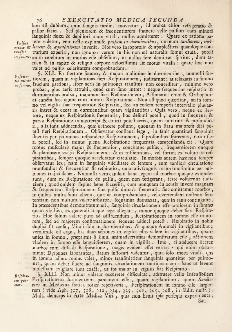 Pulfus minor & tardior in fomno. fi e fp ira» lio m i nor in fomno. Refprr&s sio par¬ cior . 76 EXERCITATIO MED IC A S ECUND A lum eft dubium, quin fanguis tardius moveatur , id probat citior refrigeratio & pallor faciei . Sed pleniorem & frequentiorem (latuere velle pulfum cum minori fanguinis fluxu & debiliori motu vitali, nullus admitteret . Quare ex ratione pa¬ tere videtur, eumre&e exploraffe pulfum In dormientibus, qui eum tardiorem, mol¬ itorem & xquabiliorem invenit. Nos vero in foporofis & apople&icis quandoque con¬ trarium experiri, non ignoro: verum in his non eft naturalis fomni caufa: poteft enim cerebrum in morbis effe obfeffum, ut nullos fere demittat fpiritus, dum ta¬ men &. in capite & reliquo corpore velociffimus fit motus vitalis : quare hoc non valet ad pulfus celeritatem comprobandam. §. XLI. Ex ffertore fonoro, & majori molimine in dormientibus, nonnulli for¬ tiorem , quam in vigilantibus fieri Refpirationem , judicarunt ; at relaxatis in fomno faucium partibus, liber aeris in pulmones tranfitus non conceditur , minime vero probat, plus aeris attrahi, quod cum fono intret : neque frequentior refpiratio in dormientibus probat, majorem fieri Refpirationem; Afthmatici enim & Orthopnoi- ci cun£Ia hxc agunt cum minori Refpiratione. Non eft quod quaeritur, an in fom¬ no vel vigilia fiat frequentior Refpiratio, fed an eodem temporis intervallo plus ae¬ ris intret & exeat in dormientibus quam vigilantibus. Quia vero, neque ex fter- tore, neque ex Refpirationis frequentia, hoc defumi poteft , quod in frequenti & parva Refpiratione minus recipi & emitti poteft aeris, quam in rariori & profundio¬ ri,. alia funt adducenda, qua? evincere pofiimt, quonam in flatu majorem dici po- teft fieri Refpirationem . Obfervatur conflanti lege , in fanis quantitati fanguinis fluentis per pulmones refpondere Refpirationem, fi profundius fpiremus, rarior fie¬ ri potefl, fed in minus plena Refpiratione frequentia compenfanda eft . Quare motus mufcularis major & frequentior , concitatus pulfus , frequentiorem quoque & pleniorem exigit Refpirationem: & in tuffientibus, vel fortius ex voluntate ref- pirantibus, femper quoque acceleratur circulatio. In morbis autem h^c non femper obfervatur lex ; nam in fanguinis vifciditate & lentore , cum tardiori circulatione pronfundior & frequentior fit refpiratio, quia talis fanguis majori molimine per pul¬ mones trajici debet. Nonnulli vero eandem hanc legem ad morbos quoque extende¬ runt, dum ex Refpiratione de pulfu, quem non tetigerant, ferre voluerunt judi¬ cium ; quod quidem faepius bene fucceftit, cum nunquam in acutis inveni magnam & frequentem Refpirationem fine pulfu duro & frequenti. Sed omittamus morbos, in quibus multa fiunt aliena, quae ad comprobandam , vel evertendam noftram fen- tentiam non multum valere arbitror : fequamur dumtaxat, quae in fanis contingunt- In praecedentibus demonftratum eft, fanguinis circulationem effe tardiorem in fomncf quam vigiliis; ex generali itaque lege ailegata ,\ minor quoque debet fieri Refpira¬ tio. Hoc folum valere puto ad adftruendum , Refpirationem in fomno effe mino¬ rem , fed ad majorem confirmationem fequens adduci potefl' . Refpiratio in nobis duplici fit caufa, Vitali fola in dormientibus, & quoque Animali in vigilantibus; verofimile eft ergo , has duas adliones in vigiliis plus valere in vigilantibus, quam unica in fomno, praeprimis fi fimul animadvertimus demonftratum effe , a£lionem vitalem in fomno effe languidiorem, quam in vigiliis . Imo , fi adducere liceret morbos cum difficili Refpiratione , magis evidens elTet veritas r qui enim obdor¬ miunt Dyfpnoea laborantes, ftatim fuffocari videntur , quia folo motu vitali, qui in fomno adhuc minus valet, minor tranfmittitur fanguinis quantitas per pulmo¬ nes , quam debet fluere ad fanguinis circulationem continuandam : hanc ut levent moleftiam evigilare funt coaRi, ut ita major in vigiliis fiat Refpiratio. §* XLII. Non minor videtur occurrere difficultas , adftruere velle Infenfibilem Perfpirationem dormientium parciorem effe , quam vigilantium , quum Sancio- vius in Medicina ftatica toties repetiverit , Perfpirationem in fomno eife largio¬ rem (vide Aph. 30 7, 508, 312, 324, 325 , 3<5i, 365, 398, in Edit, noftr.). Multi deinceps in Arte Medica Viri * quia non licuit ipfa perfequi experimenta, Sau-