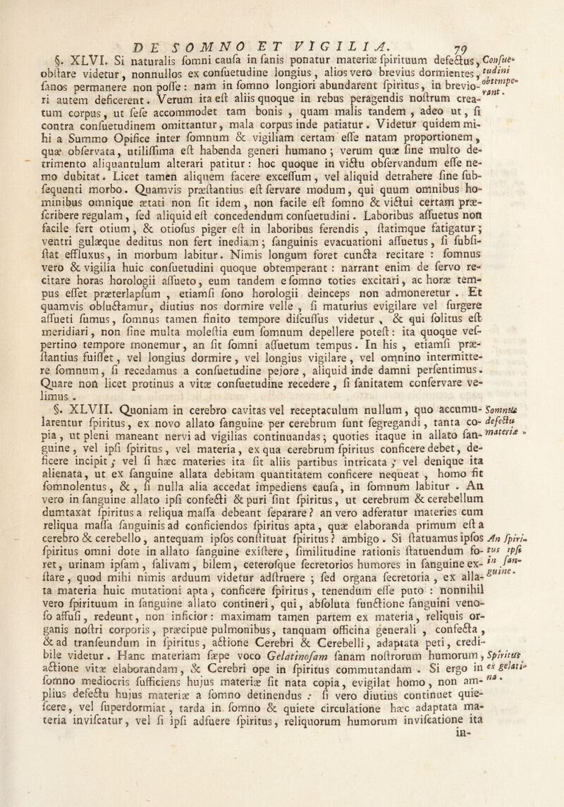 §. XLVI. Si naturalis fomni caufa in fanis ponatur materise fpirituum defe&us^Confue* obftare videtur, nonnullos ex confuetudine longius, alios vero brevius dormientes, flfdini fanos permanere non poflfe : nam in Tamno longiori abundarent fpiritus, in brevio- ri autem deficerent. Verum ita eft aliis quoque in rebus peragendis noftrum crea» ” * tum corpus, ut fefe accommodet tam bonis , quam malis tandem 5 adeo ut, fi contra confuetudinem omittantur, mala corpus inde patiatur. Videtur quidem mi¬ hi a Summo Opifice inter fomnum & vigiliam certam effe natam proportionem, qua? obfervata, utiliftima eft habenda generi humano; verum quae fine multo de» trimento aliquantulum alterari patitur : hoc quoque in vi&u obfervandum effe ne¬ mo dubitat. Licet tamen aliquem facere exceffum, vel aliquid detrahere fine fub~ fequenti morbo. Quamvis prseftantius eft fervare modum, qui quum omnibus ho¬ minibus omnique aetati non fit idem, non facile eft fomno & vi6fui certam jsrx- feribere regulam, fed aliquid eft concedendum confuetudini. Laboribus aftuetus non facile fert otium, & otiofus piger eft in laboribus ferendis , ftatimque fatigatur; ventri gulaeque deditus non fert inediam; fanguinis evacuationi affuetus, fi fubfi- ftat effluxus, in morbum labitur. Nimis longum foret cun&a recitare : fomnus vero & vigilia huic confuetudini quoque obtemperant : narrant enim de fervo re¬ citare horas horologii aftueto, eum tandem e fomno toties excitari, ac horae tem¬ pus eftet prseterlapfum , etiamfi fono horologii deinceps non admoneretur . Et quamvis ob!u£famur, diutius nos dormire velle , fi maturius evigilare vel Turgere affueti fumus, fomnus tamen finito tempore difcuflus videtur , & qui folitus eft meridiari, non fine multa moleftia eum fomnum depellere poteft: ita quoque vef* pertino tempore monemur, an fit fomni aftuetum tempus. In his , etiamfi pras- ftantius fuiffet, vel longius dormire, vel longius vigilare, vel omnino intermitte¬ re fomnum, fi recedamus a confuetudine peiore, aliquid inde damni perfentimus. Quare non licet protinus a vitae confuetudine recedere, fi fanitatem confervare ve¬ limus . §. XLVII. Quoniam in cerebro cavitas vel receptaculum nullum, quo accumu- Somntu larentur fpiritus, ex novo allato fanguine per cerebrum funt fegregandi, tanta co- defetlu pia, ut pleni maneant nervi ad vigilias continuandas; quoties itaque in allato fan- ° guine , vel ipft fpiritus, vel materia, ex qua cerebrum fpiritus conficere debet, de¬ ficere incipit; vel fi haec materies ita fit aliis partibus intricata ; vel denique ita alienata, ut ex fanguine allata debitam quantitatem conficere nequeat , homo fit fomnolentus, &, fi nulla alia accedat impediens caufa, in fomnum labitur . Aii vero in fanguine allato ipft confe£li &puri fint fpiritus, ut cerebrum & cerebellum dumtaxat fpiritus a reliqua mafta debeant feparare ? an vero adferatur materies cum reliqua maffa fanguinis ad conficiendos fpiritus apta, quae elaboranda primum eft a cerebro & cerebello, antequam ipfos conftituat fpiritus ? ambigo . Si ftatuamus ipfos An fphU fpiritus omni dote in allato fanguine exiftere, fimilitudine rationis ftatuendum fo- tus tpfi ret, urinam ipfam , falivam, bilem, ceterofque fecretorios humores in fanguine ex- tn J'an~ ftare, quod mihi nimis arduum videtur adftruere ; fed organa fecretoria , ex alia- &Ui!U ° ta materia huic mutationi apta, conficere fpiritus, tenendum effe puto : nonnihil vero fpirituum in fanguine allato contineri, qui, abfoluta fun£Hone fanguini vena- fo affufi, redeunt, non inficior; maximam tamen partem ex materia, reliquis or¬ ganis noftri corporis, praecipue pulmonibus, tanquam officina generali , confe£fa , &ad tranfeundum in fpiritus, atftione Cerebri & Cerebelli, adaptata peti, credi¬ bile videtur . Hanc materiam faepe voco Gelatmofam Tanam noftrorum humorum, Spiritus aSfione vitae elaborandam, & Cerebri ope in fpiritus commutandam . Si ergo in ex g^Mt* formio mediocris fufficiens hujus materias fit nata copia, evigilat homo, non am- piius defe£fu hujus materiae a fomno detinendus .* fi vero diutius continuet quie- fcere, vel fuperdormiat, tarda in fomno & quiete circulatione ha°c adaptata ma¬ teria invifeatur, vel fi ipfi adfuere fpiritus, reliquorum humorum invifeatione ita