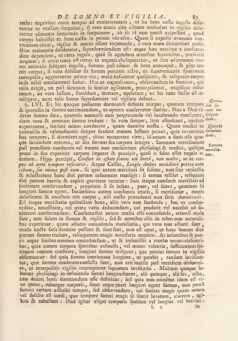 ratio: requiritur enim tempus ad maturationem , ut ita bene cofta ingefta defe¬ rantur in maffam fanguinis; fi vero nimis cito a&ione mufculari in vigiliis defe¬ rantur alimenta femicruda in fanguinem , ab iis id non poteft exfpe&ari , quod corpus habuifiet ex bene co£to in primis^ viis cibo. Quare fi expedit evacuare ven¬ triculum citius , vigiliae & motus eflfent imperanda ; fi vero mora diuturniori perfe¬ ctior maturatio defideratur, fuperdormiendum eft: atque haec maxime a confuetu- dine dependent, ut certa regula, quid iit agendum omnibus hominibus, pra’fcribi nequeat; fi enim tanta eft virtus in organis chylopoieticis, ut fine adjumento mo¬ tus animalis fubigant ingefta, fomnus poft cibum & bene concoquit, & plus nu¬ trit corpus; ii vero debilior iit harum partium actio, ex fuperveniente fpontanea corruptela, aggravantur primae viae, malae nafcuntur qualitates, & reliquum corpus inde nihil emolumenti habet. Hoc ut cognofcamus, obfervandum in homine, qui talia exigit, an poft fomnurn fe fentiat agiliorem, promptiorem , magifque robo¬ ratum , an vero laflum, flaccidum, inertem, oppletum; ex his tunc facile eft ia- telligere, num talis homo fuperdormire vel vigilare debeat. §. LVI. Ex his quoque poflumus dormiendi definire tempus, quonam tempore & quamdiu in fomno continuandum, ut optima confervetur fanitas. Nox a Deo vi¬ detur fomno data, quamvis nonnulli eam pergraecando vel lucubrando tranfigunt, diem vero & auroram fomno tradunt : hi vero femper, licet afluefcunt, tandem experiuntur , fanitati minus conducere , quam dormire no£fu « Quare medici in imbecillis & valetudinariis femper fuadent mature leCum petant, quia invenimus hoc tempore, fi dormiant aegri, citius recuperare vires; id autem a fanis efle quo¬ que faciendum autumo, ut diu fervent fua corpora integra . Somnum meridianum poft prandium conducere vel nocere non confentiunt phyfiologi & medici, quifque prout in flio experitur corpore imperat &. praecipit, quali is folus eflet regula o- mnium . Hipp. praecipit, Confert in deflate fomno uti brevi, non multo, ut ne cor¬ pus ab anni tempore reficcetur. Atque Celfus, Longis diebus meridiari potius ante cibum, fln minus pofl eum . Si quis autem meridiari fit folitus, non fine moleftia & reluftatione hanc diei partem infomnem tranfigit: fi tamen refiftet , reliquam diei partem inertia & capitis gravitate vexatur; huic itaque conducit meridiari ad fanitatem confervandam , praeprimis fi fit infans , puer, vel fenex , quoniam hi longiori fomno egent. Inconfueto autem conflantis aetatis, fi meridiatur , magis delalfatum & onuftum erit corpus , nifi no£le procedenti non fatis dormiverit. Eft itaque meridiatio quibufdam bona, aliis vero non fuadenda ; hoc ex confue- tu.dine, neceflitate, vel aetate varia deducendum, cui proderit vel nocebit ad fa¬ nitatem confervandam. Confuetudini autem multa efle concedenda, etiamfi mala funt, non folum in fomno &c vigiliis, fed & omnibus aliis in rebus non naturali¬ bus experimur; quare aflueto concedenda meridiatio, qui vero non affueti funt, modo nasfte fatis dormire poflunt & funt fani, non eft opus, ut hanc bonam diei partem fomno tradant, relinquentes magis neceflaria negotia. At infantibus & pue¬ ris atque fenibus omnino concedendum , ut & imbecillis a morbo reconvalefcenti- bus, quia eorum corpora fpiritibus exhaufta, vel minus valentia, fufflcientem fpi- rituum copiam conficere, longiori fomno indigent; quo parcius iterum in vigiliis abfumuntur: fed quia fomno continuato longiore, ut patebit , tandem invifcan- tur, qua? fomno moderato confeifa funt, non erit inutile poft meridiem obdormi¬ re, ut interpofitis vigiliis intercipiatur liquorum invifcatio . Multum quoque la¬ borant phyfiologi in definiendo fomni longitudinem, alii quinque, alii fex, o&o, imo decem horis dormiendum efle definiunt; fed quia non omnibus idem eft vi¬ tas genus, roburque corporis, fenes atque pueri longiori egent fomno, non poteft fomno certum adfcribi tempus, fed obfervandum, cui fanitas magis quam otium vel defidia eft cordi, quo tempore fomni magis fe fentit levatum, alacrem , agi« iem & robuftum : iftud igitur eligat temporis fpatium vel longius vel brevius L 2. in Quam- diu fo¬ mno in- diligen¬ dum . Quando dormien¬ dum . Somnus meridia¬