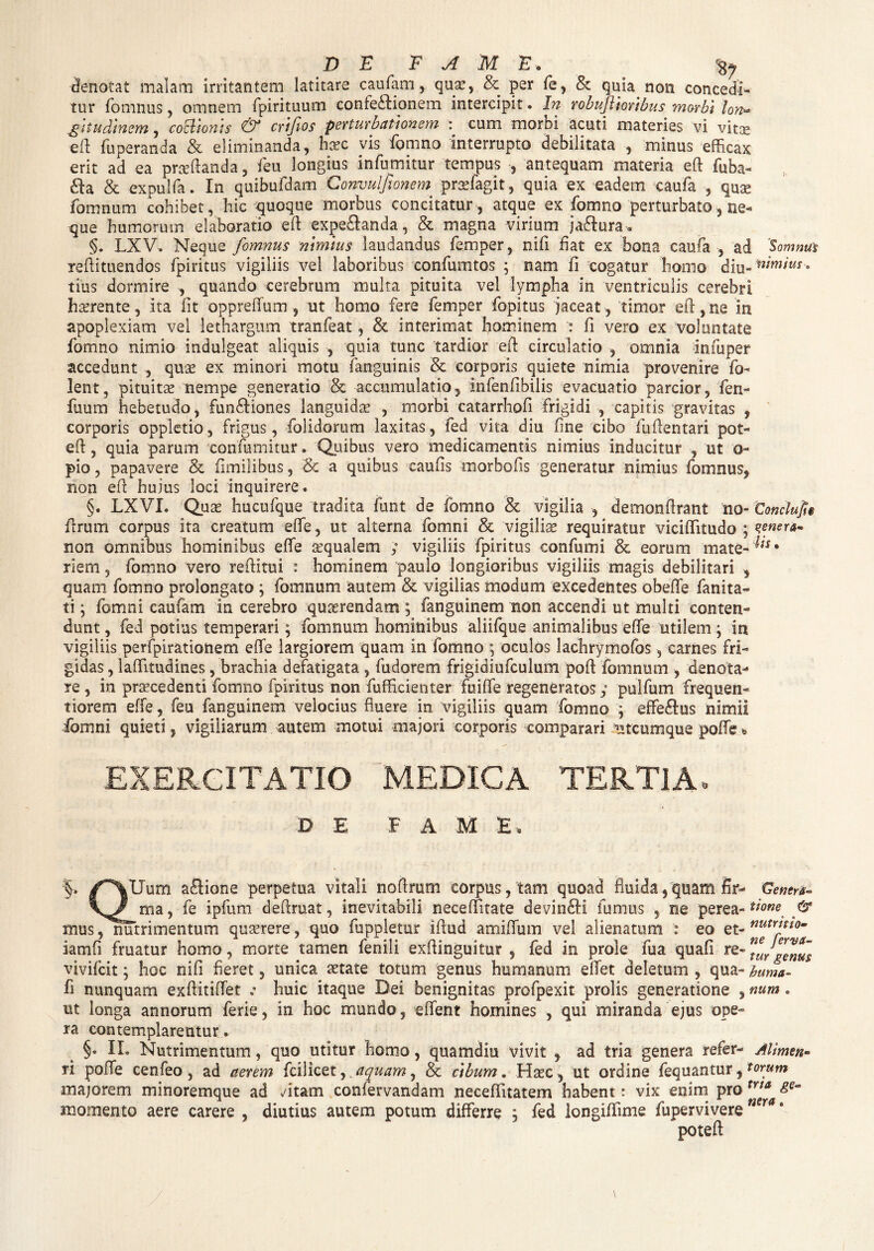 denotat malam irritantem latitare caufam, quae, & per fe, & quia non concedi¬ tur fomnus, omnem fpirituum confe£tionem intercipit. In robujlioribus morbi lon~ gitudinem, cocllonis & eft fio s perturbationem : cum morbi acuti materies vi vitae eft fuperanda & eliminanda, haec vis fomno interrupto debilitata , minus efficax erit ad ea proflanda, feu longius infumitur tempus , antequam materia eft fuba- &a & expulfa. In quibufdam Convulfionem praefagit, quia ex eadem caufa , quae fomnum cohibet, hic quoque morbus concitatur , atque ex fomno perturbato, ne¬ que humorum elaboratio eft expe£landa, & magna virium jaftura. §. LXV. Neque fomnus nimius laudandus femper, nifi fiat ex bona caufa , ad Somnus reftituendos fpiritus vigiliis vel laboribus confumtos ; nam fi cogatur horno diu- almius . tius dormire , quando cerebrum multa pituita vel lympha in ventriculis cerebri haerente, ita fit oppreffum , ut homo fere femper fopitus jaceat, timor eft, ne in apoplexiam vel lethargum tranfeat, & interimat hominem fi vero ex voluntate fomno nimio indulgeat aliquis , quia tunc tardior eft circulatio , omnia infuper accedunt , quas ex minori motu fanguinis & corporis quiete nimia provenire Co¬ lent, pituitae nempe generatio & accumulatio, infenfibilis evacuatio parcior, fen- fuum hebetudo, fun&iones languidae , morbi catarrhofi frigidi , capitis gravitas , corporis oppletio, frigus, folidorum laxitas, fed vita diu fine cibo fuftentari pot- eft, quia parum ‘confutuitur. Quibus vero medicamentis nimius inducitur , ut o- pio, papavere & fimilibus, Sc a quibus caufis morbofis generatur nimius fomnus, non eft hujus loci inquirere. §. LXVI. Quae hucufque tradita fiint de fomno & vigilia , demonftrant no- Conclufi$ ftrum corpus ita creatum effie, ut alterna fomni & vigiliae requiratur viciffitudo ; tenera* non omnibus hominibus effie aequalem ; vigiliis fpiritus confumi & eorum mate- ^ • riem, fomno vero reftitui : hominem paulo longioribus vigiliis magis debilitari , quam fomno prolongato ; fomnum autem & vigilias modum excedentes obeffie fanita- ti; fomni caufam in cerebro quaerendam ; fanguinem non accendi ut multi conten¬ dunt , fed potius temperari; fomnum hominibus aliifque animalibus effie utilem; ia vigiliis perfpirationem effie largiorem quam in fomno ; oculos lachrymofos, carnes fri¬ gidas , laffiitudines, brachia defatigata , fudorem frigidiufculum poft fomnum , denota¬ re , in praecedenti fomno fpiritus non fufficienter fuiffie regeneratos y pulfum frequen- tiorem effie, feu fanguinem velocius fluere in vigiliis quam fomno ^ effe&us nimii fomni quieti, vigiliarum autem motui majori corporis comparari utcumque poffie EXERCITATIO MEDICA TERTIA» DE FAME, §. /“^Uum a£lione perpetua vitali noftrum corpus, tam quoad fluida, quam fir- Genera* ma, fe ipfum deftruat, inevitabili neceffitate devin&i fumus , ne perea-time & mus, nutrimentum quaerere, quo fuppletur iftud amiffium vel alienatum : eo et- nutritl0m iamfi fruatur homo, morte tamen fenili exftinguitur , fed in prole fua quafi re- genus vivifcit; hoc nifi fieret, unica aetate totum genus humanam effiet deletum , qua- huma- fi nunquam exftitiffiet .• huic itaque Dei benignitas profpexit prolis generatione , num. ut longa annorum ferie, in hoc mundo, effient homines , qui miranda ejus ope¬ ra contemplarentur. §• II. Nutrimentum, quo utitur homo, quamdiu vivit , ad tria genera refer¬ ri poffie cenfeo, ad aerem fcilicet,. aquam, & cibum. Haec, ut ordine fequantur, majorem minoremque ad fitam confervandam neceffiitatem habent: vix enim pro momento aere carere , diutius autem potum differre , fed longiffiime fupervivere poteft Allmen* torum tria ge¬ nera .