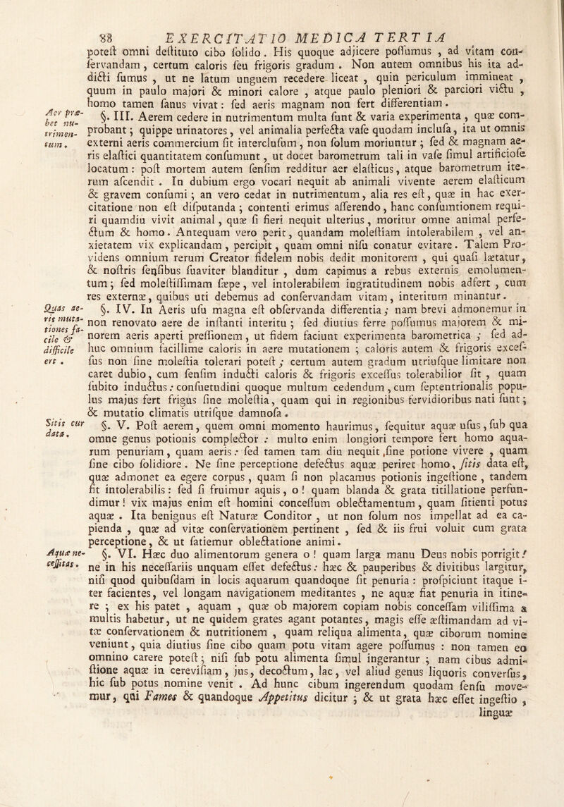 Aer pr<s- bet nu¬ trimen- tum ♦ Quas ae¬ ris muta¬ tiones fa¬ cile & difficile ere . Sitis cur data. Aqu<e ne- ccjjitas. S8 > EXERCITAT 10 MEDICA TERTIA poteft omni deftituto cibo folido. His quoque adjicere poffumus , ad vitam coti- fervandam , certum caloris feu frigoris gradum . Non autem omnibus his ita ad- di£H fumus , ut ne latum unguem recedere liceat , quin periculum immineat , quum in paulo majori & minori calore , atque paulo pleniori & parciori vi£lu , homo tamen fanus vivat: fed aeris magnam non fert differentiam. §. IIL Aerem cedere in nutrimentum multa funt & varia experimenta , quas com¬ probant; quippe urinatores, vel animalia perfe£ta vafe quodam inclufa, ita ut omnis externi aeris commercium fit interclufum , non folum moriuntur ; fed & magnam ae¬ ris elaftici quantitatem confumunt, ut docet barometrum tali in vafe fimul artificiofe locatum : poft mortem autem fenfim redditur aer elaflicus, atque barometrum ite¬ rum afeendit . In dubium ergo vocari nequit ab animali vivente aerem elafticum & gravem confumi; an vero cedat in nutrimentum, alia res eft, quas in hac exer¬ citatione non eft difputanda ; contenti erimus afferendo, hanc confumtionem requi¬ ri quamdiu vivit animal, quas fi fieri nequit ulterius, moritur omne animal perfe¬ rum & homo. Antequam vero perit, quandam moleftiam intolerabilem , vel an¬ xietatem vix explicandam, percipit, quam omni nifu conatur evitare. Talem Pro¬ videns omnium rerum Creator fidelem nobis dedit monitorem , qui quafi lastatur, & noftris fenfibus fuaviter blanditur , dum capimus a rebus externis emolumen¬ tum ; fed moleftiftimam faspe, vel intolerabilem ingratitudinem nobis adfert , cum res externas, quibus uti debemus ad confervandam vitam, interitum minantur. §. IV. In Aeris ufu magna eft obfervanda differentia; nam brevi admonemur in non renovato aere de inflanti interitu ; fed diutius ferre poffumus majorem & mi¬ norem aeris aperti preflionem, ut fidem faciunt experimenta barometrica ; fed ad¬ huc omnium facillime caloris in aere mutationem ; caloris autem & frigoris excef- fus non fine moleftia tolerari poteft; certum autem gradum utriufque limitare non caret dubio, cum fenfim indu£ti caloris & frigoris exceffus tolerabilior fit , quam fubito indu£lus .* confuetudini quoque multum cedendum, cum feptentrionahs popu¬ lus majus fert frigus fine moleftia, quam qui in regionibus fervidioribus nati funt; & mutatio climatis utrifque damnofa. §. V. Pofl aerem, quem omni momento haurimus, fequitur aquas ufus, fub qua omne genus potionis complebor .* multo enim longiori tempore fert homo aqua¬ rum penuriam, quam aerisfed tamen tam diu nequit «fine potione vivere , quam fine cibo folidiore . Ne fine perceptione defe£tus aquas periret homo, fitis data eft, quas admonet ea egere corpus, quam fi non placamus potionis ingeflione , tandem fit intolerabilis: fed fi fruimur aquis, o ! quam blanda & grata titillatione perfun¬ dimur i vix majus enim eft homini conceffum oble&amentum, quam fitienti potus aquae . Ita benignus eft Naturas Conditor , ut non folum nos impellat ad ea ca¬ pienda , quae ad vitae confervationem pertinent , fed & iis frui voluit cum grata perceptione, & ut fatiemur oble&atione animi. §. VI. Haec duo alimentorum genera o ! quam larga manu Deus nobis porrigit/ ne in his neceffariis unquam effet defe£Ius.- hsec & pauperibus & divitibus largitur, nifi quod quibufdam in locis aquarum quandoque fit penuria : profpiciunt itaque i- ter facientes, vel longam navigationem meditantes , ne aquae fiat penuria in itine¬ re ; ex his patet , aquam , quae ob majorem copiam nobis conceffam viliftima & multis habetur, ut ne quidem grates agant potantes, magis effe teftimandam ad vi¬ tas confervationem & nutritionem , quam reliqua alimenta, quas ciborum nomine veniunt, quia diutius fine cibo quam potu vitam agere poffumus : non tamen eo omnino carere poteft; nifi fub potu alimenta fimul ingerantur ; nam cibus adrui- Ilione aquas in cerevifiam, jus, deco&um, lac, vel aliud genus liquoris converfus, hic fub potus nomine venit . Ad hunc cibum ingerendum quodam fenfu move¬ mur, qui Fames & quandoque Appetitus dicitur : & ut grata h^c effet inaeftio , linguas