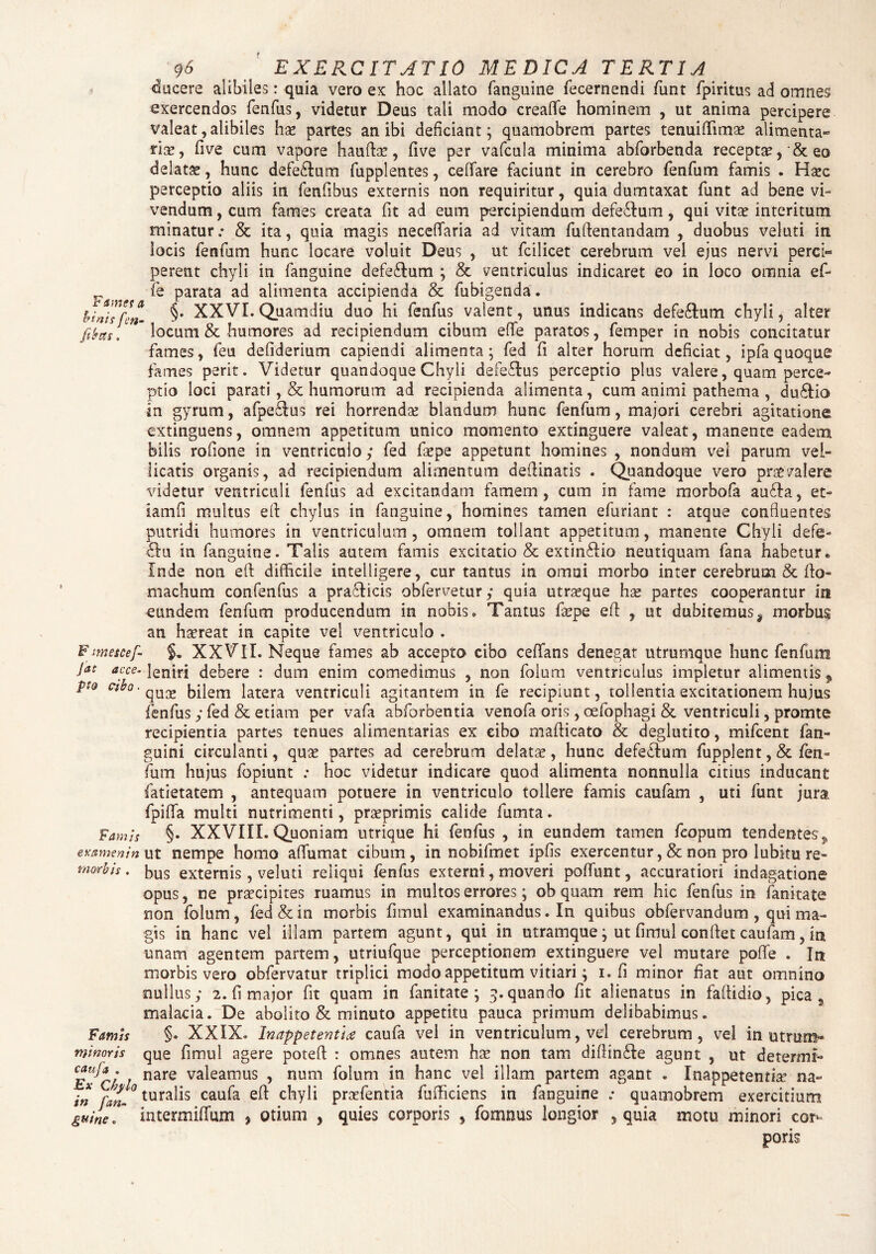 ducere alibiles: quia vero ex hoc allato fanguine fecernendi funt fpiritus ad omnes exercendos fenfus, videtur Deus tali modo creafle hominem , ut anima percipere valeat, alibiles hx partes an ibi deficiant; quamobrem partes tenuiflimse alimenta** rise, five cum vapore h au fise, five per vafcula minima abforbenda receptae eo delatas, hunc defe&um fupplentes, ceflfare faciunt in cerebro fenfum famis . Haec perceptio aliis in fenfibus externis non requiritur, quia dumtaxat funt ad bene vi¬ vendum , cum fames creata fit ad eum percipiendum defe&um, qui vitas interitum minatur; & ita, quia magis neceffaria ad vitam fuftentandam , duobus veluti in locis fenfum hunc locare voluit Deus , ut fcilicet cerebrum vel ejus nervi perci¬ perent chyli in fanguine defe&um ; & ventriculus indicaret eo in loco omnia ef- P fe parata ad alimenta accipienda & fubigenda. kinhfm- §• XXVI. Quamdiu duo hi fenfus valent, unus indicans defe&um chyli, alter fibas, locum & humores ad recipiendum cibum effe paratos, femper in nobis concitatur fames, feu defiderium capiendi alimenta; fed fi alter horum deficiat, ipfa quoque fames perit. Videtur quandoque Chyli defe&us perceptio plus valere, quam perce¬ ptio loci parati, & humorum ad recipienda alimenta, cum animi pathema , du&io in gyrum, afpe£lus rei horrenda: blandum hunc fenfum, majori cerebri agitatione extinguens, omnem appetitum unico momento extinguere valeat, manente eadem bilis rofione in ventriculo; fed fsepe appetunt homines , nondum vel parum vel¬ licatis organis, ad recipiendum alimentum deflinatis . Quandoque vero praevalere videtur ventriculi fenfus ad excitandam famem, cum in fame morbofa au£la, et- iamfi multus efl chylus in fanguine, homines tamen efuriant : atque confluentes putridi humores in ventriculum, omnem tollant appetitum, manente Chyli defe- £lu in fanguine. Talis autem famis excitatio & extin£lio neutiquam fana habetur. Inde non efl difficile intelligere, cur tantus in omni morbo inter cerebrum & flo- machum confenfus a pra£licis obfervetur; quia utrasque hx partes cooperantur in eundem fenfum producendum in nobis. Tantus faepe efl , ut dubitemus, morbui an haereat in capite vel ventriculo . Fmescef- XXVll. Neque fames ab accepta cibo ceflfans denegat utrumque hunc fenfum Jat aece, leniri debere : dum enim comedimus , non folum ventriculus impletur alimentis 9 pto cibo • qUGe bHem latera ventriculi agitantem in fe recipiunt, tollentia excitationem hujus fenfus ; fed & etiam per vafa abforbentia venofa oris, oefophagi & ventriculi, promte recipientia partes tenues alimentarias ex cibo maflicato & deglutito, mifcent fan- guini circulanti, quse partes ad cerebrum delatae, hunc defetlum fupplent, & fen¬ fum hujus fopiunt : hoc videtur indicare quod alimenta nonnulla citius inducant fatietatem , antequam potuere in ventriculo tollere famis caufam , uti funt jura fpiffa multi nutrimenti, praeprimis calide fumta. Famh §• XXVIII. Quoniam utrique hi fenfus , in eundem tamen feopum tendentes^ examen in ut nempe homo affumat cibum, in nobifmet ipfis exercentur ,& non pro lubitu re- tmrbis. kus externis, veluti reliqui fenfus externi, moveri poffunt, accuratiori indagatione opus, ne praecipites ruamus in multos errores; ob quam rem hic fenfus in fanitate non folum, fed & in morbis fimul examinandus. In quibus obfervandum , qui ma¬ gis in hanc vel illam partem agunt, qui in utramque; ut fimul conflet caufam, in unam agentem partem, utriufque perceptionem extinguere vel mutare poffe . In morbis vero obfervatur triplici modo appetitum vitiari; i. fi minor fiat aut omnino nullus; 2. fi major fit quam in fanitate ; 3.quando fit alienatus in faflidio, pica s malacia. De abolito & minuto appetitu pauca primum delibabimus. §. XXIX. Inappetentice caufa vel in ventriculum, vel cerebrum, vel in utram- que fimul agere potefl : omnes autem has non tam difiin£le agunt , ut detemit- Ex ch / nare va^eamus y num f°lum in hanc vel illam partem agant . Inappetentiae na- in fan~ tura^s caufa chyli praefentia fuificiens in fanguine ; quamobrem exercitium guine. intermifTum , otium , quies corporis , fomnus longior , quia motu minori cor¬ poris Famis minoris caufa .