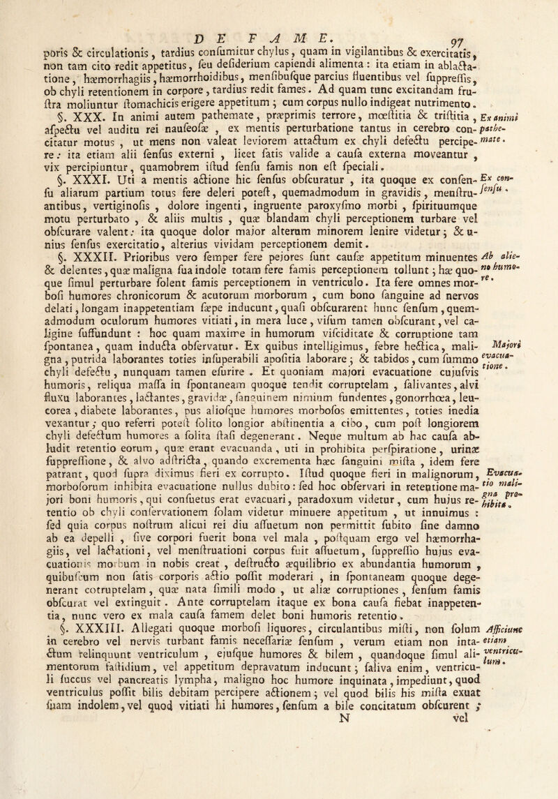 paris & circulationis , tardius confumitur chylus, quam in vigilantibus & exercitatis, non tam cito redit appetitus, feu defiderium capiendi alimenta : ita etiam in abla&a- tione, haemorrhagiis, haemorrhoidibus, menfibufque parcius fluentibus vel fuppreflis, ob chyli retentionem in corpore, tardius redit fames. Ad quam tunc excitandam fru- flra moliuntur flomachicis erigere appetitum ; cum corpus nullo indigeat nutrimento. §. XXX. In animi autem pathemate, praeprimis terrore, moeflitia & triflitia , Ex animi afpe&u vel auditu rei naufeofae , ex mentis perturbatione tantus in cerebro. con-li¬ citatur motus , ut mens non valeat leviorem atta&um ex chyli defe&u percipe- mate • ita etiam alii fenfus externi , licet fatis valide a caufa externa moveantur , re vix percipiuntur, quamobrem illud fenfu famis non efi fpeciali. §. XXXI. Uti a mentis a&ione hic fenfus obfcuratur , ita quoque ex confen- Es C9tSm fu aliarum partium totus fere deleri potefi, quemadmodum in gravidis, menfiru- ten*u' antibus, vertiginofis , dolore ingenti, ingruente paroxyfmo morbi , fpirituumque motu perturbato , & aliis multis , quae blandam chyli perceptionem turbare vel obfcurare valent; ita quoque dolor major alterum minorem lenire videtur; & u- nius fenfus exercitatio, alterius vividam perceptionem demit. §. XXXII. Prioribus vero femper fere pejores funt caufae appetitum minuentes db die- & delentes, quae maligna fua indole totam fere famis perceptionem tollunt; hae quo- que fimul perturbare folent famis perceptionem in ventriculo. Ita fere omnes mor-re* bofi humores chronicorum & acutorum morborum , cum bono (anguine ad nervos delati,longam inappetentiam fsepe inducunt,quafi obfcurarent hunc fenfum,quem- admodum oculorum humores vitiati, in mera luce, vifum tamen obfcurant, vel ca¬ ligine fuffundunt : hoc quam maxime in humorum vifciditate & corruptione tam fpontanea, quam indu£ta obfervatur. Ex quibus intelligimus, febre he£tica, mali- Majori gna , putrida laborantes toties infuperabili apofitia laborare ; & tabidos, cum fummo ev*cua~ chyli defeflu, nunquam tamen efurire * Et quoniam majori evacuatione cujufvis 1 n humoris, reliqua mafla in fpontaneam quoque tendit corruptelam , falivantes,alvi fluxu laborantes , la&antes, gravida?, fanguioem nimium fundentes , gonorrhoea, leu- corea , diabete laborantes, pus aliofque humores morbofos emittentes, toties inedia vexantur,* quo referri potefl folito longior abfiinentia a cibo, cum poft longiorem chyli defe&um humores a folita fiafi degenerant. Neque multum ab hac caufa ab¬ ludit retentio eorum, qua? erant evacuanda, uti in prohibita perfpirarione , urinae fuppreflione, & alvo adftri&a, quando excrementa haec (anguini mi fla , idem fere patrant, quod fupra diximus fieri ex corrupto. Iflud quoque fieri in malignorum. Evacua» morboforum inhibita evacuatione nullus dubito: fed hoc obfervari in retentione ma- tt0 ma^~ jori boni humoris, qui confuetus erat evacuari, paradoxum videtur, cum hujus re- tentio ob chyli confervationem folam videtur minuere appetitum , ut innuimus : fed quia corpus noftrum alicui rei diu afluetum non permittit fubito fine damno ab ea depelli , five corpori fuerit bona vel mala , poftquam ergo vel haemorrha- giis, vel lavationi, vel menftruationi corpus fuit afluetum, fuppreflio hujus eva¬ cuationis morbum in nobis creat , deflrufto aequilibrio ex abundantia humorum , quibufrum non fatis corporis a£Ho poflit moderari , in fpontaneam quoque dege¬ nerant cotruptelam , quae nata fimili modo , ut aliae corruptiones , fenfum famis obfcurat vel exringuit . Ante corruptelam itaque ex bona caufa fiebat inappeten- tia, nunc vero ex rnala caufa famem delet boni humoris retentio . §. XXXIII. Allegati quoque morbofi liquores, circulantibus mifli, non (blum Afficiune in cerebro vel nervis turbant famis necefiariae fenfum , verum etiam non inta- etiam <£Ium relinquunt ventriculum , ejufque humores & bilem , quandoque fimul ali- mentorum faflidium, vel appetitum depravatum inducunt; faliva enim, ventricu- um* li fuccus vel pancreatis lympha, maligno hoc humore inquinata , impediunt, quod ventriculus poflit bilis debitam percipere a&ionem; vel quod bilis his mifla exuat fuam indolem,vel quod vitiati hi humores, fenfum a bile concitatum obfcurent ; N vel