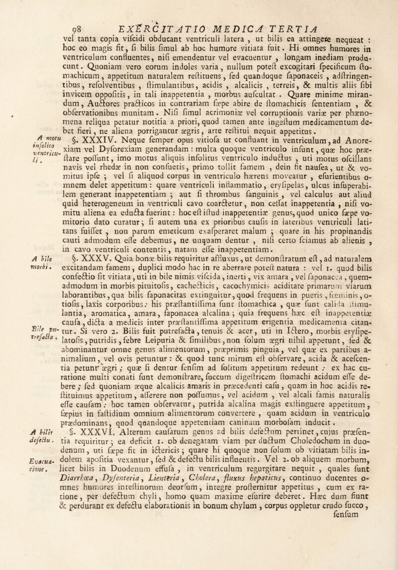 vel tanta copia viflcidi obducant ventriculi latera , ut bilis ea attingere nequeat : hoc eo magis fit, fi bilis fimul ab hoc humore vitiata fuit. Hi omnes humores in ventriculum confluentes, nifi emendentur vel evacuentur , longam inediam produ¬ cunt . Quoniam vero eorum indoles varia, nullum poted excogitari fpecificum fto- machicum, appetitum naturalem redimens, fed quandoque faponaceis , addringen- tibus, refolventibus , fiimulantibus, acidis , alcalicis , terreis, & multis aliis fibi invicem oppofitis, in tali inappetentia , morbus aufcultat . Quare minime miran¬ dum , Au&ores pradticos in contrariam flxpe abire de fiomachicis fententiam , & obfervationibus munitam • Nifi fimul acrimonix vel corruptionis varix per phaeno¬ mena reliqua petatur notitia a priori, quod tamen ante ingeftum medicamentum de¬ bet fieri, ne aliena porrigantur aegris, arte reditui nequit appetitus. A motu XXXIV® Neque femper opus vitiofa ut confluant in ventriculum, ad Anore- wntricu- x*am ve^ h)yforexiam generandam : multa quoque ventriculo infunt, qux hoc prx- ij t ’ fiare poffunt, imo motus aliquis infolitus ventriculo indubius , uti motus ofcillans navis vel rhedx in non confluetis, primo tollit famem , dein fit nauflea, ut & vo¬ mitus ipfle \ vel fi aliquod corpus in ventriculo hxrens moveatur , eflurientibus o- mnem delet appetitum: quare ventriculi inflammatio, eryfipelas, ulcus influperabi- lem generant inappetentiam ; aut fi thrombus flanguinis , vel calculus aut aliud quid heterogeneum in ventriculi cavo coartetur, non cedat inappetentia , nifi vo¬ mitu aliena ea edubla fuerint: hoc ed idud inappetentix genus, quod unico flxpe vo¬ mitorio dato curatur; fi autem una ex prioribus caufis in lateribus ventriculi lati¬ tans fuidet , non parum emeticum exaflperaret malum ; quare in his propinandis cauti admodum effle debemus, ne unquam dentur , nifi certo fciamus ab alienis , in cavo ventriculi contentis, natam effle inappetentiam. A bile §. XXXV. Quia bonx bilis requiritur affluxus ,ut demondratum ed , ad naturalem morbi» excitandam famem, duplici modo hac in re aberrare poted natura : vel i. quod bilis confeblio fit vitiata , uti in bile nimis viflcida, inerti, vix amara , vel faponacea , quem¬ admodum in morbis pituitofis, cacheblicis, cacochymicis aciditate primarum viarum laborantibus,qua bilis faponacitas extinguitur,quod frequens in pueris ,fceminis,o- tiofis, laxis corporibus; his prxdantidima funt domachica , qux funt calida itimu- lantia, aromatica, amara, faponacea alcalina ; quia frequens hxc ed inappetentix caufaydibla a medicis inter prxdanddima appetitum erigentia medicamenta citan- P«- tur. Si vero 2. Bilis fuit putrefabta , tenuis & acer, uti in Iblero, morbis eryfipe- treJa a* jatofis, putridis, febre Leipuria & fimilibus, non flolum xgri nihil appetunt, fed & abominantur omne genus alimentorum, prxprimis pinguia, vel qux ex partibus a- nimalium, vel ovis petuntur: & quod tunc mirum ed obfervare, acida & aceflcen- ria petunrxgri; qux fi dentur fenfim ad flolitum appetitum redeunt ; ex hac cu¬ ratione multi conati funt demondrare, fluccum digedricem domachi acidum effle de¬ bere ; fed quoniam xque alcalicis amaris in prxcedenti caflu, quam in hoc acidis re¬ dimimus appetitum, aderere non pofflumus, vel acidum , vel alcali famis naturalis effle caufam; hoc tamen obfervatur, putrida alcalina magis exdinguere appetitum, fxpius in fadidium omnium alimentorum convertere , quam acidum in ventriculo prxdominans, quod quandoque appetentiam caninarn morbofam inducit. A bilh §. XXXVI. Alterum caufarum genus ad bilis defleblum pertinet, cujus prxflen- defettu. tia requiritur; ea deficit 1. ob denegatam viam per dubium Choledochum in duo¬ denum , uti flxpe fit in iblerkis; quare hi quoque non flolum ob vitiatam bilis in- Evacua- dolem apofitia vexantur, fled & defeblu bilis influentis . Vel 2. ob aliquem morbum, tione. licet bilis in Duodenum effufla , in ventriculum regurgitare nequit , quales flunt Diarrhoea, Dyfenteria, Lienteria, Cholera, fluxus hepaticus, continuo ducentes 0« mnes humores inteflinorum deorflum, integre prodernitur appetitus , cum ex ra¬ tione , per defeblum chyli, homo quam maxime eflurire deberet. Hxc dum fiunt & perdurant ex defeblu elaborationis in bonum chylum , corpus oppletur crudo fiucco* flenflum