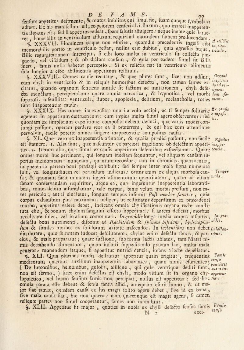 99 fenfum appetitus definiente, & motus infolitus qui fimul fit, fuam quoque fymbohrn adfert. Ex his manifeftum eft,eo pejorem cenferialvi fluxum,quo majori inappeten- tia ftioatus eft ; fed fi appetitus redeat, fpem faiutis affulgere: neque inepte quis ilatue- ret bona: bilis in ventriculum affluxum requiri ad naturalem famem producendam . §. XXXVII. Hominem itaque non efurire , quamdiu precedentis ingefii cibi f f'* memorabilis portio in ventriculo reflat, nullus erit dubius , quia egreffiis hujus , TrimlT. Bilis regurgitationem intercipit, fi cibi ioco multa in ventriculo fit colle£la pin¬ guedo, vel vifcidum ; & ob di£lam caufam , & quia per eadem fimul fit Bilis iners , famis nulla habetur perceptio . Si ex reli£tis fiat in ventriculo alimentis fola longior a cibo abfiinentia appetitum refiituit. §. XXXVIII. Omnes caufo recitato , & quo plures funt , licet non adfint^ Organi cum chyli in ventriculo &. in reliquis humoribus defe£lu , non tamen fames ex- citatur, quando organum fentiens inutile fit fa£tum ad mutationem , chyli defe- Jpien-^ £lu inducam, percipiendam.* quare omnia narcotica , & hypnotica , vel morbi dam fa- foporofi, infenfiiitas ventriculi, ifupor, apoplexia, delirium, melancholia, toties mem • funt inappetentio caufo. §. XXXIX. Has omnes itaexnofitas non ita volo accipi, ac fi femper fblitario cau/iS agerent in appetitum defiruendum *, cum fopius multa fimul agere obferventur : fed ct™P0Jim quoniam ex fimplicium expolitione compofita debent deduci, qua? variis modis con¬ jungi poffunt, operam perdere reor ea fi proferrem, & qui hoc cum attentione pervolvit, facile poterit omnes fingere inappetentio compofitas caufas . §. XL. Quo vero ex inappetentia oriuntur, & qualia praedici poliunt, non facile Effecius efi: (latuere. i„ Alia funt, quae nafcuntur ex parciori ingefiione ob defe£lum appeti- imppe- tus. 2. Iterum alia , quo fimul ex caufis appetitum delentibus exfpeflamus. Quare tentia * omnes morbi huc pertinent, qui longam inediam fequuntur, vel aliquam caufam fu- perius memoratam: nunquam, quantum recordor, tam in chronicis, quam acutis, inappetentia partem boni profagii exhibuit; fed femper inter mala figna numerata fuit, vel longitudinem vel periculum indicans.* oritur enim ex aliqua morbo! a cau- Semptr fa; & quoniam facit minorem ingeri alimentorum quantitatem , quam ad vitam • fanam confervandam requiritur, atque ea, quo ingeruntur inappetentia laboranti*» bus , minus debito afiimulantur , tale corpus, binis veluti morbis preffum, non ca¬ ret periculo ; aut fi eluiletur, longum tempus infumit Pofl morbos fanatos , quia corpus exhaufium plus nutrimenti indiget, ut refiituatur deperditum, ex procedenti morbo, apoetitus valere debet, indicans omnia chylificationis organa re cie confii- tuta effe, & bonum chylum fanguini eff eto fuppeditari .* fi autem deficiat, morbus recidivare folec, vel in alium commutari. In gravidis longa inedia corpus infantis, gra~ defeclu boni nutrimenti, difponit ad Kachitidem & /pinam bifidam , hydrocepba-vtuts* lum & fimiles morbos ex folidorum laxitate nafcendos. In lactantibus non debet inlaftan- diu durare, quin fummam inducet debilitatem; chylus enim defeflu famis., & par- tibus* cius, & male praeparaturquare fuflione, fubforma la£lis ablatus, tam Matri ni¬ mis detrahendo alimentum , quam infanti fuppeditando pravum lac, rnuita mala generat.* monendum itaque, fi apoetitus nutrici deficit, infans a lacie depellatur» §* XLI. Quia pluribus modis defimitur appetitus quam erigitur , frequentius medicorum quorant auxilium inappetentia laborantes, quam nimis efurientes;/aul*. ( De lurconibus, heluonibus, guiofis, aliifque , qui gulo ventrique dediti funt, non efi: fermo, ) licet enim defeclus efi chyli, modo vitium fit in organo chy- appetet** lopoietico, vel hamo fenfum famis non percipiat, nullus efi: appetitus : fed hoc ti*. omnia parata eife debent & fenfu famis affici, antequam efurit homo, & ut ma¬ jor fiat fames, quodam caufa ex his magis folito agere debet , fiee id ex bona, five mala, caufa fiat , hic non quaero e nam. quocunque efi magis agens, fi tamen reliquo partes non fimul cooperantur, fames non intenditur. XLIL Appetitus, fit. major , quoties in nobis ex chyli defeflu fenfus famis N 2, exci- cauJa