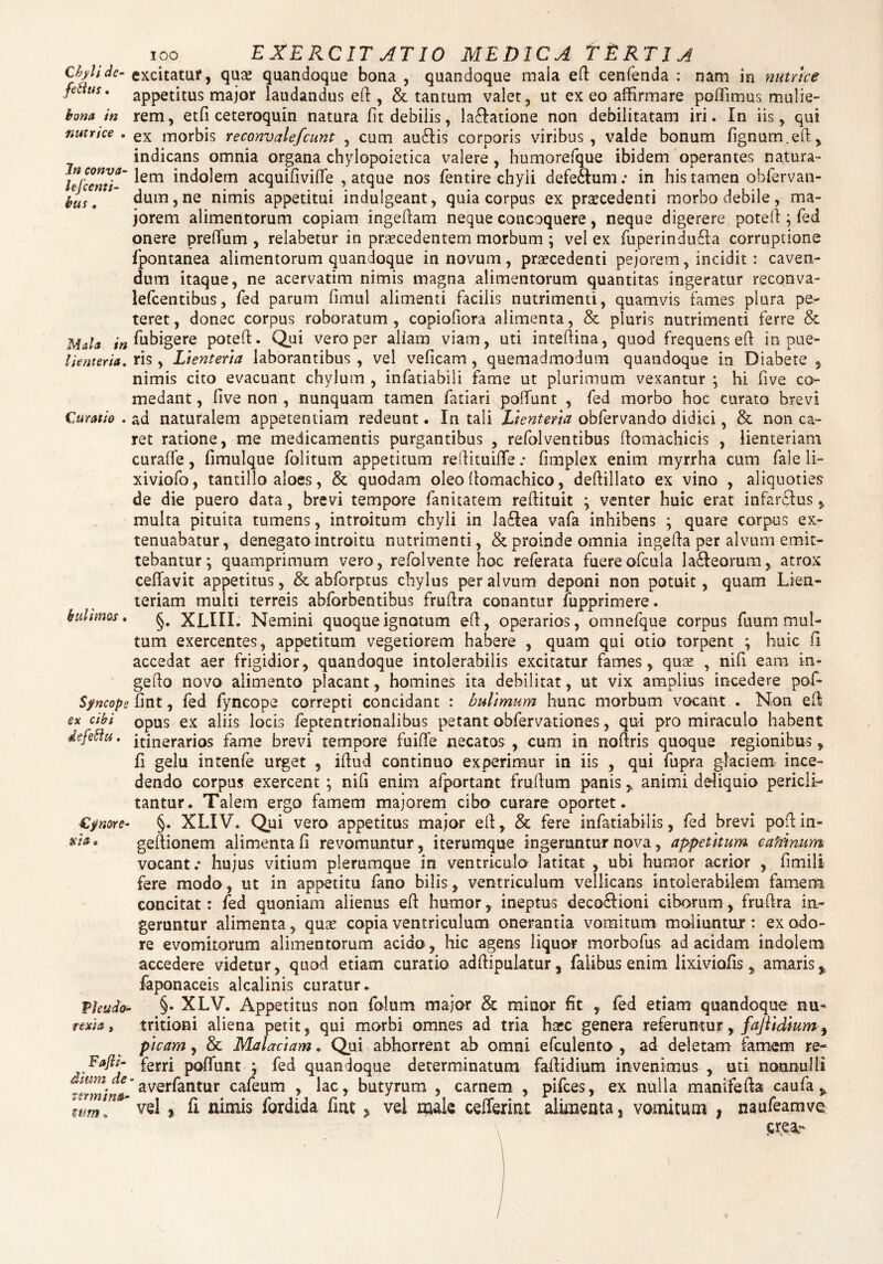 Chyli de- fettus. bona in nutrice . Jn conva- lefc enti¬ bus , Mala in lienteria. Curatio . Sfncope ex cibi efeffiu. €j/mve- a i a» Vkudo- rexia, Fafti- dium de ■ termina¬ tum o ioo EXERCIT ATIO MEDICA TERTIA excitatur, qua; quandoque bona , quandoque maia eft cenfenda : nam in nutrice appetitus major laudandus eft , & tantum valet, ut ex eo affirmare poffimus mulie¬ rem, etfi ceteroquin natura fit debilis, laftatione non debilitatam iri. In iis, qui ex morbis reconvalefcunt , cum au£Hs corporis viribus, valde bonum lignum.eft, indicans omnia organa chylopoietica valere, humorefque ibidem operantes natura¬ lem indolem acquifivifle , atque nos fentire chyli defeclum; in his tamen obfervan- dum,ne nimis appetitui indulgeant, quia corpus ex praecedenti morbo debile, ma¬ jorem alimentorum copiam ingeftam neque concoquere, neque digerere poteft ; fed onere preflum , relabetur in procedentem morbum ; vel ex fuperindu£la corruptione fpontanea alimentorum quandoque in novum, praecedenti pejorem, incidit : caven¬ dum itaque, ne acervatim nimis magna alimentorum quantitas ingeratur reconva- lefcentibus, fed parum fimul alimenti facilis nutrimenti, quamvis fames plura pe¬ teret, donec corpus roboratum, copiofiora alimenta, & pluris nutrimenti ferre & fubigere poteft. Qui vero per aliam viam, uti inteftina, quod frequens eft innue¬ ris , Lienteria laborantibus , vel veficam , quemadmodum quandoque in Diabete , nimis cito evacuant chylum , infatiabili fame ut plurimum vexantur • hi five co¬ medant , five non , nunquam tamen fatiari poliunt , fed morbo hoc curato brevi ad naturalem appetentiam redeunt. In tali Lienteria obfervando didici, & non ca¬ ret ratione, me medicamentis purgantibus , refolventibus ftomachicis , lienteriam curafie, limulque folitum appetitum reftituifte .* fimplex enim myrrha cum fale li- xiviofo, tantillo aloes, & quodam oleo ftomachico, deftillato ex vino , aliquoties de die puero data, brevi tempore fanitatem reftituit ; venter huic erat infarsus, multa pituita tumens, introitum chyli in la£Iea vafa inhibens ; quare corpus ex¬ tenuabatur, denegato introitu nutrimenti, & proinde omnia ingefta per alvum emit¬ tebantur; quamprimum vero, refolvente hoc referata fuereofcula la&eorum, atrox ceflavit appetitus, & abforptus chylus per alvum deponi non potuit, quam Lien¬ teriam multi terreis abforbentibus fruftra conantur fupprimere. §. XLIIL Nemini quoque ignotum eft, operarios, omnefque corpus fuum mul¬ tum exercentes, appetitum vegetiorem habere , quam qui otio torpent ; huic fi accedat aer frigidior, quandoque intolerabilis excitatur fames, quae , nifi eam in- gefto novo alimento placant, homines ita debilitat, ut vix amplius incedere pol¬ iant , fed fyncope correpti concidant : bulimum hunc morbum vocant . Non eft opus ex aliis locis feptentrionalibus petant obfervationes, qui pro miraculo habent itinerarios fame brevi tempore fuifle necatos , cum in noftris quoque regionibus, fi gelu intenfe urget , iftud continuo experimur in iis , qui fupra glaciem ince¬ dendo corpus exercent ; nifi enim afportant fruftum panis > animi deliquio pericli¬ tantur. Talem ergo famem majorem cibo curare oportet. §. XLIV. Qui vero appetitus major eft, & fere infatiabilis, fed brevi poft in- geftionem alimenta fi revomuntur, iterumque ingeruntur nova, appetitum, cafiinum vocant.* hujus vitium plerumque in ventriculo latitat , ubi humor acrior , fimili fere modo, ut in appetitu fano bilis, ventriculum vellicans intolerabilem famem concitat: fed quoniam alienus eft humor, ineptus deco£Honi ciborum, fruftra in¬ geruntur alimenta, qute copia ventriculum onerantia vomitum moliuntur : ex odo¬ re evomitorum alimentorum acido, hic agens liquor morbofus ad acidam indolem accedere videtur, quod etiam curatio adftipulatur, faiibus enim lixiviofis, amaris* faponaceis alcalinis curatur. §. XLV. Appetitus non folum major & minor fit , fed etiam quandoque nu** tritioni aliena petit, qui morbi omnes ad tria hxc genera referuntur, fajiidium, picam, & Malaciam. Qui abhorrent ab omni efculento , ad deletam famem re¬ ferri poliunt ; fed quandoque determinatum faftidium invenimus , uti nonnulli averfantur cafeum , lac, butyrum , carnem , pifces, ex nulla manifefta caufa, vel * fi nimis fordida firu , vel naak ceflerint alimenta, vomitum , naufeamve