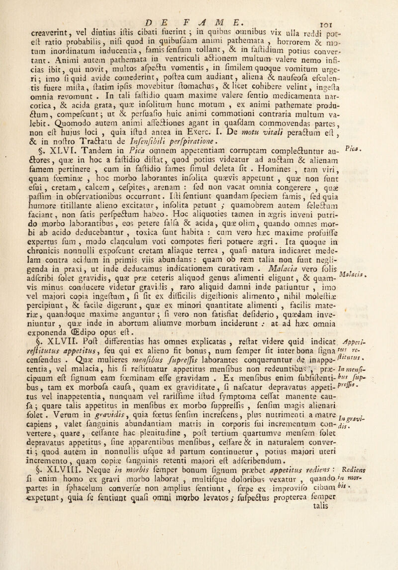 creaverint, vel diutius iftis cibati fuerint; in quibus amnibus vix ulla reddi pot- efi ratio probabilis, nifi quod in quibufdam animi pathemata , horrorem & mo¬ tum inordinatum inducentia, famis fen fu m tollant, & in faftidium potius conver¬ tant. Animi autem pathemata in ventriculi asionem multum-valere nemo infi¬ cias ibit, qui novit, multos afpeitu vomentis, in fimilem quoque vomitum urge¬ ri; imo fi quid avide comederint, poftea cum audiant, aliena & naufeofa efculen- tis fuere mitia, fiatim ipfis movebitur ftomachus, & licet cohibere velint, ingetia omnia revomunt . In tali faftidio quam maxime valere fentio medicamenta nar¬ cotica, & acida grata, quae infolitum hunc motum , ex animi pathemate produ¬ cum, compefcunt; ut & perfuafio huic animi commotioni contraria inultum va¬ lebit. Quomodo autem animi affectiones agant in quafdam commovendas partes, non eft hujus loci , quia ifiud antea in Exerc. I. De motu vitali peraCtum e fi , & in nodro TraCtatu de Infenfibili perfpiratione. §. XLVI. Tandem in Pica omnem appetentiam corruptam complectuntur au- Pica' bores, quae in hoc a faflidio didat, quod potius videatur ad aubam & alienam famem pertinere , cum in fadidio fames fimul deleta fit . Homines , tam viri, quam foeminae , hoc morbo laborantes infolita quaevis appetunt , quae non funt efui, cretam, calcem, cefpites, arenam : fed non vacat omnia congerere , quae paflim in obfervatjonibus occurrunt. Ifti fentiunt quandam fpeciem famis, fed quia humore titillante alieno excitatur, infolita petunt ; quamobrem autem felebum faciant, non fatis perfpebum habeo. Hoc aliquoties tamen in a'gris inveni putri¬ do morbo laborantibus, eos petere falfa & acida, quaeolim, quando omnes mor¬ bi ab acido deducebantur , toxica funt habita : cum vero hac maxime profuiffe expertus fum , modo clanculum voti compotes heri potuere agri. Ita quoque in chronicis nonnulli expofcunt cretam aliaque terrea , quafi natura indicaret mede¬ lam contra acidum in primis viis abundans: quam ob rem talia non funt negli- genda in praxi, ut inde deducamus indicationem curativam . Malacia vero folis adfcribi folet gravidis, qua pra ceteris aliquod genus alimenti eligunt, & quam- MaUcsa' vis minus conducere videtur gravidis , raro aliquid damni inde patiuntur , imo vel majori copia ingeftum, fi fit ex difficilis digeilionis alimento , nihil moleia percipiunt, & facile digerunt, qua ex minori quantitate alimenti , facilis mate¬ ria , quandoque maxime anguntur ; fi vero non fatisfiat defiderio, quadam inve¬ niuntur , qua inde in abortum aliumve morbum inciderunt .* at ad hac omnia exponenda (Sdipo opus eft. §. XLVII. Poft differentias has omnes explicatas , reflat videre quid indicat Appeti- rejiitutus appetitus, feu qui ex alieno fit bonus, num femper fit inter bona ligna tus re- cenfendus . Qua mulieres menfibus fiuprejjis laborantes conqueruntur de inappe-^m,w * tentia, vel malacia, his fi reftituatur appetitus menfibus non redeuntibus ', prx-Inmenfi- cipuum eft fignum eam foeminam effe gravidam ♦ Ex menfibus enim fubfilfenti-bus fllP- bus, tam ex morbofa caufa, quam ex graviditate, fi nafcatur depravatus appeti- Pre^ts' tus vel inappetentia, nunquam vel rariffime ifiud fymptoma ceflat manente cau¬ fa ; quare talis appetitus in menfibus ex morbo fuppreifis , fenfim magis alienari folet. Verum in gravidis, quia foetus fenfim increfcens, plus nutrimenti a matre r . capiens , valet fanguinis abundantiam mattis in corporis fui incrementum con-j/Js vertere, quare, celfante hac plenitudine , poff tertium quartumve menfem folet depravatus appetitus, fine apparentibus menfibus, celfare & in naturalem conver¬ ti ; quod autem in nonnullis ufque ad partum continuetur , potius majori uteri Incremento, quam copiae fanguinis retenti majori eft adfcribendum. §. XLVIIL Neque in morbis femper bonum fignum praebet appetitus rediens: Redtem ii enim homo ex gravi morbo laborat , multifque doloribus vexatur , quando Jn mor- partes in fphacelum converfae non amplius fentiunt , faepe ex improvilb cibumbts 8 expetunt, quia fe fentiunt: quafi omni morbo levatos; fufpeCtus propterea femper talis r