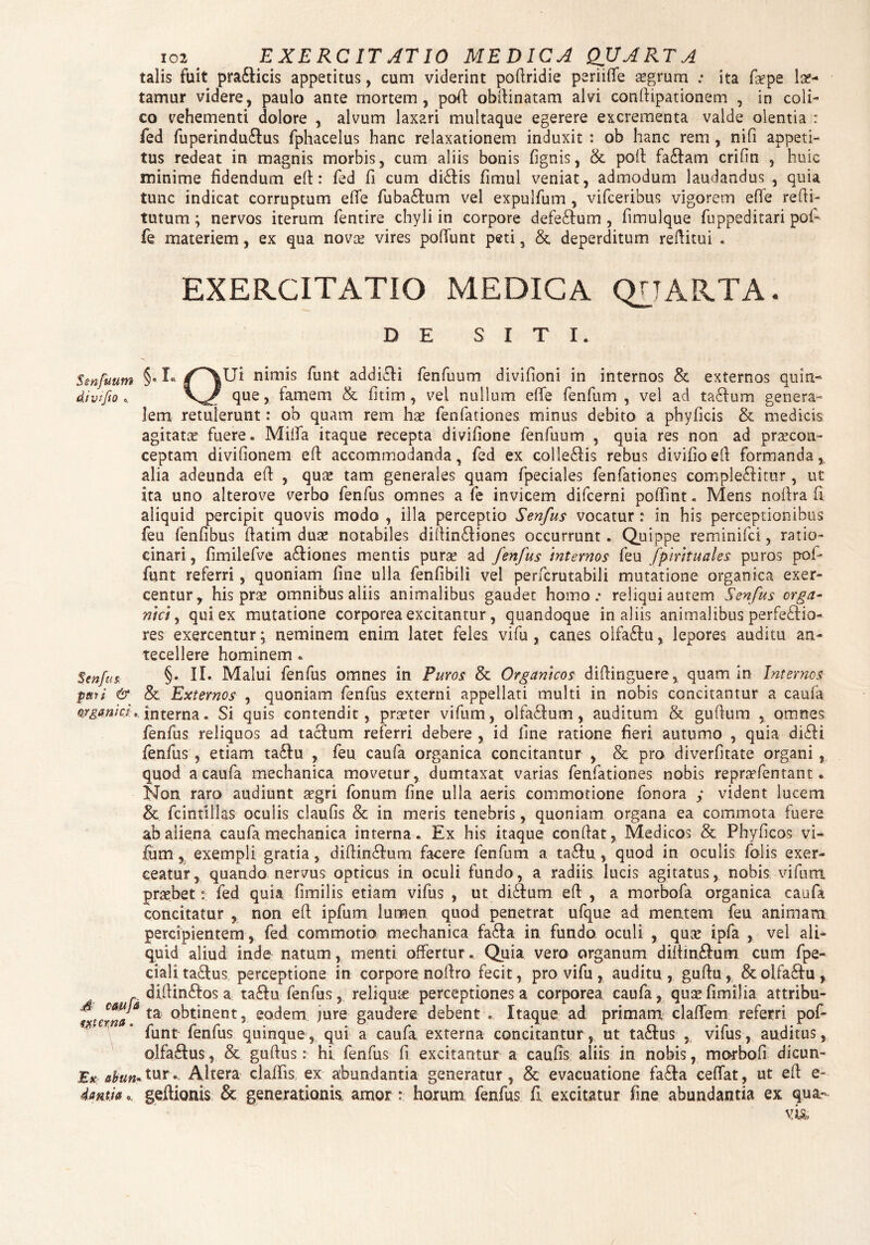 talis fuit pra&icis appetitus, cum viderint poflridie periifle segrum .• ita fxpe le¬ tamur videre, paulo ante mortem, pofl obflinatam alvi conftipationem , in coli¬ co vehementi dolore , alvum laxari multaque egerere excrementa valde olentia : fed fuperindu£tus fphacelus hanc relaxationem induxit : ob hanc rem , nifi appeti¬ tus redeat in magnis morbis, cum aliis bonis (ignis, & poli fa&am crifin , huic minime fidendum efl: fed fi cum didtis fimul veniat, admodum laudandus , quia tunc indicat corruptum efle fuba&um vel expulfum , vifceribus vigorem efle refli- tutum ; nervos iterum fentire chyli in corpore defe£tum , fimulque fuppeditari pofi fe materiem, ex qua nova? vires poliunt peti, & deperditum reflitui . EXERCITATIO MEDICA QUARTA* D E SITI. Smfuum §• I- /'^Ui nimis funt addi£li fenfuum divilioni in internos & externos quin- que, famem & fitim , vei nullum efle fenfum , vel ad tactum genera¬ lem retulerunt: ob quam rem has fenfationes minus debito a phyficis & medicis agitata fuere. Milia itaque recepta divifione fenfuum , quia res non ad praecon- ceptam divifionem eft accommodanda, fed ex collegis rebus divifioefl formanda, alia adeunda efl , quas tam generales quam fpeciales fenfationes complectitur, ut ita uno alterove verbo fenfus omnes a fe invicem difcerni poflint« Mens noflra fi aliquid percipit quovis modo , illa perceptio Senfus vocatur : in his perceptionibus feu fenfibus flatim duas notabiles diflindtiones occurrunt. Quippe reminifci, ratio¬ cinari , fimilefve a£tiones mentis pura? ad fenfus internos feu fpmtuales puros pof- funt referri, quoniam fine ulla fenfibili vel perfcrutabili mutatione organica exer¬ centur, his prse omnibus aliis animalibus gaudet homo.- reliqui autem Senfus orga¬ nici , qui ex mutatione corporea excitantur, quandoque in aliis animalibus perfe&io- n- res exercentur; neminem enim latet feles vifu , canes oifa£tu, lepores auditu tecellere hominem • Senfus §* II* Malui fenfus omnes in Puros & Organicos diflinguere, quam in Internos pari & & Externos , quoniam fenfus externi appellati multi in nobis concitantur a caufa organici, interna. Si quis contendit, prarter vifum, olfactum, auditum & gufium , omnes fenfus reliquos ad tactum referri debere , id fine ratione fieri autumo , quia didti fenfus , etiam ta&u , feu caufa organica concitantur , & pro diverfitate organi , quod a caufa mechanica movetur, dumtaxat varias fenfationes nobis reprtefentant. Non raro audiunt aegri fonum fine ulla aeris commotione fonora y vident lucem & fc in tilias oculis claufis & in meris tenebris, quoniam organa ea commota fuere ab aliena caufa mechanica interna. Ex his itaque conflat, Medicos & Phyficos vi¬ fum , exempli gratia, diflin£tum facere fenfum a ta&u , quod in oculis folis exer¬ ceatur, quando nervus opticus in oculi fundo, a radiis lucis agitatus, nobis vifum praebet: fed quia fimilis etiam vifus , ut didtum efl , a morbofa organica caufa concitatur , non efl ipfum lumen quod penetrat ufque ad mentem feu animam percipientem , fed commotio mechanica fa£ta in fundo oculi , qua? ipfa , vel ali¬ quid aliud inde natum, menti, offertur. Quia vero organum diftin&um cum fpe- cialitadlus perceptione in corpore noflro fecit, pro vifu, auditu, guftu, &olfa£tu, diftinftos a. ta£tu fenfus, reliqme perceptiones a corporea caufa, qusefimilia attribu- S csuja ta 0btinent, eodem jure gaudere debent . Itaque ad primani cladem referri pof- iunt lenius quinque, qui a caula externa concitantur, ut tactus , viius, auditus, olfa£tus, & guftus: hi fenfus fi excitantur a caufis aliis in nobis, morbofi dicun- Ex abun*tur» Altera cladis ex abundantia generatur, & evacuatione fa£ta ceffat, ut efl e- iantk ® geflionis & generationis, amor : horum fenfus fi excitatur fine abundantia ex qua-