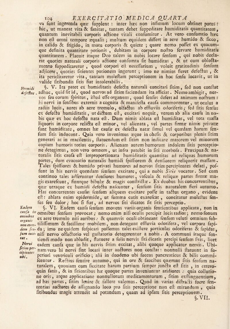 Humi di defeftus 'Eadem caufa in omnibus organis non eum- dem fen- fum exci¬ tat . Nervi fitim per¬ cipientes ubi. 104 . EXERCITATIO MEDICA QUARTA va funt ingerenda quae fupplent : inter haec non infimum locum obtinet potus; Iiic, ut maneat vita & fanitas, tantam debet fuppeditare humiditatis quantitatem, quantum inevitabili corporis a&ione vitali confumitur . At vero confumtio haec non eft omni tempore aequalis; multum equidem differt in aere humido & fi-cco, in calido & frigido , in motu corporis & quiete ; quare nemo poffet ex quacum¬ que definita quantitate potionis , debitam in corpore nofiro fervare humiditatis quantitatem . Placuit itaque Deo talem in nobis locate fenfum , qui nobis decla¬ rat quoties naturali corporis adfione confumta fit humiditas , & ut cum obledla- mento fuppeditaretur , quod corpori eft necefiarium , voluit gratitudinis fenfum adjicere, quoties fitientes potionem ingerunt ; imo ne nimius fieret defedfus , & ita periclitaretur vita, tantam moleftam perceptionem in hoc fenfu locavit, ut in valide fitibundis fitis fiat intolerabilis. §. V. Ita patet ex humiditatis defedlu naturali concitari fitim, fed non confiat adhuc, quid fit id, quod nervos ad fitim faciendam ita afficiat. Nemo ambigit, ner¬ vos feu eorum fpiritus, ifiud effe organum, quod fenfus defert ad animam nofiram : hi nervi in fenfibus externis a cognita & manifefta caufa commoventur , ut oculus a radiis lucis, aures ab aere tremulo, olfadlus ab effluviis odoriferis; fed fitis fenfus ex defeclu humiditatis, utdidlum eft, excitari nequit, verum ab alia caufa in no¬ bis quee ex hoc defedlu nata eft. Dum nimis ablata eft humiditas, vel tota maffa liquoris in corpore relidla eft minor, vel alienata, vel partes firmse nimis privato» funt humiditate, omnes has caufie ex defedlu natas fimul vel quasdam harum fen¬ fum fitis inducunt. Quia vero invenimus a:que inobefis & corporibus plenis fitim generari ac in macilentis, fiatuendum eft fitim non indicare majorem vel minorem copiam humoris totius corporis. Alienam autem humorum indolem fitis perceptio¬ ne detegimus, non vero omnem , ut infra patebit in fiti morbofa . Praecipua & na¬ turalis fitis caufa eft improportionata humiditatis quantitas ad reliquas humorum partes, dum evacuatio naturalis humidi fpiffiorem & denfiorem reliquerit maffiam. Tales fpiffiores & humido privati humores ad nervos fitim percipientes delati, pof- funt in his nervis quendam fenfum excitare, quia nobis Sitis vocatur. Sed cum continuo tales adferuntur denfiores humores, vafcula & reliqua partes firmae ma¬ gis exarefeunt, fiuntque bibulae & magis conftridla?. Ex duobus his concurrentibus, quae utraque ex humidi defedlu nafcuntur , fenfum fitis naturalem fieri autumo. Has concurrentes caufas fenfum aliquem excitare poflfe in tadfus organo , evidens eft: ablata enim epidermide, ut fumma cutis exarefeat , concitatur moleftus fen¬ fus feu dolor; hoc fi fiat, ad nervos fiti dicatos fit fitis perceptio. §. VI. Eadem caufa fenfum movens variis organis fentientibus applicata, non in omnibus fenfum provocat; nemo enim nifi oculis percipit lucis radios ; nemofonum ex aere tremulo nifi auribus .* & quamvis oculi obtineant fenfum veluti omnium fub- tiliffimum & facillime mobilem, non detegunt effluvia odorifera, vel corpora fapi- da; imo ne quidem fufpicari poffemus tales exiftere particulas odoriferas & fapidas, nifi nervo olfaddorio vel guftatorio detegerentur a nobis. A communi itaque fen- tiendi modo non abludit, ftatuere a folis nervis fiti dicatis percipi fenfum fitis, licet eadem caufa quae in his nervis fitim excitat, alibi quoque applicatur nervis. Ubi- namvero hi nervi, fint locati inter au&ores non conflat: nonnulli ftatuunt in fu- periori ventriculi orificio; alii in duodeno ubi fuccus pancreaticus & bilis commi- fcentur . Re&ius fentire autumo, qui in ore & faucibus quaerunt fitis fenfum na¬ turalem, quoniam cum ficcitate harum partium femper jundfa. eft fitis , in cetero- quin fanis, & in fitientibus hae quoque partes inveniuntur aridiores .• quia collutio¬ ne oris, atque applicatione nonnullorum medicamentorum , fitim exftinguentium, ad has partes, fitim lenire & fallere valemus. Quod in varias diftrafti fuere fen- tentias audlores de aflignando loco pro fitis perceptione non eft mirandum , quia fitibundus magis attendit ad potandum , quam ad ipfara fitis perceptionem. §.vri„