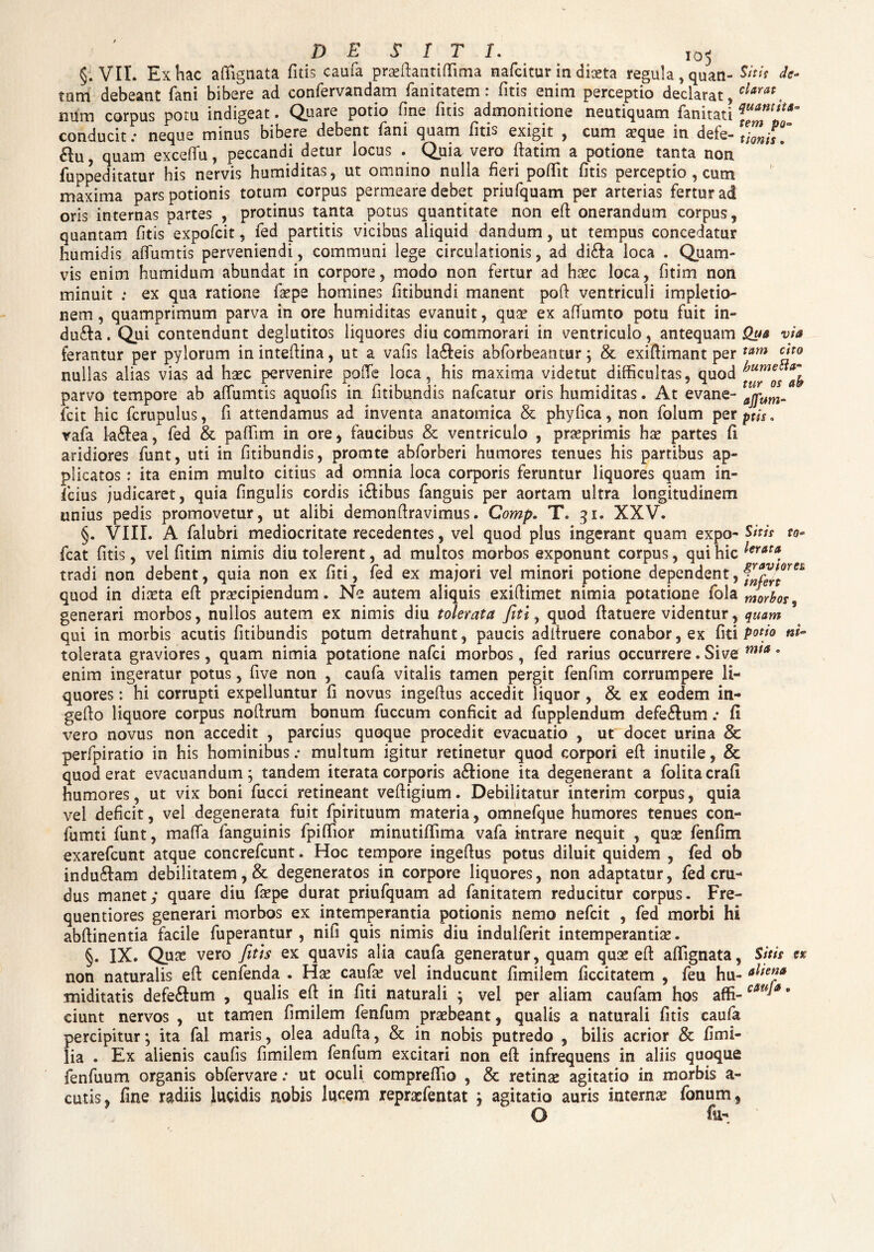 de siti. I0< §. VII. Ex hac afiignata litis caufa praeftantiffima nafcitur in diseta regula ,quan- Sitit tum debeant fani bibere ad confervandam fanitatem: litis enim perceptio declarat, clarat. num corpus potu indigeat. Quare potio fine litis admonitione neutiquam fanitati conducit; neque minus bibere debent fani quam litis exigit , cum aeque in defe- tiZisT , quam exceffu, peccandi detur locus . Quia vero ftatim a potione tanta non fuppeditatur his nervis humiditas, ut omnino nulla fieri poffit litis perceptio , cum maxima pars potionis totum corpus permeare debet priufquam per arterias fertur ad oris internas partes , protinus tanta potus quantitate non eft onerandum corpus, quantam litis expofcit, fed partitis vicibus aliquid dandum, ut tempus concedatur humidis affumtis perveniendi, communi lege circulationis, ad di&a loca . Quam¬ vis enim humidum abundat in corpore, modo non fertur ad haec loca, fitim non minuit ; ex qua ratione faepe homines fitibundi manent poft ventriculi impletio- nem, quamprimum parva in ore humiditas evanuit, quae ex affumto potu fuit in** du&a. Qui contendunt deglutitos liquores diu commorari in ventriculo, antequam Qua via tam ato ferantur per pylorum in inteftina, ut a vafis la&eis abforbeantur; & exiftimant per nullas alias vias ad haec pervenire poffe loca, his maxima videtut difficultas, quod parvo tempore ab affumtis aquofis in fitibundis nafcatur oris humiditas. At evane- icit hic fcrupulus, fi attendamus ad inventa anatomica & phyfica, non folum perptis. rafa la&ea, fed & paffim in ore, faucibus & ventriculo , praeprimis hae partes li aridiores funt, uti in fitibundis, promte abforberi humores tenues his partibus ap¬ plicatos : ita enim multo citius ad omnia loca corporis feruntur liquores quam in¬ fidus judicaret, quia fingulis cordis ictibus fanguis per aortam ultra longitudinem unius pedis promovetur, ut alibi demonfiravimus. Comp. T. 31. XXV. §. VIII. A falubri mediocritate recedentes, vel quod plus ingerant quam expo- Sitit to~ fcat litis, vel fitim nimis diu tolerent, ad multos morbos exponunt corpus, qui hic lerat* tradi non debent, quia non ex fiti, fed ex majori vel minori potione dependent, 4 quod in diaeta eft praecipiendum. Ne autem aliquis exifiimet nimia potatione fola morbos generari morbos, nullos autem ex nimis diu tolerata fiti, quod (latuere videntur, quam qui in morbis acutis fitibundis potum detrahunt, paucis adltruere conabor, ex fiti potio tolerata graviores, quam nimia potatione nafci morbos, fed rarius occurrere. Sive m(a * enim ingeratur potus, five non , caufa vitalis tamen pergit fenfim corrumpere li¬ quores : hi corrupti expelluntur fi novus ingefius accedit liquor , & ex eodem in- geflo liquore corpus nofirum bonum fuccum conficit ad fupplendum de felium; II vero novus non accedit , parcius quoque procedit evacuatio , ut docet urina & perfpiratio in his hominibus; multum igitur retinetur quod corpori eft inutile, & quod erat evacuandum; tandem iterata corporis a£lione ita degenerant a folita crafi humores, ut vix boni fucci retineant veftigium. Debilitatur interim corpus, quia vel deficit, vel degenerata fuit fpirituum materia, omnefque humores tenues con- fumti funt, mafta fanguinis fpiftior minutiftima vafa intrare nequit , quae fenfim exarefcunt atque concrefcunt. Hoc tempore ingeftus potus diluit quidem , fed ob indu&am debilitatem, & degeneratos in corpore liquores, non adaptatur, fed cru¬ dus manet; quare diu faepe durat priufquam ad fanitatem reducitur corpus. Fre- quentiores generari morbos ex intemperantia potionis nemo nefcit , fed morbi hi abftinentia facile fuperantur , nifi quis nimis diu indulferit intemperantia*. §. IX. Quas vero fitis ex quavis alia caufa generatur, quam quse eft aftignata, Sitis non naturalis eft cenfenda . Hae caufa? vel inducunt fimilem ficcitatem , feu hu- miditatis defe£lum , qualis eft in fiti naturali ; vel per aliam caufam hos affi-0 ciunt nervos , ut tamen fimilem fenfum praebeant, qualis a naturali fitis caufa percipitur*, ita fal maris, olea adufta, & in nobis putredo , bilis acrior & fi mi¬ lia . Ex alienis caufis fimilem fenfum excitari non eft infrequens in aliis quoque fenfuum organis obfervare: ut oculi compreftio , & retinae agitatio in morbis a- cutis, fine radiis lugidis nobis lucem repraefentat j agitatio auris internae fonum,