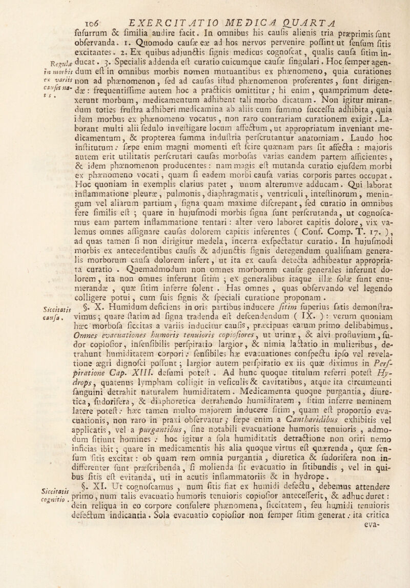 fufurrum <k limilia audire facit. In omnibus his caufis alienis tria prgeprimisfiunt obfervanda. i. Quomodo caufas eas ad hos nervos pervenire pofTint ut fenfum fitis excitantes. 2. Ex quibus adjungis fignis medicus cognofcat, qualis caufa fitim in- Kegute ducat. 3. Specialis addenda eft curatio cuicumque caufas fingulari. Hoc femper agen- tn morbis dum eft in omnibus morbis nomen mutuantibus ex phaenomeno, quia curationes varhs non ad phaenomenon, fed ad caufas iftud phaenomenon proferentes, funt dirigen- cxujit na- . frequentiffime autem hoc a pra£licis omittitur hi enim , quamprimum dete¬ xerunt morbum, medicamentum adhibent tali morbo dicatum. Non igitur miran¬ dum toties fruftra adhiberi medicamina ab aliis cum fummo fuccedii adhibita, quia idem morbus ex phaenomeno vocatus, non raro contrariam curationem exigit . La¬ borant multi alii fedulo inveftigare locum affeStum , ut appropriatum inveniant me¬ dicamentum, & propterea fumma induftria perfcrutantur anatorniam . Laudo hoc Inftitutum .• faspe enim magni momenti eft fcire quaenam pars fit afre£Ia : majoris autem erit utilitatis perfcrutari caufas morbofas varias eandem partem afficientes, & idem phaenomenon producentes: nam magis eft mutanda curatio ejufdem morbi ex phaenomeno vocati, quam fi eadem morbi caufa varias corporis partes occupat. Hoc quoniam in exemplis clarius patet , unum alterumve adducam. Qui laborat inflammatione pleura, pulmonis, diaphragmatis, ventriculi, inteftinorum , menin¬ gum vel aliarum partium, figna quam maxime difcrepant, fed curatio in omnibus fere fimilis eft ; quare in hujufmodi morbis ligna funt perfcrutanda, ut cognofca- rrrns eam partem inflammatione tentari: alter vero laboret capitis dolore, vix va¬ lemus omnes affignare caufas dolorem capitis inferentes ( Conf. Comp. T. 17. ), ad quas tamen fi non dirigitur medela, incerta exfpe&atur curatio. In hujufmodi morbis ex antecedentibus caufis & adjunbfis fignis detegendum qualifnam genera¬ lis morborum caufa dolorem infert, ut ita ex caufa detedfa adhibeatur appropria- ta curatio . Qjemadmodum non omnes morborum caufas generales inferunt do¬ lorem , ita non omnes inferunt fitim ; ex generalibus itaque illas folas funt enu¬ merandas , quas fitim inferre folent . Has omnes , quas obfervando vel legendo colligere potui, cum fuis fignis Sc fpeciali curatione proponam . Siccitatis §• X. Humidum deficiens in oris partibus inducere fitim fuperius fatis demon ftra- taufa* vimus; quare ftatim ad figna tradenda eft defcendendum ( IX. ): verum quoniam haec morbofa ficcitas a variis inducitur caufis, praecipuas earum primo delibabimus. Omnes evacuationes humoris tenuioris c opio fi ores, ut urinis, & alvi profluvium , fu- dor copiofior, infenfibilis perfpiratio largior, & nimia lactatio in mulieribus, de¬ trahunt humiditatem corporifenfibiles has evacuationes confpebtu ipfo vel revela¬ tione segri dignofci poliunt; largior autem perfpiratio ex iis quse diximus in Perfi- piratione Cap. XIIL defumi poteft . Ad hunc quoque titulum referri poteft Hy¬ drops , quatenus lympham colligit inveficu!is& cavitatibus, atque ita circumeunti fanguini detrahit naturalem humiditatem. Medicamenta quoque purgantia, diure¬ tica, fudorifera, & diaphoretica detrahendo humiditatem , fitim inferre neminem latere poteft.* haec tamen multo majorem inducere fitim, quam eft proportio eva¬ cuationis, non raro in praxi obfervatur ; faepe enim a Cantharidibus exhibitis vel applicatis, vel a purgantibus, fine notabili evacuatione humoris tenuioris , admo¬ dum fitiunt homines .* hoc igitur a fola humiditatis detradtione non oriri nemo inficias ibit; quare in medicamentis his alia quoque virtus eft quaerenda , quas fen¬ fum fitis excitat: ob quam rem omnia purgantia , diuretica & fudorifera non in¬ differenter funt praefcribenda, fi molienda fit evacuatio in fitibundis , vel in qui¬ bus fitis eft evitanda, uti in acutis inflammatoriis & in hydrope. Siccitatis §* XI. Ut cogno^camus > num ^at ex humidi defectu, debemus attendere €o°nitio Primo)num talis evacuatio humoris tenuioris copiofior antecedent, & adhuc duret: * dein reliqua in eo corpore confulere phaenomena, ficcitatem, feu hujnidi tenuioris defeftum indicantia. Sola evacuatio copiofior non femper fitim generat .• ita critica eva-