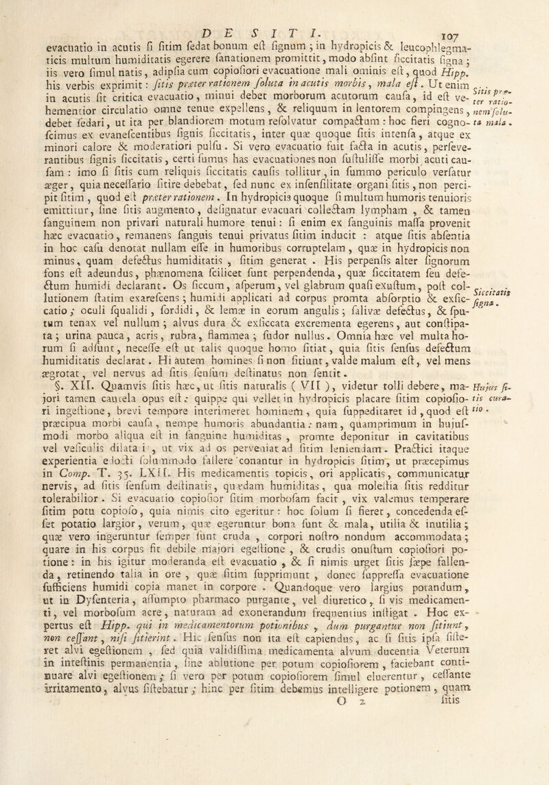 D E SI T I. 107 evacuatio in acutis fi fitim fedat bonum efi fignum ; in hydropicis & leucpphlegma- ticis multum humiditatis egerere fanationem promittitmodo abfmt iiccitatis figna ; iis vero fimul natis, adipfiacum copiofiori evacuatione mali ominis efi, quod Hipp. his verbis exprimit: fitis prester rationem foluta in acutis morbis, mala efi . Ut enim in acutis fit critica evacuatio, minui debet morborum acutorum caufa, id efi ve- hementior circulatio omne tenue expellens, & reliquum in lentorem compingens, debet Tedari, ut ita per blandiorem motum refolvatur compaStum: hoc fieri cogno- fcimus ex evanefeentibus fignis iiccitatis, inter quae quoque fitis intenfa, atque ex minori calore & moderatiori pulfu. Si vero evacuatio fuit fadia in acutis, perfeve¬ rantibus fignis iiccitatis, certi fumus has evacuationes non fufiulifle morbi acuti cau- fam : imo fi fitis cum reliquis Iiccitatis caufis tollitur, in fummo periculo verfatur seger, quia necefifario fit ire debebat, fed nunc ex infenfilitate organi fitis,non perci¬ pit fitim , quod efi prater rationem * In hydropicis quoque fi multum humoris tenuioris emittitur, line fitis augmento, de figna tur evacuari ■colle&am lympham & tamen fanguinem non privari naturali humore tenui: fi enim ex fanguinis maflfa provenit haec evacuatio, remanens fanguis tenui privatus fitim inducit : atque fitis abfentia in hoc cafu denotat nullam efie in humoribus corruptelam, quae in hydropicis non minus, quam defeftus humiditatis , fitim generat * His perpenfis alter fignorum fons efi adeundus, phaenomena fcilicet funt perpendenda, quae ficcitatem feu defe- £Ium humidi declarant. Os ficcum, afperum, vel glabrum quafiexufium, pofi col¬ lutionem fiatim exarefeens; humidi applicati ai corpus promta abforptio & exfic- catio; oculi fqualidi, fordidi, & lemae in eorum angulis; falivae defedlus, & fpu- tum tenax vel nullum ; alvus dura & exficcata excrementa egeretis, aut con-fiipa- ta; urina pauca, acris, rubra, flammea; fudor nullus. Omnia haec vel multa ho¬ rum fi adfunt, neceffe efi ut talis quoque homo fitiat, quia fitis fenfus dere&um humiditatis declarat. Hi autem homines fi non fitiunt , valde malum efivel mens aegrotat, vel nervus ad fitis fenfum deftinatus non fient it. §. XII. Quamvis fitis hacc, ut fitis naturalis ( VII ), videtur tolli debere , ma¬ jori tamen cautela opus efi.- quippe qut vellet in hydropicis placare fitim copiofio- ri ingefiione, brevi tempore interimeret hominem, quia fuppeditaret id,quod efi prtecipua morbi caufa , nempe humoris abundantia .• nam, quamprimum in hujuf- modi morbo aliqua efi in fanguine humtditas , promte deponitur in cavitatibus vel veficulis dilata i-, ut vix ad os perveniat ad fitim leniendam . Pradlici itaque experientia edocH foluoimodo fallere‘conantur in hydropicis fitim, ut praecepimus in Comp. T. 35. LXIL His medicamentis tropicis, ori applicatis , communicatur nervis, ad fitis fenfum defiinatis, quardam humiditas, qua molefiia fitis redditur tolerabilior . Si evacuatio copiofior fitim morbofam facit , vix valemus temperare fitim potu copiofo, quia nimis cito egeritur: hoc folum fi fieret, concedenda ef- fet potatio largior, verum, quae egeruntur bona funt & mala, utilia & inutilia ; quae vero ingeruntur femper liint cruda , corpori noftro nondum accommodata; quare in his corpus fit debile majori egefiione , & crudis onufium copiofiori po¬ tione : in his igitur moderanda efi evacuatio & fi nimis urget fitis (kpe fallen¬ da 9 retinendo talia in ore , quae fitim fupprimimt , donec fupprefifa evacuatione fufficiens humidi copia manet in corpore . Quandoque vero largius potandum, ut in Dyfenteria, afiumpto pharmaco purgante , vel diuretico , fi vis medicamen¬ ti, vel morbofum acre, naturam ad exonerandum frequentius infiigat . Hoc ex¬ pertus efi Hipp. qui in medicamentorum potionibus , dum purgantur non fitiunt, non cejjant, mfii fitterint. Hic ienfus non ita efi capiendus, ac fi fitis ipfa fifie- ret alvi egefiionem , fed quia validiffima medicamenta alvum ducentia Veterum in intefiinis permanentia, fine ablutione per potum copiofiorem , faciebant conti¬ nuare alvi egefiionem; fi vero pe-r potum copiofiorem fimul eluerentur , cefiante irritamento, alvus fiftebatur; hinc per fitim deb«m.us intelligere potionem, quam O 2, fitis Sitis pre¬ ter ratio¬ nemfo lu¬ ta mala » Siccitatis figna. Ifufas fi¬ tis cura¬ tio .