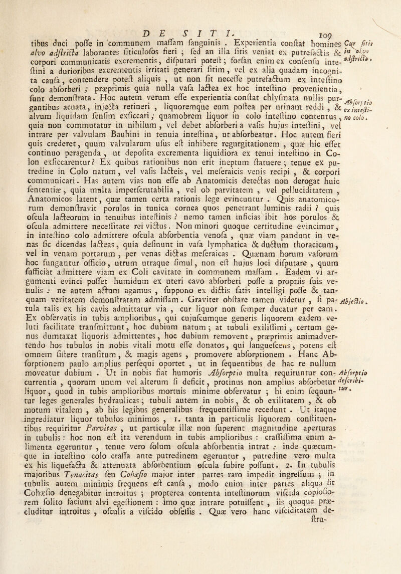 DE SITI. ' io9 tibus duci pofle in communem mafTam fanguinis . Experientia conflat homines Ct(r fit is alvo adftrttta laborantes fiticulofos fieri ; fed an illa litis veniat ex putrefacis & 'm corpori communicatis excrementis, difputari poteft ; forfan enim ex confenfa inte-^r™* (lini a durioribus excrementis irritati generari fitim, vei ex alia quadam incogni¬ ta caufa, contendere potefl aliquis , ut non fit neceffe putrefaCum ex inteflino colo abforberi ; prsprimis quia nulla vafa laCea ex hoc inteftino provenientia, funt demonftrata. Hoc autem verum efife experientia conflat chlyfmata nullis pur-^r .. . gantibus acuata, injeCa retineri , liquoremque eum poflea per urinam reddi , & ex intefc- alvum liquidam fenfim exficcariy quamobrem liquor in colo inteflino contentus, no colo. quia non commutatur in nihilum , vel debet abforberi a vafis hujus inteflini, vel intrare per valvulam Bauhini in tenuia inteflina, ut abforbeatur. Hoc autem fieri quis crederet, quum valvularum ufus eft inhibere regurgitationem , quae hic eflfet continuo peragenda , ut depolita excrementa liquidiora ex tenui inteflino in Co¬ lon exficcarentur ? Ex quibus rationibus non erit ineptum flatuere ; tenue ex pu¬ tredine in Colo natum, vel vafis lafteis, vel meferaicis venis recipi , & corpori communicari. Has autem vias non efife ab Anatomicis detedlas non derogat huic fententia?, quia multa imperfcrutabilia , vel ob parvitatem , vei pelluciditatem , Anatomicos latent, quae tamen certa rationis lege evincuntur . Quis anatomico¬ rum demonflravit porulos in tunica cornea quos penetrant luminis radii ? quis ofcula laneorum in tenuibus inteflinis ? nemo tamen inficias ibit hos porulos & ofcula admittere necefifitate rei viiflus. Non minori quoque certitudine evincimur, in inteflino colo admittere ofcula abforbentia venofa , qua? viam pandunt in ve¬ nas fic dicendas la£feas, quia definunt in vafa lymphatica & du£him thoracicum, vel in venam portarum , per venas di&as meferaicas . Qua?nam horum vaforum hoc fungantur officio, utrum utraque fimul, non eft hujus loci difputare , quum fufficikt admittere viam ex Coli cavitate in communem maffam . Eadem vi ar¬ gumenti evinci poffet humidum ex uteri cavo abforberi pofle a propriis fuis ve¬ nulis .* ne autem a£lum agamus , fuppono ex di£tis fatis intelligi pofle & tan- quam veritatem demonflratam admittam . Graviter obflare tamen videtur, fi pa- AbjeBio. tula talis ex his cavis admittatur via , cur liquor non femper ducatur per eam. Ex obfervatis in tubis amplioribus, qui cujufcumque generis liquorem eadem ve- luti facilitate tranfmittunt, hoc dubium natum; at tubuli exiliflimi , certum ge¬ nus dumtaxat liquoris admittentes, hoc dubium removent, prsprimis animadver¬ tendo hos tubulos in nobis vitali motu efife donatos, qui languefceus, potens eft omnem fiilere tranfitum , & magis agens , promovere abforptionem . Hanc Ab- forptionem paulo amplius perfequi oportet , ut in fequentibus de hac re nulium moveatur dubium . Ut in nobis fiat humoris Abforptio multa requiruntur con- Abforptio currentia , quorum unum vel alterum fi deficit, protinus non amplius abforbetur defcnbi- liquor, quod in tubis amplioribus mortuis minime obfervatur ; hi enim fequun-fWir* tur leges generales hydraulicas; tubuli autem in nobis, & ob exilitatem , & ob motum vitalem , ab his legibus generalibus frequentiffime recedunt . Ut itaque ingrediatur liquor tubulos minimos , i. tanta in particulis liquorem conflituen- tibus requiritur Parvitas , ut particulae ilis non fuperent magnitudine aperturas in tubulis : hoc non eft ita verendum in tubis amplioribus : craffiffima enim a- limenta egeruntur , tenue vero folum ofcula abforbentia intrat *• inde qusecum- que in inteflino colo crafifa ante putredinem egeruntur , putredine vero multa ex his liquefa£fa & attenuata abforbentium ofcula fubire poffunt. 2. In tubulis majoribus Tenacitas feu Cohcefio major inter partes raro impedit ingrelfum ; in tubulis autem minimis frequens eft caufa , modo enim inter partes aliqua fit Cohsfio denegabitur introitus ; propterea contenta inteflinorum vifcida copiofio- rem folito faciunt alvi egefiionem : imo qua? intrare potuifient , iis quoque pra?- eluditur introitus , ofculis a vifeido obfeliis . Quas vero hanc vifeiditatem de- ftru-