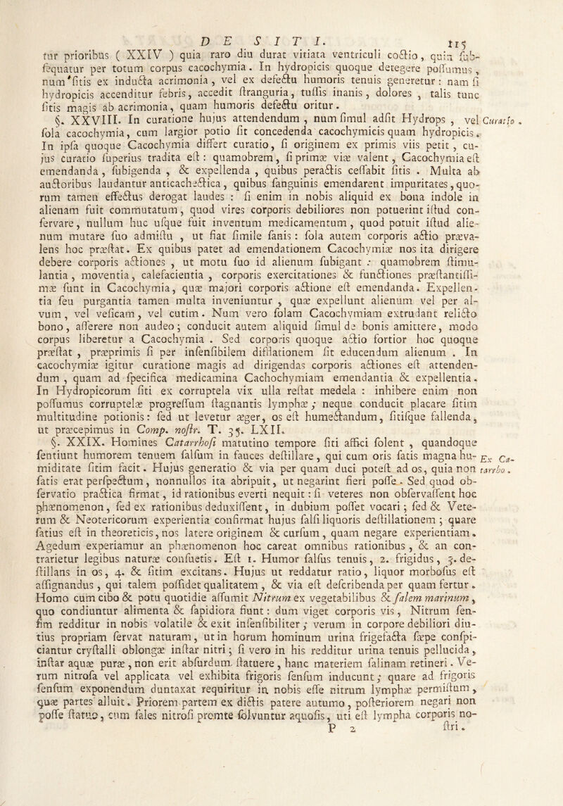 DESITI. tr5 for prioribus ( XXIV ) quia raro diu durat vitiata ventriculi co£Ho, quin fcb- fequatur per totum corpus cacochymia. In hydropicis quoque detegere poffumus , num# fi tis ex indubia acrimonia, vel ex defe&u humoris tenuis generetur: nam fi hydropicis accenditur febris, accedit ftranguria, tuffis inanis, dolores , talis tunc htis magis ab acrimonia, quam humoris defeblu oritur. §. XXVIII* In curatione hujus attendendum, num fimul adfit Hydrops , vel Curat [o . fola cacochymia, cum largior potio fit concedenda cacochymicis quam hydropicis. In ipfa quoque Cacochymia differt curatio, fi originem ex primis viis petit, cu¬ jus curatio fuperius tradita eft : quamobrem, fi primae viae valent, Cacochymia eft emendanda, fubigenda , & expellenda , quibus perablis ceffabit litis . Multa ab aubloribns laudantur anticacheblica , quibus fanguinis emendarent impuritates, quo¬ rum tamen effetius derogat laudes : fi enim in nobis aliquid ex bona indole in alienam fuit commutatum, quod vires corporis debiliores non potuerint iffud con- fervare, nullum huc ufque fuit inventum medicamentum, quod potuit iffud alie¬ num mutare fuo admiftu , ut fiat fimile fanis: fola autem corporis atlio praeva- lens hoc praeftat. Ex quibus patet ad emendationem Cacochvmiae nos ita dirigere debere corporis acbiones , ut motu fuo id alienum fubigant .• quamobrem ftimu- lantia , moventia, calefacientia , corporis exercitationes & funtliones praeftandffi- mas funt in Cacochymia, qute majori corporis atlione eft emendanda. Expellen¬ tia feu purgantia tamen multa inveniuntur , qua? expellunt alienum vel per al¬ vum , vel veficam, vel cutim. Num vero folarn Cacochymiam extrudant reliclo bono, afferere non audeo; conducit autem aliquid fimul de bonis amittere, modo corpus liberetur a Cacochymia . Sed corporis quoque a61 io fortior hoc quoque prasftat , prreprimis fi per infenfibilem difffationem fit educendum alienum . In cacochymia? igitur curatione magis ad dirigendas corporis atliones eft attenden¬ dum , quam ad fpecifica medicamina Cachochymiam emendantia & expellentia. In Hydropicorum fiti ex corruptela vix ulla reftat medela : inhibere enim non poffumus corruptela? progrelTum ftagnantis lympha ,* neque conducit placare fitim multitudine potionis: fed ut levetur aeger, os eft humetlandum, fitifque fallenda, ut pra?cepimus in Comp. nofir. T. 35. LXIL §. XXIX. Homines Catarrhofi matutino tempore fiti affici folent , quandoque fentiunt humorem tenuem falfurn in fauces deffillare, qui cum oris fatis magna hu- Ev miditate fitim facit. Hujus generatio & via per quam duci poteft ad os, quia non tanbo. fatis erat perfpetlum, nonnullos ita abripuit, ut negarint fieri poffe... Sed quod ob- fervatio pratlica firmat, id rationibus everti nequit: fi veteres non obfervaffent hoc phaenomenon, fed ex rationibus deduxiffent, in dubium poffet vocari; fed & Vete¬ rum & Neotericorum experientia confirmat hujus falfi liquoris deftillationem ; quare fatius eft in theoreticis, nos latere originem & curfum, quam negare experientiam» Agedum experiamur an phaenomenon hoc careat omnibus rationibus , & an con¬ tradetur legibus naturae confuetis. Eft 1. Humor falfus tenuis, 2. frigidus, 3. de- ffillans. in os, 4. & fitim excitans. Hujus ut reddatur ratio, liquor morbofus eft: affignandus, qui talem poffldet qualitatem , & via eft: deferibenda per quam fertur „ Homo, cum cibo & potu quotidie affumit Nitrum ex vegetabilibus &/alem mannum% quo condiuntur alimenta & fapidiora fiunt: dum viget corporis vis, Nitrum fen- fim redditur in nobis volatile & exit infenfibiliter ; verum in corpore debiliori diu¬ tius propriam fervat naturam, ut in horum hominum urina frigefa£ta faepe confpi- ciantur cryftalli oblongae inftar nitri; fi vero in his redditur urina tenuis pellucida inftar aquae purae, non erit abfurdunx ftatuere , hanc materiem falinam retineri. Ve¬ rum nitrofa vel applicata vel exhibita frigoris fenfum inducunt ; quare ad frigoris fenfum exponendum duntaxat requiritur ia nobis effe r.itrum lymphae permiftum y quae partes alluit» Priorem partem ex di6Iis patere autumo, poftedorem negari non poffe ftatuo, cum fales nitrofi premte fdlvimtur aquofis, uti eft: lympha corporis no- P 2 ftd »