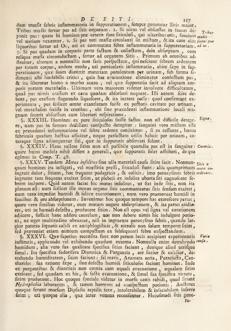 ny dtun tranfit febris inflammatoria in fuppurationem, femper generatur Sitis major. Tribus modis fertur pus ad fitis organum, i. Si ulcus vel abfceffus in fauces de- Triy ponit pus: quare hi homines prae ceteris funt fiticulofi, qui ulceribus oris, faucium modh vel narium vexantur. 2. Si pus toti maflae circulanti fit miftum, Scita cum aliis fertur pus liquoribus fertur ad Os, uti ex commutata febre inflammatoria in fuppuratoriam. ad os. Si pus quadam in corporis parte fa£fum & colle&um, dein abforptum , cum reliqua maffa circumdu&um , fertur ad organum Sitis . Primum ab omnibus ad- flruitur, alterum a nonnullis non fatis perfpe&um, quinefciunt febrem ardentem per totum corpus, eodem modo, uti particularis inflammatio, abire fa?pe in fup¬ purationem , quae fuam dimittit materiam purulentam per urinam , fub forma fe- dimenti albi laudabilis critici , quia hae evacuatione eliminatur confeSfum pus, St ita liberatur homo a morbo acuto } vel quae fuppuratio facit ad aliquam cor¬ poris partem metaftafin. Ultimum vero majorem videtur involvere difficultatem, quod pus nimis cratium ex cavo quodam abforberi nequeat. Illi autem fcire de¬ bent, pus cralum lagnando liquefcere, Se ita intrare pole: quod confirmant ex¬ perimenta , pus fcilicet omne exantlatum fuile ex peftoris cavitate per urinam , vel metaftafim fecile in cruribus , ubi fine praecedenti inflammatione locali ma¬ gnum fecerit abfcelum cum liberiori refpiratione . §. XXXIII. Homines ex pure fiticulofos fuile fa£los non eft difficile detege- re, nam pus in femore deftillans confpe&u detegitur ; fanguini vero milum effe ex praecedenti inflammatione vel febre ardente conjicimus , fi ea celante , homo febricula quadam he&ica afficitur, neque perfe&am crifin habuit per urinam 5 ce- teraque figna adjunguntur fiti, quae in fuppuratis obfervari folent. §. XXXIV. Hanc tollere fitim non eft poftibile quamdiu pus eft in fanguine : Curatio. quare hujus medela nihil differt a generali, quae fuppuratis folet adhiberi, de qua egimus in Comp. T. 48. §. XXXV. Tandem Motus mfolitus fine ulla materiali caufa fitire facit. Nonnun- a quam homines ira inftigati, vel moeftitia preli, fiticulofi fiunt; aliis quamprimum motu in- ingruit dolor, fitiunt, hoc frequens podagricis , Se colicis; imo paroxyfmus febris ordinato. ingruens tam frequens excitat fitim, ut plebeji ex infolita oborta fiti cognofcant fe¬ brem incipere. Quid autem faciat hic motus infolitus, ut fiat inde fitis, non ita planum eft: num fcilicet ille motus organo fitis communicatus fitis fenfum excitet ; num vero impediat humidi Se falivae excretionem } num vero promoveat humidi in faucibus Se ore abforptionem . Invenimus hoc quoque tempore has exarefcere partes ; quare vero fimilius videtur, eum motum augere abforptionem, & ita partes aridio¬ res , uti in humidi defe£!u , producere fitim. Non eft opus vel figna vel curationem adjicere, fufficit hanc addere cautelam, nos non debere nimis hic indulgere potio¬ ni, ne aeger multitudine obruatur, nifi in ingruente paroxyfmo febris, quando lar- gior potatio liquoris calidi ex antiphlogifticis , & nitrofis non folum temperet fitim , fed praeveniat etiam nimium compaftum ex fubfequenti febre exfpe&andum. §. XXXVI. Quaefuperius recenfita funt non parum lucis accipiunt experimentis Varia inftitutis, applicando vel exhibendo quaedam externa. Nonnulla enim detrahendo caufa • humidum , alia vero fua qualitate fpecifica fitim faciunt , denique aliud utrifque fimul. Ita fpecifica fudorifera Diuretica St Purgantia , aer ficcior St calidior, de¬ trahendo humiditatem, fitim faciunt; fal maris, Aromata acria, Putrefa&a, Can¬ tharides, fua ratione faepe , finedefecftu humidi fiticulofos faciunt homines. Inde ex purgantibus St diureticis non omnia cum aequali evacuatione , aequalem fitim excitant, fed quaedam ex his, St fa£Ia evacuatione, St fimul fua fpecifica virtute, fitim producunt. Hoc quoque fpeciale videtur in morfu canis rabidi, quod fitiant Hydrophobia laborantes , St tamen horreant ad confpeRum potionis . Au£lores quoque ferunt morfum Dipfadis reptilis ferae, intolerabilem St infauabilem inferre fitim j uti quoque alia , qu& inter venena recenfentur , Hujufmodi fitis gene-